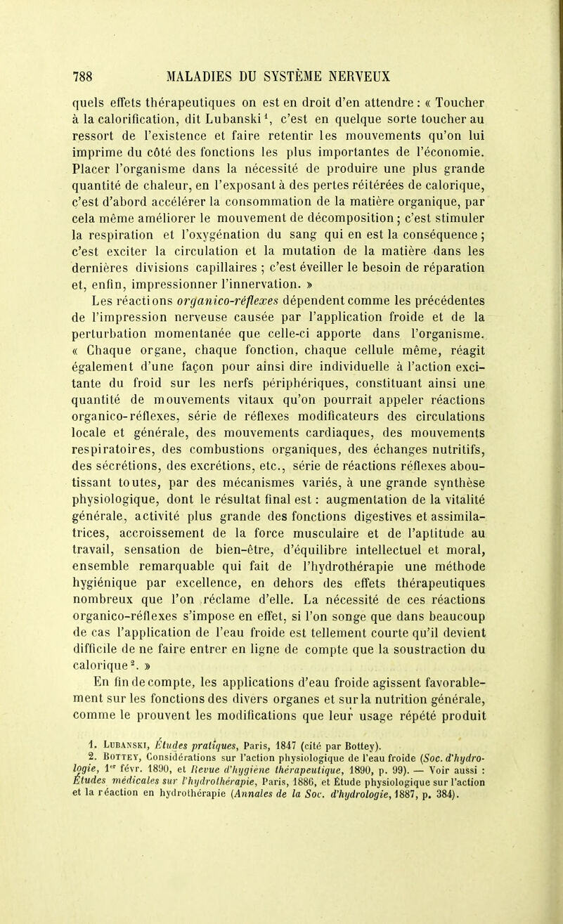 quels effets thérapeutiques on est en droit d'en attendre : « Toucher à la calorification, ditLubanski\ c'est en quelque sorte toucher au ressort de l'existence et faire retentir les mouvements qu'on lui imprime du côté des fonctions les plus importantes de l'économie. Placer l'organisme dans la nécessité de produire une plus grande quantité de chaleur, en l'exposant à des pertes réitérées de calorique, c'est d'abord accélérer la consommation de la matière organique, par cela même améliorer le mouvement de décomposition ; c'est stimuler la respiration et l'oxygénation du sang qui en est la conséquence ; c'est exciter la circulation et la mutation de la matière dans les dernières divisions capillaires ; c'est éveiller le besoin de réparation et, enfin, impressionner l'innervation. » Les réactions organico-réflexes dépendent comme les précédentes de l'impression nerveuse causée par l'application froide et de la perturbation momentanée que celle-ci apporte dans l'organisme. « Chaque organe, chaque fonction, chaque cellule même, réagit également d'une façon pour ainsi dire individuelle à l'action exci- tante du froid sur les nerfs périphériques, constituant ainsi une quantité de mouvements vitaux qu'on pourrait appeler réactions organico-réflexes, série de réflexes modificateurs des circulations locale et générale, des mouvements cardiaques, des mouvements respiratoires, des combustions organiques, des échanges nutritifs, des sécrétions, des excrétions, etc., série de réactions réflexes abou- tissant toutes, par des mécanismes variés, à une grande synthèse physiologique, dont le résultat final est : augmentation de la vitalité générale, activité plus grande des fonctions digestives et assimila- trices, accroissement de la force musculaire et de l'aptitude au travail, sensation de bien-être, d'équilibre intellectuel et moral, ensemble remarquable qui fait de l'hydrothérapie une méthode hygiénique par excellence, en dehors des effets thérapeutiques nombreux que l'on réclame d'elle. La nécessité de ces réactions organico-réflexes s'impose en effet, si l'on songe que dans beaucoup de cas l'application de l'eau froide est tellement courte qu'il devient difficile de ne faire entrer en ligne de compte que la soustraction du calorique^. » En fin de compte, les applications d'eau froide agissent favorable- ment sur les fonctions des divers organes et sur la nutrition générale, comme le prouvent les modifications que leur usage répété produit 1. LuBANSKi, Études pratiques, Paris, 1847 (cité par Bottey). 2. Bottey, Considérations sur l'action physiologique de l'eau froide {Soc. d'hydro- logie, 1 févr. 1890, et Bévue d'hygiène thérapeutique, 1890, p. 99). — Voir aussi : Études médicales sur l'hydrothérapie, Paris, 1886, et Étude physiologique sur l'action et la réaction en hydrothérapie {Annales de la Soc. d'hydrologie, 1887, p. 384).