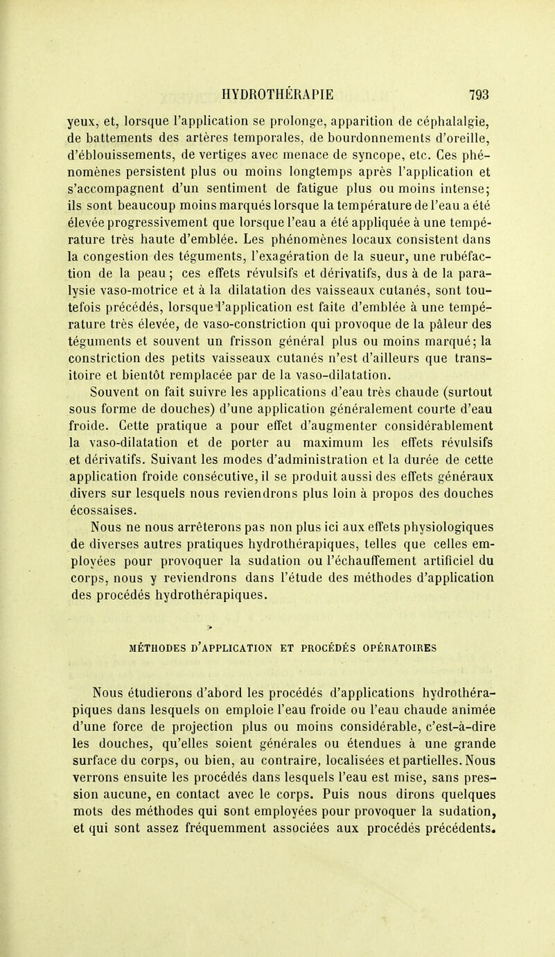 yeux, et, lorsque l'application se prolonge, apparition de céphalalgie, de battements des artères temporales, de bourdonnements d'oreille, d'éblouissements, de vertiges avec menace de syncope, etc. Ces phé- nomènes persistent plus ou moins longtemps après l'application et s'accompagnent d'un sentiment de fatigue plus ou moins intense; ils sont beaucoup moins marqués lorsque la température de l'eau a été élevée progressivement que lorsque l'eau a été appliquée à une tempé- rature très haute d'emblée. Les phénomènes locaux consistent dans la congestion des téguments, l'exagération de la sueur, une rubéfac- tion de la peau ; ces effets révulsifs et dérivatifs, dus à de la para- lysie vaso-motrice et à la dilatation des vaisseaux cutanés, sont tou- tefois précédés, lorsque l'appUcation est faite d'emblée à une tempé- rature très élevée, de vaso-constriction qui provoque de la pâleur des téguments et souvent un frisson général plus ou moins marqué; la constriction des petits vaisseaux cutanés n'est d'ailleurs que trans- itoire et bientôt remplacée par de la vaso-dilatation. Souvent on fait suivre les applications d'eau très chaude (surtout sous forme de douches) d'une application généralement courte d'eau froide. Cette pratique a pour effet d'augmenter considérablement la vaso-dilatation et de porter au maximum les effets révulsifs et dérivatifs. Suivant les modes d'administration et la durée de cette application froide consécutive, il se produit aussi des effets généraux divers sur lesquels nous reviendrons plus loin à propos des douches écossaises. Nous ne nous arrêterons pas non plus ici aux effets physiologiques de diverses autres pratiques hydrothérapiques, telles que celles em- ployées pour provoquer la sudation ou réchauffement artificiel du corps, nous y reviendrons dans l'étude des méthodes d'application des procédés hydrothérapiques. MÉTHODES d'application ET PROCÉDÉS OPÉRATOIRES Nous étudierons d'abord les procédés d'applications hydrothéra- piques dans lesquels on emploie l'eau froide ou l'eau chaude animée d'une force de projection plus ou moins considérable, c'est-à-dire les douches, qu'elles soient générales ou étendues à une grande surface du corps, ou bien, au contraire, localisées et partielles. Nous verrons ensuite les procédés dans lesquels l'eau est mise, sans pres- sion aucune, en contact avec le corps. Puis nous dirons quelques mots des méthodes qui sont employées pour provoquer la sudation, et qui sont assez fréquemment associées aux procédés précédents.