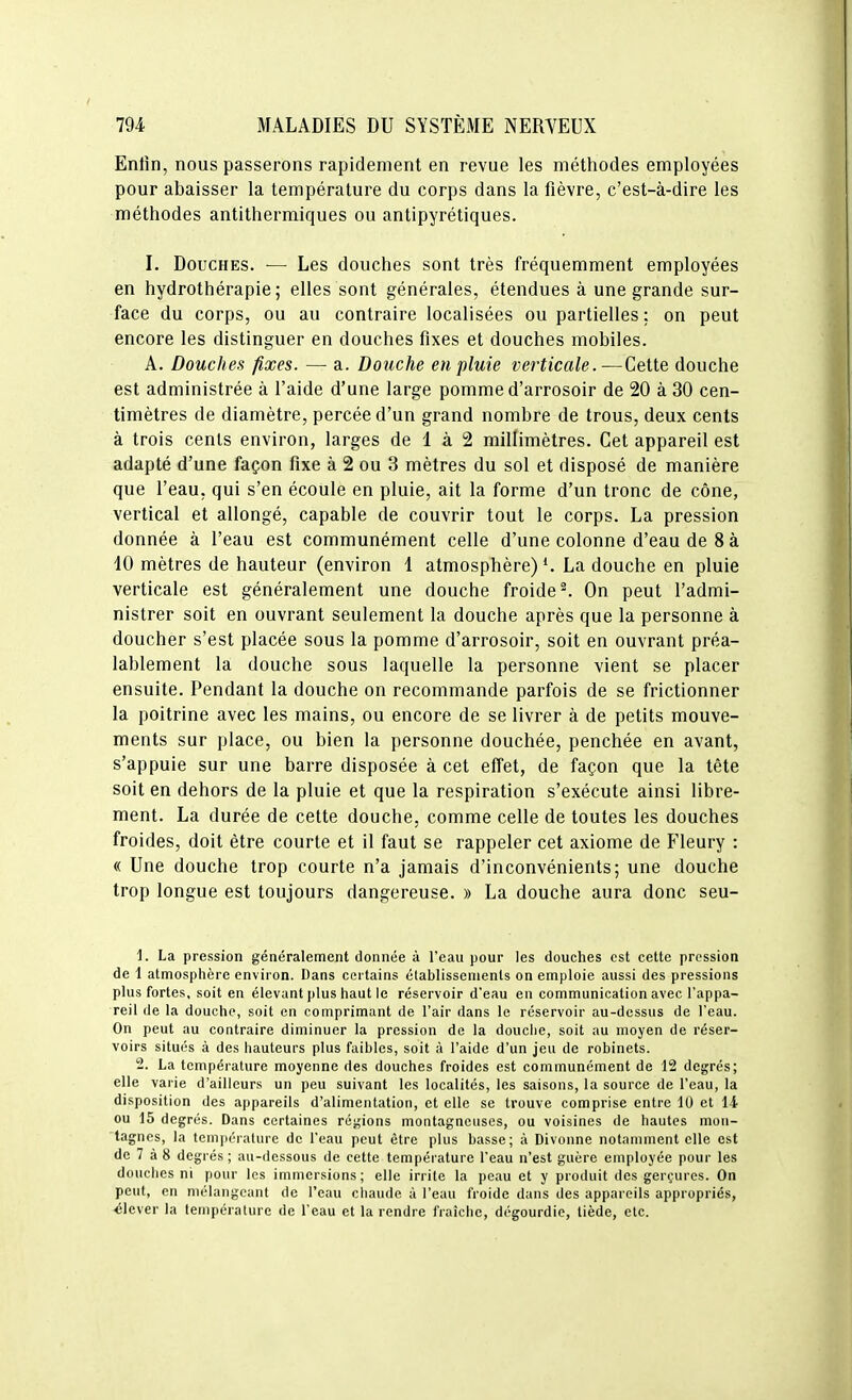 Enlîn, nous passerons rapidement en revue les méthodes employées pour abaisser la température du corps dans la fièvre, c'est-à-dire les méthodes antithermiques ou antipyrétiques. I. Douches. — Les douches sont très fréquemment employées en hydrothérapie; elles sont générales, étendues à une grande sur- face du corps, ou au contraire localisées ou partielles ; on peut encore les distinguer en douches fixes et douches mobiles. A. Douches fixes. — a. Douche en pluie verticale.—Cette douche est administrée à l'aide d'une large pomme d'arrosoir de 20 à 30 cen- timètres de diamètre, percée d'un grand nombre de trous, deux cents à trois cents environ, larges de 1 à 2 millimètres. Cet appareil est adapté d'une façon fixe à 2 ou 3 mètres du sol et disposé de manière que l'eau, qui s'en écoule en pluie, ait la forme d'un tronc de cône, vertical et allongé, capable de couvrir tout le corps. La pression donnée à l'eau est communément celle d'une colonne d'eau de 8 à 10 mètres de hauteur (environ 1 atmosphère) La douche en pluie verticale est généralement une douche froide ^ On peut l'admi- nistrer soit en ouvrant seulement la douche après que la personne à doucher s'est placée sous la pomme d'arrosoir, soit en ouvrant préa- lablement la douche sous laquelle la personne vient se placer ensuite. Pendant la douche on recommande parfois de se frictionner la poitrine avec les mains, ou encore de se livrer à de petits mouve- ments sur place, ou bien la personne douchée, penchée en avant, s'appuie sur une barre disposée à cet effet, de façon que la tête soit en dehors de la pluie et que la respiration s'exécute ainsi libre- ment. La durée de cette douche, comme celle de toutes les douches froides, doit être courte et il faut se rappeler cet axiome de Fleury : « Une douche trop courte n'a jamais d'inconvénients; une douche trop longue est toujours dangereuse. » La douche aura donc seu- 1. La pression généralement donnée à l'eau pour les douches est cette pression de 1 atmosphère environ. Dans certains établissements on emploie aussi des pressions plus fortes, soit en élevant plus haut le réservoir d'eau en communication avec l'appa- reil de la douche, soit en comprimant de l'air dans le réservoir au-dessus de l'eau. On peut au contraire diminuer la pression de la douche, soit au moyen de réser- voirs situés à des hauteurs plus faibles, soit à l'aide d'un jeu de robinets. 2. La température moyenne des douches froides est communément de 12 degrés; elle varie d'ailleurs un peu suivant les localités, les saisons, la source de l'eau, la disposition des appareils d'alimentation, et elle se trouve comprise entre 10 et 14 ou 15 degrés. Dans certaines réj^ions montagneuses, ou voisines de hautes mon- tagnes, la température de l'eau peut être plus basse; à Divonne notamment elle est de 7 à 8 degrés ; au-dessous de cette température l'eau n'est guère employée pour les douclies ni pour les immersions; elle irrite la peau et y produit des gerçures. On peut, en mélangeant de l'eau chaude à l'eau froide dans des appareils appropriés, élever la température de l'eau et la rendre fraîche, dégourdie, tiède, etc.