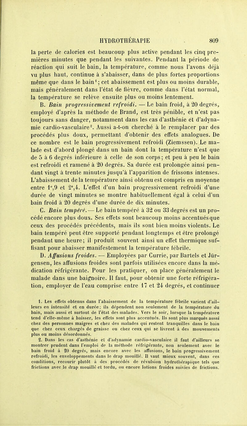 la perte de calories est beaucoup plus active pendant les cinq pre- mières minutes que pendant les suivantes. Pendant la période de réaction qui suit le bain, la température, comme nous l'avons déjà vu plus haut, continue à s'abaisser, dans de plus fortes proportions même que dans le bain*; cet abaissement est plus ou moins durable, mais généralement dans l'état de fièvre, comme dans l'état normal,, la température se relève ensuite plus ou moins lentement. B. Bain progressivement refroidi. —Le bain froid, à 20 degrés, employé d'après la méthode de Brand, est très pénible, et n'est pas toujours sans danger, notamment dans les cas d'asthénie et d'adyna- mie cardio-vasculaire-. Aussi a-t-on cherché à le remplacer par des procédés plus doux, permettant d'obtenir des effets analogues. De ce nombre est le bain progressivement refroidi (Ziemssen). Le ma- lade est d'abord plongé dans un bain dont la température n'est que de 5 à 6 degrés inférieure à celle de son corps; et peu à peu le bain est refroidi et ramené à 20 degrés. Sa durée est prolongée ainsi pen- dant vingt à trente minutes jusqu'à l'apparition de frissons intenses. L'abaissement delà température ainsi obtenu est compris en moyenne entre 1°,9 et 2°,4. L'effet d'un bain progressivement refroidi d'une durée de vingt minutes se montre habituellement égal à celui d'un bain froid à 20 degrés d'une durée de dix minutes. C. Bain tempéré. — Le bain tempéré à 32 ou 33 degrés est un pro- cédé encore plus doux. Ses effets sont beaucoup moins accentués que ceux des procédés précédents, mais ils sont bien moins violents. Le bain tempéré peut être supporté pendant longtemps et être prolongé pendant une heure; il produit souvent ainsi un effet thermique suf- fisant pour abaisser manifestement la température fébrile. D. Affusions froides. — Employées par Currie, par Bartels et Jùr- gensen, les affusions froides sont parfois utilisées encore dans la mé- dication réfrigérante. Pour les pratiquer, on place généralement le malade dans une baignoire. Il faut, pour obtenir une forte réfrigéra- tion, employer de l'eau comprise entre 17 et 24 degrés, et continuer 1. Les effets obtenus dans l'abaissement de la température fébrile varient d'ail- leurs en intensité et en durée; ils dépendent non seulement de la température du bain, mais aussi et surtout de l'état des malades. Vers le soir, lorsque la température tend d'elle-même à baisser, les effets sont plus accentués. Ils sont plus marqués aussi chez des personnes maigres et chez des malades qui restent tranquilles dans le bain que chez ceux chargés de graisse ou cliez ceux qui se livrent à des mouvements plus ou moins désordonnés. 2. Dans les cas d'asthénie et d'adynamie cardio-vasculaire il faut d'ailleurs se montrer prudent dans l'emploi de la méthode réfrigérante, non seulement avec le bain froid à 20 degrés, mais encore avec les affusions, le bain progressivement refroidi, les enveloppements dans le drap mouillé. Il vaut mieux souvent, dans ces conditions, recourir plutôt à des procédés de révulsion hydrotliérapique tels (|ue frictions avec le drap mouillé et tordu, ou encore lotions froides suivies de frictions.
