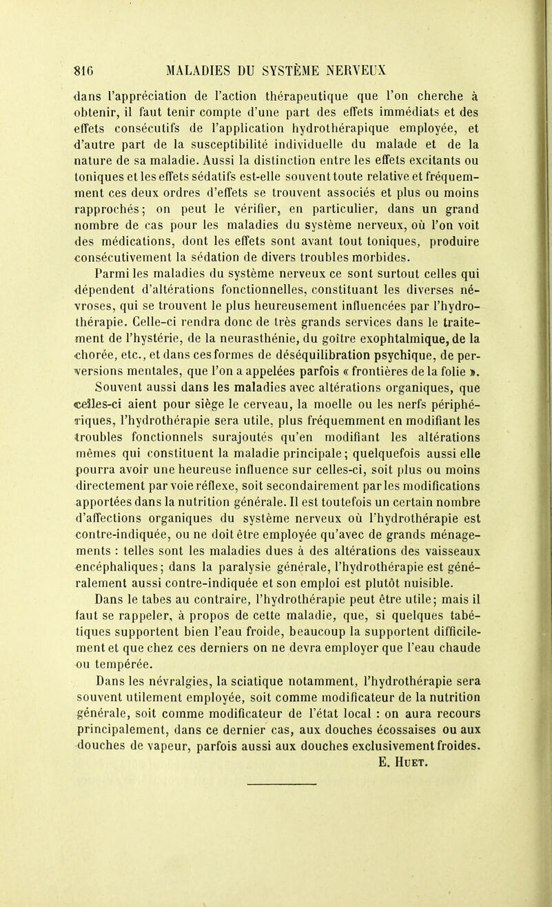 ■dans l'appréciation de l'action thérapeutique que l'on cherche à obtenir, il faut tenir compte d'une part des effets immédiats et des effets consécutifs de l'application hydrothérapique employée, et d'autre part de la susceptibilité individuelle du malade et de la nature de sa maladie. Aussi la distinction entre les effets excitants ou toniques et les effets sédatifs est-elle souvent toute relative et fréquem- ment ces deux ordres d'effets se trouvent associés et plus ou moins rapprochés ; on peut le vérifier, en particulier, dans un grand nombre de cas pour les maladies du système nerveux, où l'on voit des médications, dont les effets sont avant tout toniques, produire consécutivement la sédation de divers troubles morbides. Parmi les maladies du système nerveux ce sont surtout celles qui •dépendent d'altérations fonctionnelles, constituant les diverses né- vroses, qui se trouvent le plus heureusement influencées par l'hydro- thérapie. Celle-ci rendra donc de très grands services dans le traite- ment de l'hystérie, de la neurasthénie, du goitre exophtalmique, de la chorée, etc., et dans ces formes de déséquilibration psychique, de per- versions mentales, que l'on a appelées parfois « frontières de la folie ». Souvent aussi dans les maladies avec altérations organiques, que ceîles-ci aient pour siège le cerveau, la moelle ou les nerfs périphé- riques, l'hydrothérapie sera utile, plus fréquemment en modifiant les -troubles fonctionnels surajoutés qu'en modifiant les altérations mêmes qui constituent la maladie principale ; quelquefois aussi elle pourra avoir une heureuse influence sur celles-ci, soit plus ou moins directement par voie réflexe, soit secondairement parles modifications apportées dans la nutrition générale. Il est toutefois un certain nombre d'affections organiques du système nerveux où l'hydrothérapie est contre-indiquée, ou ne doit être employée qu'avec de grands ménage- ments : telles sont les maladies dues à des altérations des vaisseaux •encéphaliques; dans la paralysie générale, l'hydrothérapie est géné- ralement aussi contre-indiquée et son emploi est plutôt nuisible. Dans le tabès au contraire, l'hydrothérapie peut être utile; mais il faut se rappeler, à propos de cette maladie, que, si quelques tabé- tiques supportent bien l'eau froide, beaucoup la supportent difficile- ment et que chez ces derniers on ne devra employer que l'eau chaude ou tempérée. Dans les névralgies, la sciatique notamment, l'hydrothérapie sera souvent utilement employée, soit comme modificateur de la nutrition générale, soit comme modificateur de l'état local : on aura recours principalement, dans ce dernier cas, aux douches écossaises ou aux •douches de vapeur, parfois aussi aux douches exclusivement froides. E. HUET.