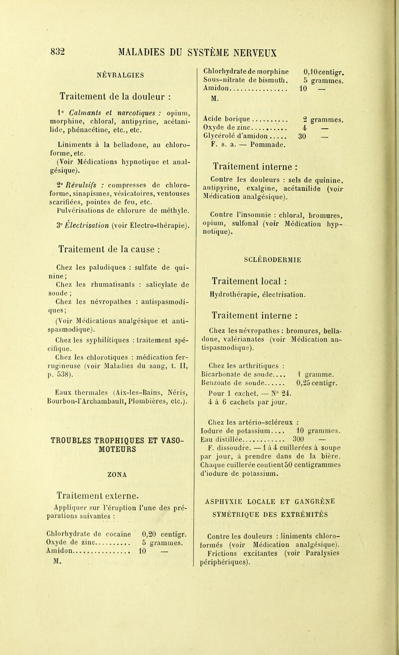 NÉVRALGIES Traitement de la douleur : 1 Calmants et narcotiques : opium, morphine, ciiloral, antipyriiie, acétani- lide, phénacétine, etc., etc. Liniments à la belladone, au chloro- forme, etc. (Voir Médications hypnotique et anal- gésique). 2° Révulsifs : compresses de chloro- forme, sinapismes, vésicatoires, ventouses scarifiées, pointes de feu, etc. l'ulvérisations de chlorure de méthyle. 3° Electrisation (voir Électro-thérapie). Traitement de la cause : Chez les paludiques : sulfate de qui- nine ; Chez les rhumatisants : salicylate de soude ; Chez les névropathes : antispasmodi- ques ; (Voir Médications analgésique et anti- spasmodique). Chez les syphilitiques : traitement spé- cifique. Chez les chlorotiques : médication fer- rugineuse (voir Maladies du sang, t. II, p. 538). Eaux thermales (Aix-les-Bains, Néris, Bourbon-l'Archarabault, Plombières, etc.). TROUBLES TROPHIQUES ET VASO- MOTEURS ZONA Traitement externe. Appliquer sur l'éruption l'une des pré- parations suivantes : Chlorhydrate de cocaïne 0,20 centigr. 0.\yde de zinc 5 grammes. Amidon 10 — M. Chlorhydrate de morphine 0,10centigr. Sous-nitrate de bismuth. 5 grammes. Amidon 10 — M. Acide borique 2 grammes. Oxyde de zinc 4 — Glycérolé d'amidon 30 — F. s. a. — Pommade. Traitement interne : Contre les douleurs : sels de quinine, antipyrine, exalgine, acétanilide (voir Médication analgésique). Contre l'insomnie : chloral, bromures, opium, sulfonal (voir Médication iiyp- notique). SCLÉRODERMIE Traitement local : Hydrothérapie, électrisation. Traitement interne : Chez les névropathes : bromures, bella- done, valérianates (voir Médication an- tispasmodique). Chez les arthritiques : Bicarbonate de soude.... 1 gramme. Benzoate de soude 0,25 centigr. Pour 1 cachet. — N° 24. 4. à 6 cachets par jour. Chez les artério-scléreux : lodure de potassium.... 10 grammes. Eau distillée 300 — F. dissoudre. —lù4 cuillerées à soupe par jour, à prendre dans de la bière. Chaque cuillerée coutientôO centigrammes d'iodure de potassium. ASPHYXIE LOCALE ET GANGRÈNE SYMÉTRIQUE DES EXTRÉMITÉS Contre les douleurs : liniments chloro- formés (voir Médication analgésique). Frictions excitantes (voir Paralysies périphériques).