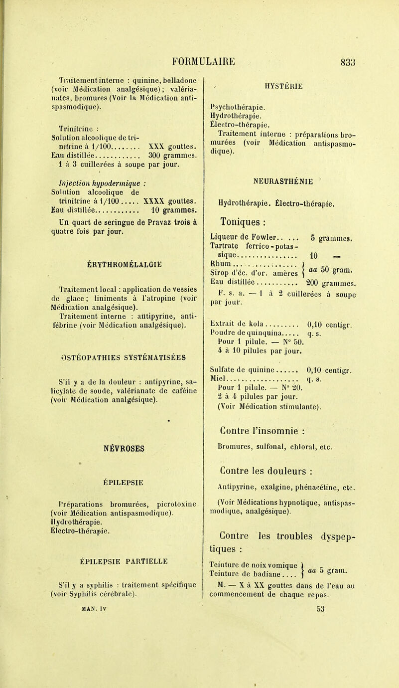 Traitement interne : quinine, belladone (voir Médication analgésique); valéria- nalcs, bromures (Voir la Médication anti- spasmodique). Trinitrine : Solution alcoolique de tri- nitrine à 1/100 XXX gouttes. Eau distillée 300 grammes. 1 à 3 cuillerées à soupe par jour. Injection hypodermique : Solution alcoolique de trinitrine à 1/100 XXXX gouttes. Eau distillée 10 grammes. Un quart de seringue de Pravaz trois à quatre fois par jour. ÉRYTHROMÉLALGIE Traitement local : application de vessies de glace ; liniments à l'atropine (voir Médication analgésique). Traitement interne : alltipyrine, anti- fébrine (voir Médication analgésique). OSTÉOPATHIES SYSTÉMATISÉES S'il y a de la douleur : antipyrine, sa- licylate de soude, valérianate de caféine (voir Médication analgésique). NÉVROSES ÉPILEPSIE Préparations bromurées, picrotoxine (voir Médication antispasmodique). Hydrothérapie. Électro-thérapie. ÉPILEPSIE PARTIELLE S'il y a syphilis : traitement spécifique (voir Syphilis cérébrale). HYSTÉRIE Psychothérapie. Hydrothérapie. Électro-thérapie. Traitement interne : préparations bro- murées (voir Médication antispasmo- dique). NEURASTHÉNIE Hydrothérapie. Électro-thérapie. Toniques : Liqueur de Fowler 5 grammes. Tartrate ferrico-potas- sique 10 — Rhum 1 Sirop d'éc. d'or, amères j '^ ^ram. Eau distillée 200 grammes. F. s. a. — 1 à 2 cuillerées à soupe par joui'. Extrait de kola 0,10 centigr. Poudre de quinquina q. s. Pour 1 pilule. — N° 50. 4 à 10 pilules par jour. Sulfate de quinine 0,10 centigr. Miel..., q. s. Pour 1 pilule. — N° 20. 2 à 4 pilules par jour. (Voir Médication stimulante). Contre l'insomnie : Bromures, sulfonal, chloral, etc. Contre les douleurs : Antipyrine, exalgine, phénacétine, etc. (Voir Médications hypnotique, antispas- modique, analgésique). Contre les troubles dyspep- tiques : Teinture de noix vomique 1 ^ Teinture de badiane.... ^ram. M. — X à XX gouttes dans de l'eau au commencement de chaque repas. MAN. IV 53