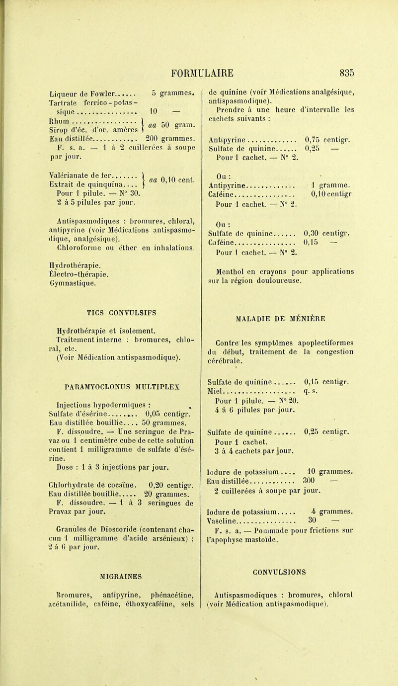 Liqueur de Fowler 5 grammes. Tartrate ferrico - potas - sique 10 — ^î'' ;•• \ aa 50 gram. Sirop d ec. d or. ameres ( Eau distillée 200 grammes. F. s. a. — 1 à 2 cuillerées à soupe par jour. Valérianate de fer ) „ , , , . . > na 0,10 cent. Lxtrait de quinquina ) Pour 1 pilule. — N 30. 2 à 5 pilules par jour. Antispasmodiques : bromures, chloral, antipyrine (voir Médications antispasmo- dique, analgésique). Chloroforme ou éther en inhalations. Hydrothérapie. Électro-thérapie. Gymnastique. TICS CONVULSIFS Hydrothérapie et isolement. Traitement interne : bromures, chlo- ral, etc. (Voir Médication antispasmodique). PAnAMYOCLONUS MULTIPLEX Injections hypodermiques : Sulfate d'ésérine 0,05 centigr. Eau distillée bouillie.... 50 grammes. F. dissoudre. — Une seringue de Pra- vaz ou 1 centimètre cube de cette solution contient 1 milligramme de sulfate d'ésé- rine. Dose : 1 à 3 injections par jour. Chlorhydrate de cocaïne. 0,20 centigr. Eau distillée bouillie 20 grammes. F. dissoudre. — 1 à 3 seringues de Pravaz par jour. Granules de Dioscoride (contenant cha- cun '1 milligramme d'acide arsénieux) : 2 à 6 par jour. MIGRAINES Bromures, antipyrine, phénacétine, acétanilide, caféine, éthoxycaféine, sels de quinine (voir Médications analgésique, antispasmodique). Prendre à une heure d'intervalle les cachets suivants : Antipyrine 0,75 centigr. Sulfate de quinine 0,25 — Pour 1 cachet. — N° 2. Ou : Antipyrine 1 gramme. Caféine 0,10 centigr Pour 1 cachet. — N° 2. Ou : Sulfate de quinine 0,30 centigr. Caféine 0,15 — Pour I cachet. — N° 2. Menthol en crayons pour applications sur la région douloureuse. MALADIE DE MENIERE Contre les symptômes apoplectiformes du début, traitement de la congestion cérébrale. Sulfate de quinine 0,15 centigr. Miel q. s. Pour 1 pilule. — N° 20. 4 à G pilules par jour. Sulfate de quinine 0,25 centigr. Pour 1 cachet. 3 à 4 cachets par jour. lodure de potassium .... 10 grammes. Eau distillée 300 — 2 cuillerées à soupe par jour. lodure de potassium 4 grammes. Vaseline 30 — F. s. a. — Poumiade pour frictions sur l'apophyse mastoïde. CONVULSIONS Antispasmodiques : bromures, chloral (voir Médication antispasmodique).