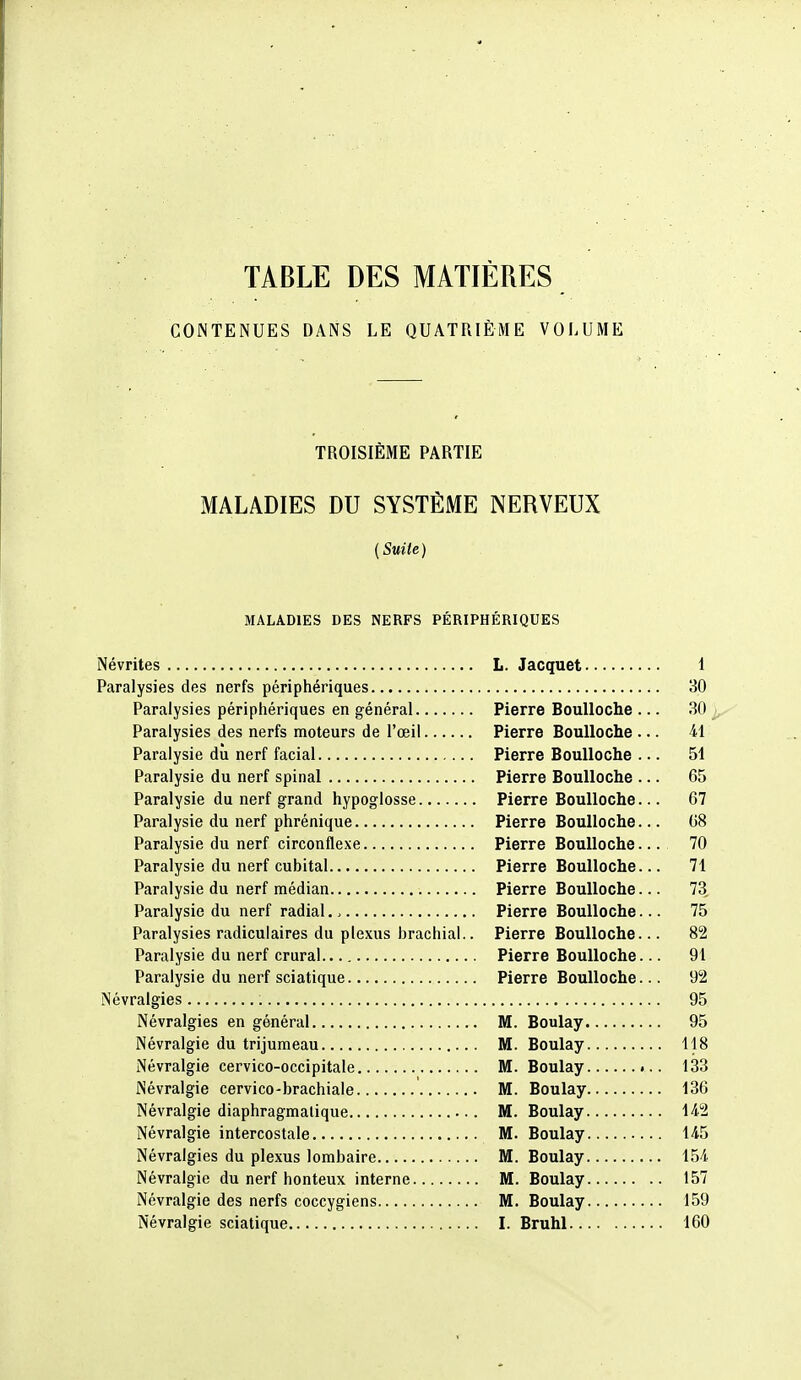 TABLE DES MATIÈRES CONTENUES DANS LE QUATRIÈME VOLUME TROISIÈME PARTIE MALADIES DU SYSTÈME NERVEUX (Suite) MALADIES DES NERFS PÉRIPHÉRIQUES Névrites L. Jacquet 1 Paralysies des nerfs périphériques 30 Paralysies périphériques en général Pierre Boulloche ... 30 Paralysies des nerfs moteurs de l'œil Pierre Boulloche ... 41 Paralysie dû nerf facial Pierre Boulloche ... 51 Paralysie du nerf spinal Pierre Boulloche ... 65 Paralysie du nerf grand hypoglosse Pierre Boulloche... 67 Paralysie du nerf phrénique Pierre Boulloche... 68 Paralysie du nerf circonflexe Pierre Boulloche... 70 Paralysie du nerf cubital Pierre Boulloche... 71 Paralysie du nerf médian Pierre Boulloche... 73, Paralysie du nerf radial.. Pierre Boulloche... 75 Paralysies radiculaires du plexus brachial.. Pierre Boulloche... 82 Paralysie du nerf crural Pierre Boulloche... 91 Paralysie du nerf sciatique Pierre Boulloche... 92 Névralgies 95 Névralgies en générai M. Boulay 95 Névralgie du trijumeau M. Boulay 118 Névralgie cervico-occipitale M. Boulay 133 Névralgie cervico-brachiale M. Boulay 136 Névralgie diaphragmalique M. Boulay 142 Névralgie intercostale M. Boulay 145 Névralgies du plexus lombaire M. Boulay 154 Névralgie du nerf honteux interne M. Boulay 157 Névralgie des nerfs coccygiens M. Boulay 159 Névralgie sciatique I. Bruhl 160