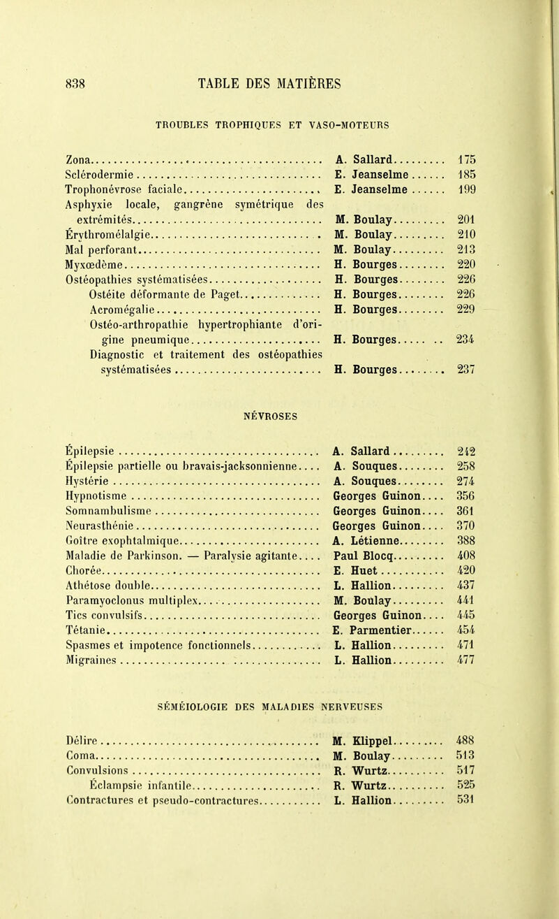 TROUBLES TROPHIQUES ET VASO-MOTEURS Zona A. Sallard Sclérodermie E. Jeanselme ... Trophonévrose faciale E. Jeanselme... Asphyxie locale, gangrène symétrique des extrémités M. Boulay Érythromélalgie M. Boulay Mal perforant M. Boulay Myxœdème H. Bourges Ostéopathies systématisées H. Bourges Ostéite déformante de Paget H. Bourges Acromégalie H. Bourges Ostéo-arthropathie hypertrophiante d'ori- gine pneumique H. Bourges Diagnostic et traitement des ostéopathies systématisées H. Bourges NÉVROSES Épilepsie A. Sallard Épilepsie partielle ou bravais-jacksonnienne A. Souques Hystérie A. Souques Hypnotisme Georges Guinon. Somnambulisme Georges Guinon. Neurasthénie Georges Guinon. Goitre exophtalmique A. Létienne Maladie de Parkinson. — Paralysie agitante... . Paul Blocq Chorée E. Huet Athétose double L. Haillon Paramyoclonus multiplex. M. Boûlay Tics convulsifs Georges Guinon. Tétanie E. Parmentier... Spasmes et impotence fonctionnels L. Hallion Migraines L. Hallion SÉMÉIOLOGIE DES MALADIES NERVEUSES Délire M. Klippel Coma M. Boulay Convulsions R. Wurtz Éclampsie infantile R. Wurtz Contractures et pseudo-contractures L. Hallion