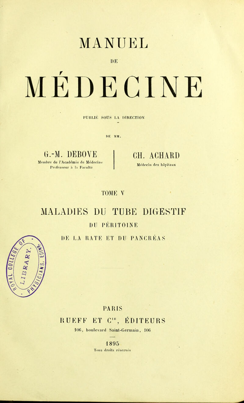 DE MÉDECINE PUBLIE SOUS LA ItiRECTION (j.-M. DEBOVE Membre de l'Académie de Médeciin' Professeur à la Faculté CH. ACHABD Médecin des hôpitaux TOME V MALADIES DU TUBE DIGESTIF DU PÉRITOINE DE LA RATE ET DU PANCRÉAS PARIS RUEFF ET ÉDITEURS loti, boulevard Saint-Germain, 106 1895 Tons droits réservés