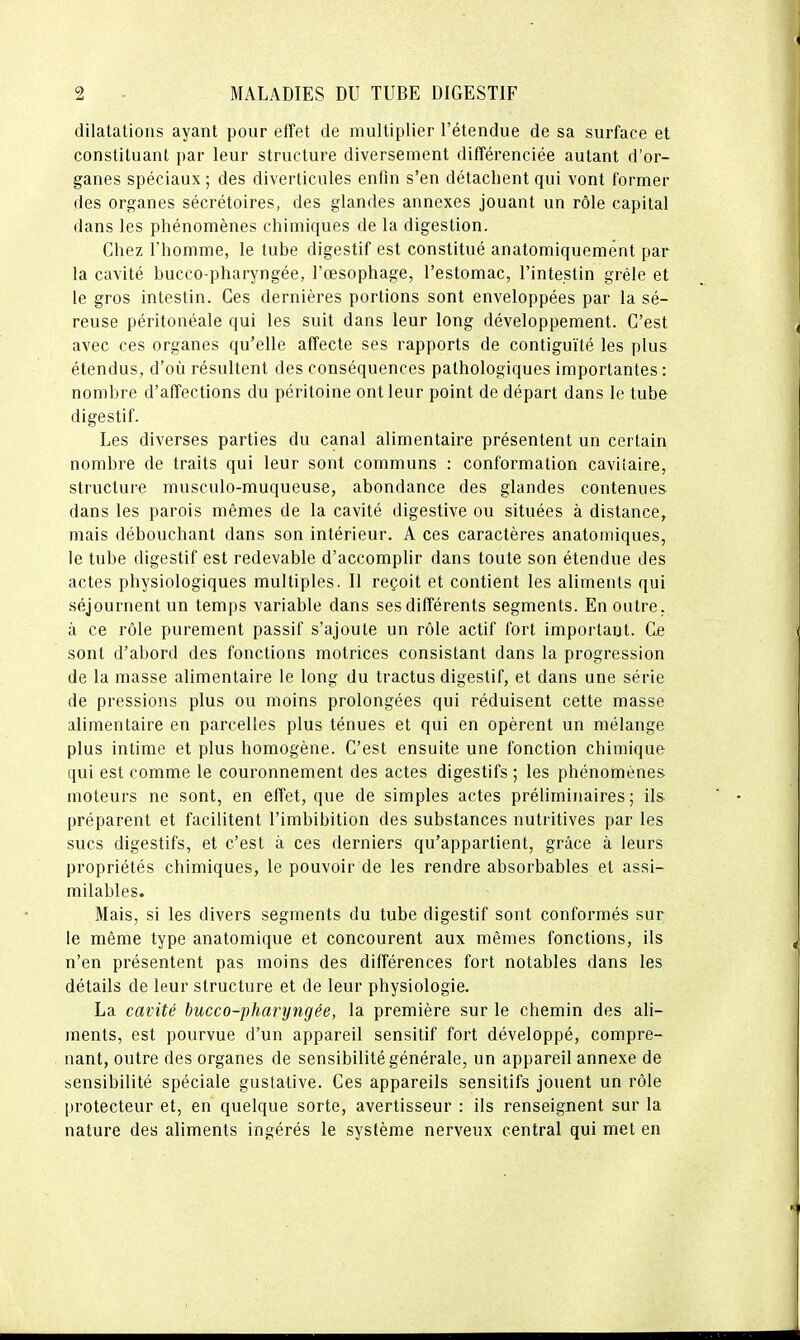 dilatations ayant pour effet de multiplier l'étendue de sa surface et constituant par leur structure diversement différenciée autant d'or- ganes spéciaux ; des diverticules enfin s'en détachent qui vont former des organes sécrétoires, des glandes annexes jouant un rôle capital dans les phénomènes chimiques de la digestion. Chez l'homme, le tube digestif est constitué anatomiquemént par la cavité bucco-pharyngée, l'œsophage, l'estomac, l'intestin grêle et le gros intestin. Ces dernières portions sont enveloppées par la sé- reuse péritonéale qui les suit dans leur long développement. C'est avec ces organes qu'elle affecte ses rapports de contiguïté les plus étendus, d'où résultent des conséquences pathologiques importantes : nombre d'affections du péritoine ont leur point de départ dans le tube digestif. Les diverses parties du canal alimentaire présentent un certain nombre de traits qui leur sont communs : conformation caviiaire, structure musculo-muqueuse, abondance des glandes contenues dans les parois mêmes de la cavité digestive ou situées à distance, mais débouchant dans son intérieur. A ces caractères anatomiques, le tube digestif est redevable d'accomplir dans toute son étendue des actes physiologiques multiples. Il reçoit et contient les aliments qui séjournent un temps variable dans ses différents segments. En outre, à ce rôle purement passif s'ajoute un rôle actif fort important. Ce sont d'abord des fonctions motrices consistant dans la progression de la masse alimentaire le long du tractus digestif, et dans une série de pressions plus ou moins prolongées qui réduisent cette masse alimentaire en parcelles plus ténues et qui en opèrent un mélange plus intime et plus homogène. C'est ensuite une fonction chimique qui est comme le couronnement des actes digestifs ; les phénomènes moteurs ne sont, en effet, que de simples actes préliminaires ; ils. préparent et facilitent l'imbibition des substances nutritives par les sucs digestifs, et c'est à ces derniers qu'appartient, grâce à leurs propriétés chimiques, le pouvoir de les rendre absorbables et assi- milables. Mais, si les divers segments du tube digestif sont conformés sur le même type anatomique et concourent aux mêmes fonctions, ils n'en présentent pas moins des différences fort notables dans les détails de leur structure et de leur physiologie. La cavité bucco-pharyngée, la première sur le chemin des ali- ments, est pourvue d'un appareil sensitif fort développé, compre- nant, outre des organes de sensibilité générale, un appareil annexe de sensibilité spéciale gustative. Ces appareils sensitifs jouent un rôle protecteur et, en quelque sorte, avertisseur : ils renseignent sur la nature des aliments ingérés le système nerveux central qui met en