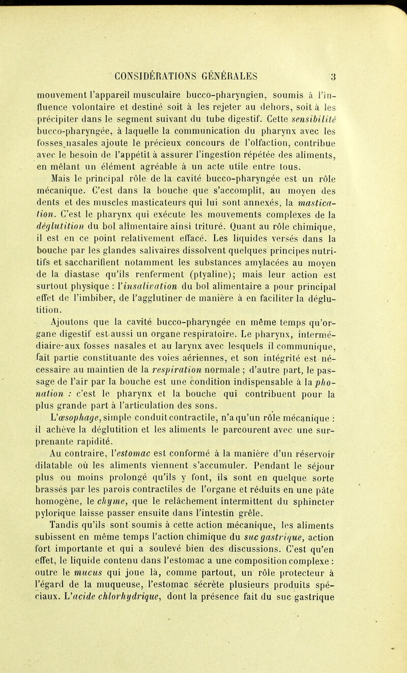 mouvement l'appareil musculaire bucco-pharyngien, soumis à l'in- fluence volontaire et destiné soit à les rejeter au dehors, soit à les précipiter dans le segment suivant du tube digestif. Cette sensibilité bucco-pharyngée, à laquelle la communication du pharynx avec les fosses.nasales ajoute le précieux concours de l'olfaction, contribue avec le besoin de l'appétit à assurer l'ingestion répétée des aliments, en mêlant un élément agréable à un acte utile entre tous. Mais le principal rôle de la cavité bucco-pharyngée est un rôle mécanique. C'est dans la bouche que s'accomplit, au moyen des dents et des muscles masticateurs qui lui sont annexés, la mastica- tion. C'est le pharynx qui exécute les mouvements complexes de la déglutition du bol alimentaire ainsi trituré. Quant au rôle chimique, il est en ce point relativement elfacé. Les liquides versés dans la bouche par les glandes salivaires dissolvent quelques principes nutri- tifs et saccharifient notamment les substances amylacées au moyen de la diastase qu'ils renferment (ptyaline); mais leur action est surtout physique : l'insalivation du bol alimentaire a pour principal efTet de l'imbiber, de l'agglutiner de manière à en faciliter la déglu- tition. Ajoutons que la cavité bucco-pharyngée en même temps qu'or- gane digestif est aussi un organe respiratoire. Le pharynx, intermé- diaire-aux fosses nasales et au larynx avec lesquels il communique, fait partie constituante des voies aériennes, et son intégrité est né- cessaire au maintien de la respiration normale ; d'autre part, le pas- sage de l'air par la bouche est une condition indispensable à la pho- nation : c'est le pharynx et la bouche qui contribuent pour la plus grande part à l'articulation des sons. L'œsophage, simple conduit contractile, n'a qu'un rôle mécanique : il achève la déglutition et les ahments le parcourent avec une sur- prenante rapidité. Au contraire, l'estomac est conformé à la manière d'un réservoir dilatable où les aliments viennent s'accumuler. Pendant le séjour plus ou moins prolongé qu'ils y font, ils sont en quelque sorte brassés par les parois contractiles de l'organe et réduits en une pâte homogène, le chyme, que le relâchement intermittent du sphincter pylorique laisse passer ensuite dans l'intestin grêle. Tandis qu'ils sont soumis à cette action mécanique, les aliments subissent en même temps l'action chimique du suc gastrique, action fort importante et qui a soulevé bien des discussions. C'est qu'en effet, le liquide contenu dans l'estomac a une composition complexe t outre le mucus qui joue là, comme partout, un rôle protecteur à l'égard de la muqueuse, l'estoiuac sécrète plusieurs produits spé- ciaux. L'acide chlorhydrique, dont la présence fait du suc gastrique