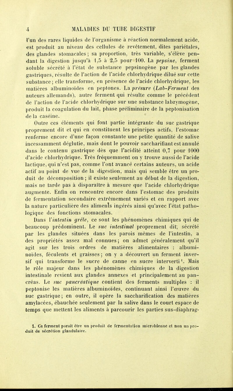 l'un des rares liquides de l'organisme à réaction normalement acide, est produit au niveau des cellules de revêtement, dites pariétales, des glandes stomacales ; sa proportion, très variable, s'élève pen- dant la digestion jusqu'à 1,5 à 2,5 pour 400. La pepsine, ferment soluble sécrété à l'état de substance pepsinogène par les glandes gastriques, résulte de l'action de l'acide chlorhydrique dilué sur cette substance ; elle transforme, en présence de l'acide chlorhydrique, les matières albuminoïdes en peptones. La présure (Lab-Ferment des auteurs allemands), autre ferment qui résulte comme le précédent de l'action de l'acide chlorhydrique sur une substance labzymogène, produit la coagulation du lait, phase préliminaire de la peptonisalion de la caséine. Outre ces éléments qui font partie intégrante du suc gastrique proprement dit et qui en constituent les principes actifs, l'estomac renferme encore d'une façon constante une petite quantité de salive incessamment déglutie, mais dont le pouvoir saccharifiant est annulé dans le contenu gastrique dès que l'acidité atteint 0,7 pour 1000 d'acide chlorhydrique. Très fréquemment on y trouve aussi de l'acide lactique, qui n'est pas, comme l'ont avancé certains auteurs, un acide actif au point de vue de la digestion, mais qui semble être un pro- duit de décomposition ; il existe seulement au début de la digestion, mais ne tarde pas à disparaître à mesure que l'acide chlorhydrique augmente. Enfin on rencontre encore dans l'estomac des produits de fermentation secondaire extrêmement variés et en rapport avec la nature particulière des ahmenls ingérés ainsi qu'avec l'état patho- logique des fonctions stomacales. Dans Vintestin grêle, ce sont les phénomènes chimiques qui de beaucoup prédominent. Le suc intestinal proprement dit; sécrété par les glandes situées dans les parois mêmes de l'intestin, a des propriétés assez mal connues; on admet généralement qu'il agit sur les trois ordres de matières alimentaires : albumi- noïdes, féculents et graisses ; on y a découvert un ferment inver- sif qui transforme le sucre de canne en sucre interverti*. Mais le rôle majeur dans les phénomènes chimiques de la digestion intestinale revient aux glandes annexes et principalement au pan- créas. Le SMC pancréatique contient des ferments multiples : il peptonise les matières albuminoïdes, continuant ainsi l'œuvre du suc gastrique ; en outre, il opère la saccharification des matières amylacées, ébauchée seulement par la salive dans le court espace de temps que mettent les aliments à parcourir les parties sus-diaphrag- 1. Ce ferment parait être un produit de fermentation microbienne et non un pro- duit de sécrétion glandulaire.