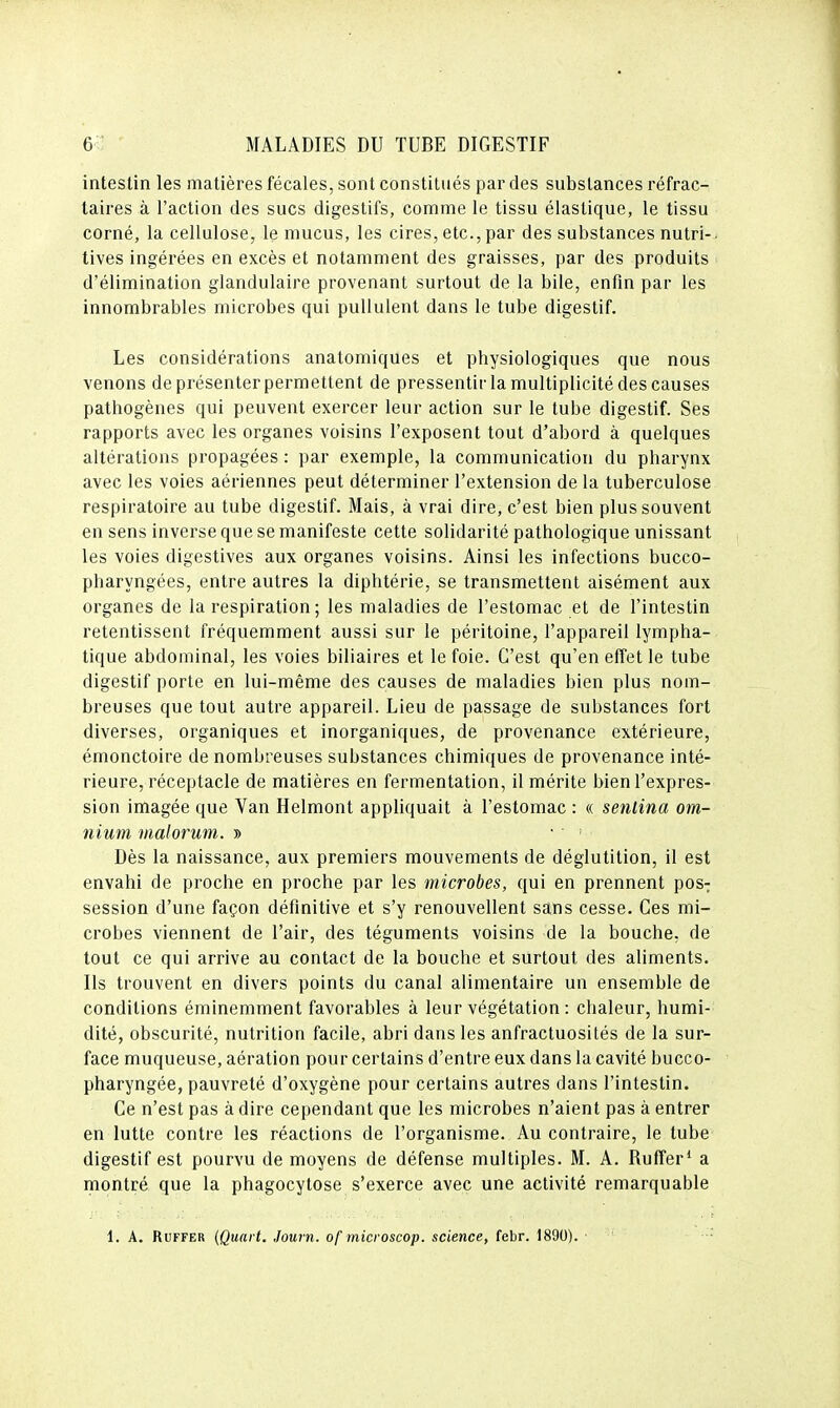 intestin les matières fécales, sont constitués par des substances réfrac- taires à l'action des sucs digestifs, comme le tissu élastique, le tissu corné, la cellulose, le mucus, les cires, etc., par des substances nutri- tives ingérées en excès et notamment des graisses, par des produits d'élimination glandulaire provenant surtout de la bile, enfin par les innombrables microbes qui pullulent dans le tube digestif. Les considérations anatomiques et physiologiques que nous venons de présenter permettent de pressentir la multiplicité des causes pathogènes qui peuvent exercer leur action sur le tube digestif. Ses rapports avec les organes voisins l'exposent tout d'abord à quelques altérations propagées : par exemple, la communication du pharynx avec les voies aériennes peut déterminer l'extension de la tuberculose respiratoire au tube digestif. Mais, à vrai dire, c'est bien plus souvent en sens inverse que se manifeste cette solidarité pathologique unissant les voies digestives aux organes voisins. Ainsi les infections bucco- pharyngées, entre autres la diphtérie, se transmettent aisément aux organes de la respiration; les maladies de l'estomac et de l'intestin retentissent fréquemment aussi sur le péritoine, l'appareil lympha- tique abdominal, les voies biliaires et le foie. C'est qu'en effet le tube digestif porte en lui-même des causes de maladies bien plus nom- breuses que tout autre appareil. Lieu de passage de substances fort diverses, organiques et inorganiques, de provenance extérieure, émonctoire de nombreuses substances chimiques de provenance inté- rieure, réceptacle de matières en fermentation, il mérite bien l'expres- sion imagée que Van Helmont appliquait à l'estomac : « senlina om- nium malorum. » ■ Dès la naissance, aux premiers mouvements de déglutition, il est envahi de proche en proche par les microbes, qui en prennent pos-; session d'une façon définitive et s'y renouvellent sans cesse. Ces mi- crobes viennent de l'air, des téguments voisins de la bouche, de tout ce qui arrive au contact de la bouche et surtout des aliments. Ils trouvent en divers points du canal alimentaire un ensemble de conditions éminemment favorables à leur végétation : chaleur, humi- dité, obscurité, nutrition facile, abri dans les anfractuosités de la sur- face muqueuse, aération pour certains d'entre eux dans la cavité bucco- pharyngée, pauvreté d'oxygène pour certains autres dans l'intestin. Ce n'est pas à dire cependant que les microbes n'aient pas à entrer en lutte contre les réactions de l'organisme. Au contraire, le tube digestif est pourvu de moyens de défense multiples. M. A. RufFer* a montré que la phagocytose s'exerce avec une activité remarquable 1. A. RuFFER (Quart. Journ. of microscop. science, febr. 1890).