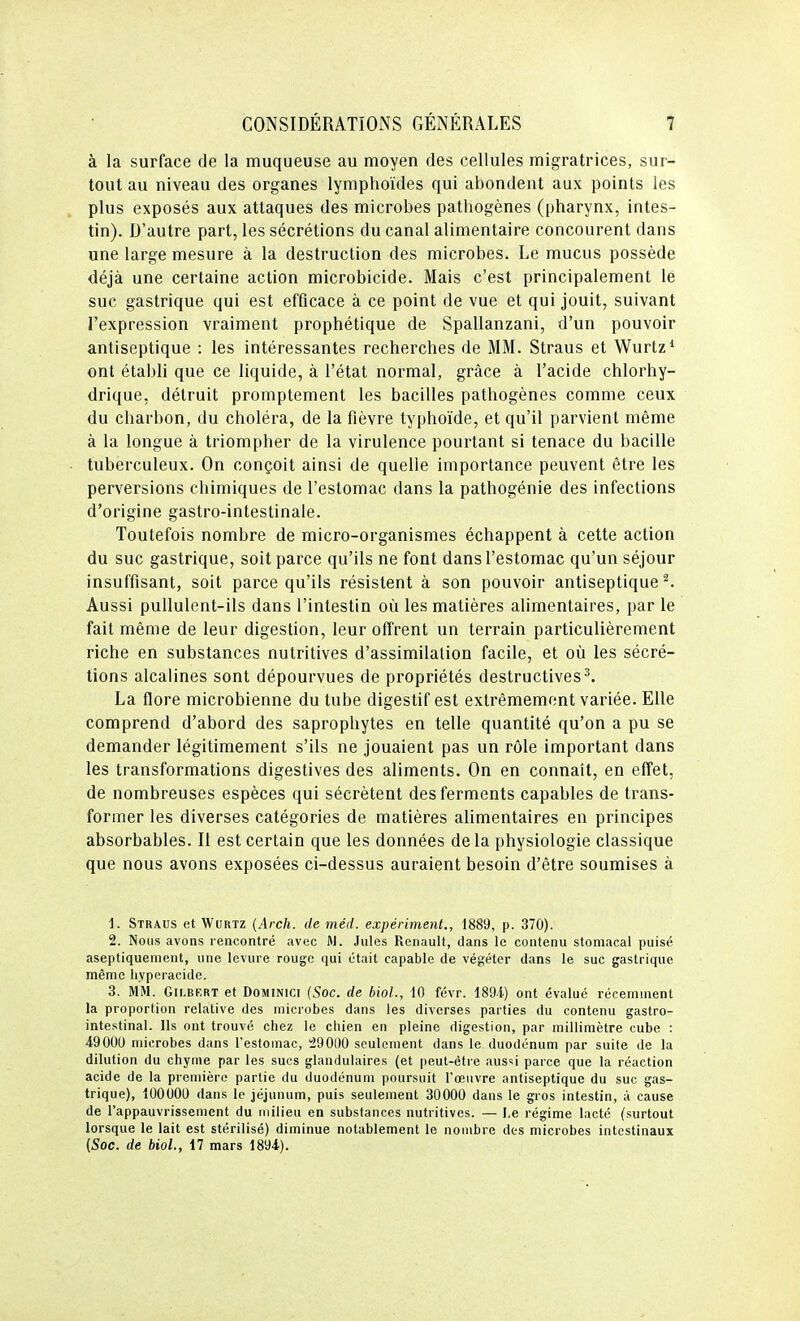 à la surface de la muqueuse au moyen des cellules migratrices, sur- tout au niveau des organes lymphoïdes qui abondent aux points les plus exposés aux attaques des microbes pathogènes (pharynx, intes- tin). D'autre part, les sécrétions du canal alimentaire concourent dans une large mesure à la destruction des microbes. Le mucus possède déjà une certaine action microbicide. Mais c'est principalement lé suc gastrique qui est efficace à ce point de vue et qui jouit, suivant l'expression vraiment prophétique de Spallanzani, d'un pouvoir antiseptique : les intéressantes recherches de MM. Straus et Wurtz* ont établi que ce liquide, à l'état normal, grâce à l'acide chlorhy- drique, détruit promptement les bacilles pathogènes comme ceux du charbon, du choléra, de la fièvre typhoïde, et qu'il parvient même à la longue à triompher de la virulence pourtant si tenace du bacille tuberculeux. On conçoit ainsi de quelle importance peuvent être les perversions chimiques de l'estomac dans la pathogénie des infections d'origine gastro-intestinale. Toutefois nombre de micro-organismes échappent à cette action du suc gastrique, soit parce qu'ils ne font dans l'estomac qu'un séjour insuffisant, soit parce qu'ils résistent à son pouvoir antiseptique^. Aussi pullulent-ils dans l'intestin où les matières alimentaires, par le fait même de leur digestion, leur offrent un terrain particulièrement riche en substances nutritives d'assimilation facile, et où les sécré- tions alcalines sont dépourvues de propriétés destructives^. La flore microbienne du tube digestif est extrêmement variée. Elle comprend d'abord des saprophytes en telle quantité qu'on a pu se demander légitimement s'ils ne jouaient pas un rôle important dans les transformations digestives des aliments. On en connaît, en effet, de nombreuses espèces qui sécrètent des ferments capables de trans- former les diverses catégories de matières alimentaires en principes absorbables. Il est certain que les données delà physiologie classique que nous avons exposées ci-dessus auraient besoin d'être soumises à 1. Straus et Wurtz {Arch. de méd. expériment., 1889, p. 370). 2. Nous avons rencontré avec M. Jules Renault, dans le contenu stomacal puisé aseptiquement, une levure rouge qui était capable de végéter dans le suc gastrique même liyperacide. 3. MM. Gii.RF.RT et DoMiNici {Soc. de biol., 10 févr. 189i) ont évalué récemment la proportion relative des microbes dans les diverses parties du contenu gastro- intestinal. Ils ont trouvé chez le chien en pleine digestion, par millimètre cube : 49000 microbes dans l'estomac, :290l)0 seulement dans le duodénum par suite de la dilution du chyme par les sucs glandulaires (et peut-être aus'i parce que la réaction acide de la première partie du duodénum poursuit l'œuvre antiseptique du suc gas- trique), 100000 dans le jéjunum, puis seulement 30000 dans le gros intestin, à cause de l'appauvrissement du milieu en substances nutritives. — I,e régime lacté (surtout lorsque le lait est stérilisé) diminue notablement le nombre des microbes intestinaux (Soc. de biol., i7 mars 1894).