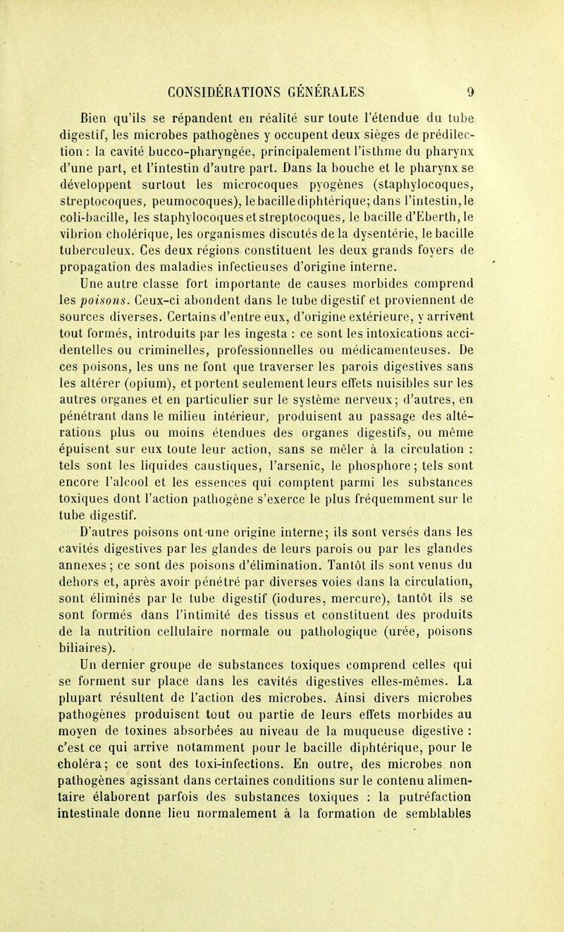 Rien qu'ils se répandent eu réalité sur toute l'étendue du tube digestif, les microbes pathogènes y occupent deux sièges de prédilec- tion : la cavité bucco-pharyngée, principalement l'isthme du pharynx d'une part, et l'intestin d'autre part. Dans la bouche et le pharynx se développent surtout les microcoques pyogènes (staphylocoques, streptocoques, peumocoques), lebacillediphtérique; dans l'intestin,le coli-bacille, les staphylocoques et streptocoques, le bacille d'Eberth,le vibrion cholérique, les organismes discutés de la dysentérie, le bacille tuberculeux. Ces deux régions constituent les deux grands foyers de propagation des maladies infectieuses d'origine interne. Une autre classe fort importante de causes morbides comprend les poisons. Ceux-ci abondent dans le tube digestif et proviennent de sources diverses. Certains d'entre eux, d'origine extérieure, y arrivent tout formés, introduits par les ingesta : ce sont les intoxications acci- dentelles ou criminelles, professionnelles ou médicamenteuses. De ces poisons, les uns ne font que traverser les parois digestives sans les altérer (opium), et portent seulement leurs effets nuisibles sur les autres organes et en particulier sur le système nerveux; d'autres, en pénétrant dans le milieu intérieur, produisent au passage des alté- rations plus ou moins étendues des organes digestifs, ou même épuisent sur eux toute leur action, sans se mêler à la circulation : tels sont les liquides caustiques, l'arsenic, le phosphore; tels sont encore l'alcool et les essences qui comptent parmi les substances toxiques dont l'action pathogène s'exerce le plus fréquemment sur le tube digestif. D'autres poisons ont-une origine interne; ils sont versés dans les cavités digestives par les glandes de leurs parois ou par les glandes annexes; ce sont des poisons d'élimination. Tantôt ils sont venus du dehors et, après avoir pénétré par diverses voies dans la circulation, sont éliminés par le tube digestif (iodures, mercure), tantôt ils se sont formés dans l'intimité des tissus et constituent des produits de la nutrition cellulaire normale ou pathologique (urée, poisons biliaires). Un dernier groupe de substances toxiques comprend celles qui se forment sur place dans les cavités digestives elles-mêmes. La plupart résultent de l'action des microbes. Ainsi divers microbes pathogènes produisent tout ou partie de leurs effets morbides au moyen de toxines absorbées au niveau de la muqueuse digestive : c'est ce qui arrive notamment pour le bacille diphtérique, pour le choléra; ce sont des toxi-infections. En outre, des microbes non pathogènes agissant dans certaines conditions sur le contenu alimen- taire élaborent parfois des substances toxiques : la putréfaction intestinale donne lieu normalement à la formation de semblables