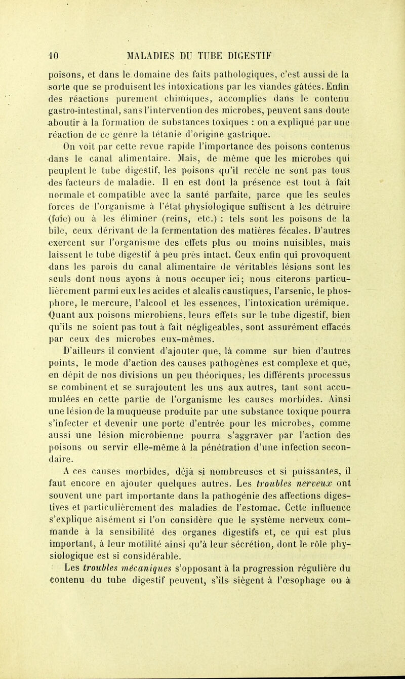 poisons, et dans le domaine des faits patiiologiques, c'est aussi de la sorte que se produisent les intoxications par les viandes gâtées. Enfin des réactions purement chimiques, accomplies dans le contenu gastro-intestinal, sans l'intervention des microbes, peuvent sans doute aboutir à la formation de substances toxiques : on a expliqué par une réaction de ce genre la tétanie d'origine gastrique. On voit par cette revue rapide l'importance des poisons contenus dans le canal alimentaire. Mais, de même que les microbes qui peuplent le tube digestif, les poisons qu'il recèle ne sont pas tous des facteurs de maladie. Il en est dont la présence est tout à fait normale et compatible avec la santé parfaite, parce que les seules forces de l'organisme à l'état physiologique suffisent à les détruire (foie) ou à les éliminer (reins, etc.) : tels sont les poisons de la bile, ceux dérivant de la fermentation des matières fécales. D'autres exercent sur l'organisme des effets plus ou moins nuisibles, mais laissent le tube digestif à peu près intact. Ceux enfin qui provoquent dans les parois du canal alimentaire de véritables lésions sont les seuls dont nous ayons à nous occuper ici; nous citerons particu- lièrement parmi eux les acides et alcalis caustiques, l'arsenic, le phos- phore, le mercure, l'alcool et les essences, l'intoxication urémique. Quant aux poisons microbiens, leurs effets sur le tube digestif, bien qu'ils ne soient pas tout à fait négligeables, sont assurément effacés par ceux des microbes eux-mêmes. D'ailleurs il convient d'ajouter que, là comme sur bien d'autres points, le mode d'action des causes pathogènes est complexe et que, en dépit de nos divisions un peu théoriques, les différents processus se combinent et se surajoutent les uns aux autres, tant sont accu- mulées en cette partie de l'organisme les causes morbides. Ainsi une lésion de la muqueuse produite par une substance toxique pourra s'infecter et devenir une porte d'entrée pour les microbes, comme aussi une lésion microbienne pourra s'aggraver par l'action des poisons ou servir elle-même à la pénétration d'une infection secon- daire. A ces causes morbides, déjà si nombreuses et si puissantes, il faut encore en ajouter quelques autres. Les troubles nerveux ont souvent une part importante dans la pathogénie des affections diges- tives et particulièrement des maladies de l'estomac. Cette influence s'explique aisément si l'on considère que le système nerveux com- mande à la sensibilité des organes digestifs et, ce qui est plus important, à leur motilité ainsi qu'à leur sécrétion, dont le rôle phy- siologique est si considérable. Les troubles mécaniques s'opposant à la progression régulière du contenu du tube digestif peuvent, s'ils siègent à l'œsophage ou à