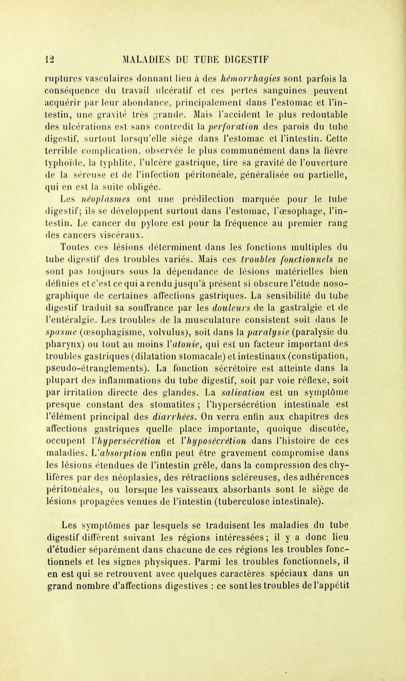ruptures vasculaires donnant lieu à des hémorrhagies sont parfois la conséquence du travail ulcéralif et ces pertes sanguines peuvent acquérir parleur abondance, principalement dans l'estomac et l'in- testin, une gravité très grande. Mais l'accident le plus redoutable des ulcérations est sans contredit la perforation des parois du tube digestif, surtout lorsqu'elle siège dans l'estomac et l'intestin. Cette terrible complication, observée le plus communément dans la fièvre typhoïde, la typhlite, l'ulcère gastrique, tire sa gravité de l'ouverture de la séreuse et de l'infection péritonéale, généralisée ou partielle, qui en est la suite obligée. Les néoplasmes ont une prédilection marquée pour le tube digestif; ils se développent surtout dans l'estomac, l'œsophage, l'in- testin. Le cancer du pylore est pour la fréquence au premier rang des cancers viscéraux. Toutes ces lésions déterminent dans les fonctions multiples du tube digestif des troubles variés. Mais ces troubles fonctionnels ne sont pas toujours sous la dépendance de lésions matérielles bien définies etc'estcequi arendu jusqu'à présent si obscure l'étude noso- graphique de certaines affections gastriques. La sensibilité du tube digestif traduit sa souffrance par les douleurs de la gastralgie et de l'entéralgie. Les troubles de la musculature consistent soil dans le spasme (œsophagisme, volvulus), soit dans la paralysie (paralysie du pharynx) ou tout au moins Y atonie, qui est un facteur important des troubles gastriques (dilatation stomacale) et intestinaux (constipation, pseudo-étranglements). La fonction sécrétoire est atteinte dans la plupart des inflammations du tube digestif, soit par voie réflexe, soit par irritation directe des glandes. La salivation est un symptôme presque constant des stomatites ; l'hypersécrétion intestinale est l'élément principal des diarrhées. On verra enfin aux chapitres des affections gastriques quelle place importante, quoique discutée, occupent Vhypersécrétion et Vhyposécrétion dans l'histoire de ces maladies. L'absorption enfin peut être gravement compromise dans les lésions étendues de l'intestin grêle, dans la compression deschy- lifères par des néoplasies, des rétractions scléreuses, des adhérences péritonéales, ou lorsque les vaisseaux absorbants sont le siège de lésions propagées venues de l'intestin (tuberculose intestinale). Les symptômes par lesquels se traduisent les maladies du tube digestif diffèrent suivant les régions intéressées; il y a donc lieu d'étudier séparément dans chacune de ces régions les troubles fonc- tionnels et les signes physiques. Parmi les troubles fonctionnels, il en est qui se retrouvent avec quelques caractères spéciaux dans un grand nombre d'affections digestives : ce sont les troubles de l'appétit