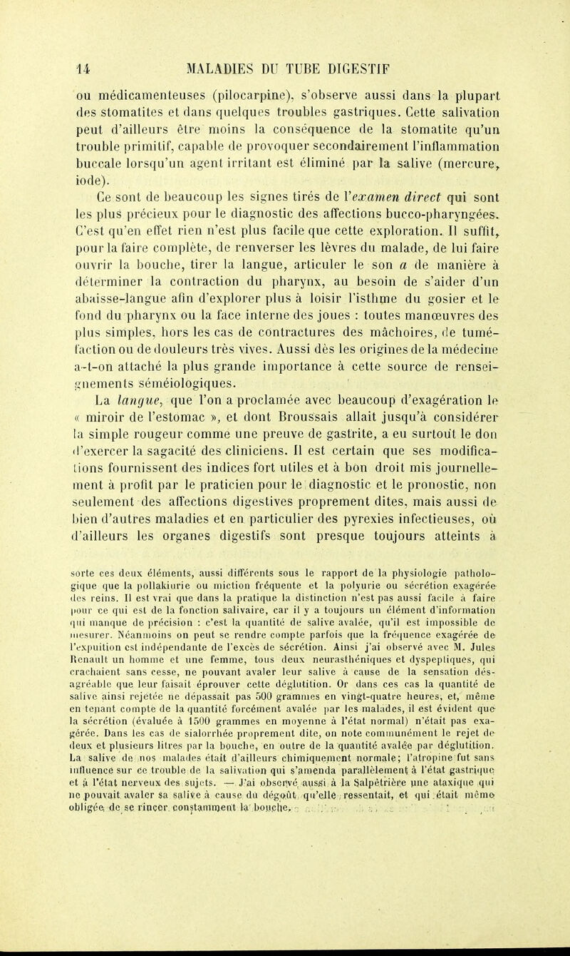 ou médicamenteuses (pilocarpine), s'observe aussi dans la plupart des stomatites et dans quelques troubles gastriques. Cette salivation peut d'ailleurs être moins la conséquence de la stomatite qu'un trouble primitif, capable de provoquer secondairement l'inflammation buccale lorsqu'un agent irritant est éliminé par la salive (mercure, iode). Ce sont de beaucoup les signes tirés de Vexamen direct qui sont les plus précieux pour le diagnostic des affections bucco-pharyngées. C'est qu'en effet rien n'est plus facile que cette exploration. Il suffit, pour la faire complète, de renverser les lèvres du malade, de lui faire ouvrir la bouche, tirer la langue, articuler le son a de manière à déterminer la contraction du pharynx, au besoin de s'aider d'un abaisse-langue afin d'explorer plus à loisir l'isthme du gosier et le fond du pharynx ou la face interne des joues : toutes manœuvres des plus simples, hors les cas de contractures des mâchoires, de tumé- faction ou de douleurs très vives. Aussi dès les origines de la médecine a-t-on attaché la plus grande importance à cette source de rensei- gnements séméiologiques. La langue, que l'on a proclamée avec beaucoup d'exagération le « miroir de l'estomac », et dont Broussais allait jusqu'à considérer la simple rougeur comme une preuve de gastrite, a eu surtout le don d'exercer la sagacité des cliniciens. Il est certain que ses modifica- tions fournissent des indices fort utiles et à bon droit mis journelle- ment à profit par le praticien pour le diagnostic et le pronostic, non seulement des affections digestives proprement dites, mais aussi de bien d'autres maladies et en particulier des pyrexies infectieuses, où d'ailleurs les organes digestifs sont presque toujours atteints à sorte ces deux éléments, aussi différents sous le rapport de la physiologie patholo- gique que la pollakiurie ou miction fréquente et la polyurie ou sécrétion exagérée- des reins. Il est vrai que dans la pratique la distinction n'est pas aussi facile à faire pour ce qui est de la fonction salivaire, car il y a toujours un élément d'information qui manque de précision : c'est la quantité de salive avalée, qu'il est impossible de mesurer. Néanmoins on peut se rendre compte parfois que la fréquence exagérée d& l'expuition est indépendante de l'excès de sécrétion. Ainsi j'ai observé avec M. Jules Renault un homme et une femme, tous deux neurasthéniques et dyspepliques, qui crachaient sans cesse, ne pouvant avaler leur salive à cause de la sensation dés- agréable que leur faisait éprouver cette déglutition. Or dans ces cas la quantité de salive ainsi rejetée ne dépassait pas 500 grammes en vingt-quatre heures, et, même en tejiant compte de la quantité forcément avalée par les malades, il est évident que- la sécrétion (évaluée à 1500 grammes en moyenne à l'état normal) n'était pas exa- gérée. Dans les cas de sialorrhée proprement dite, on note comuiunément le rejet dv deux et plusieurs litres par la bouclie, en outre de la quantité avalée par déglutition. La salive de nos malades était d'ailleurs chimiquement normale; l'atropine fut sans iiilluence sur ce trouble de la salivation qui s'amenda parallèlement à l'état gastricjuc et ù l'état nerveux des sujets. — J'ai ojDscilvé ausgi à la Salpètrière une ataxiqiie qui ne pouvait, avaler sa salive à cause du dégoût qu'eJle , ressentait, et qui . était même; obligée; de se rincer constamnjent la bouche,': . , ., i