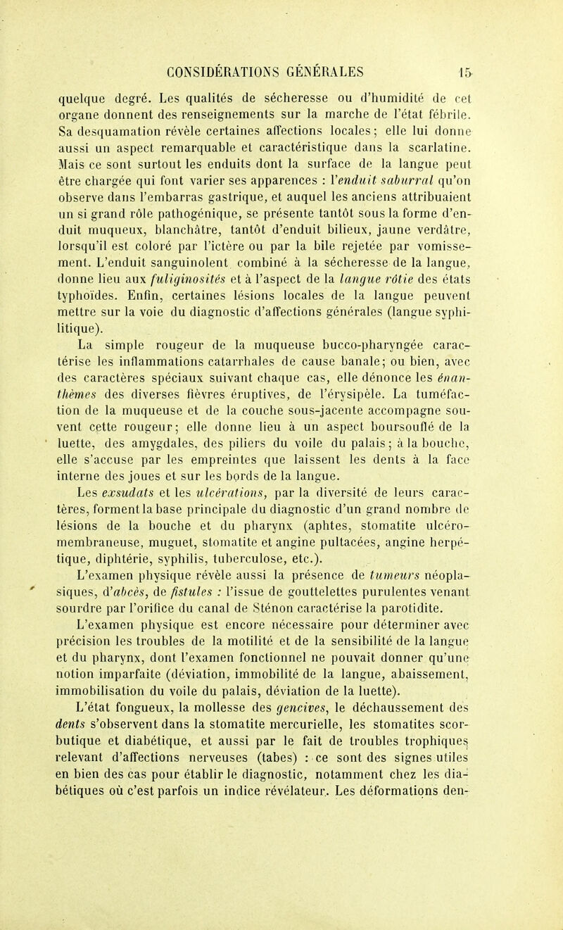 quelque degré. Les qualités de sécheresse ou d'humidité de cet organe donnent des renseignements sur la marche de l'état fébrile. Sa desquamation révèle certaines affections locales ; elle lui donne aussi un aspect remarquable et caractéristique dans la scarlatine. Mais ce sont surtout les enduits dont la surface de la langue peut être chargée qui font varier ses apparences : l'enduit saburral qu'on observe dans l'embarras gastrique, et auquel les anciens attribuaient un si grand rôle pathogénique, se présente tantôt sous la forme d'en- duit muqueux, blanchâtre, tantôt d'enduit bilieux, jaune verdâtre, lorsqu'il est coloré par l'ictère ou par la bile rejetée par vomisse- ment. L'enduit sanguinolent combiné à la sécheresse de la langue, donne lieu aux fuliginosités et à l'aspect de la langue rôtie des états typhoïdes. Enfin, certaines lésions locales de la langue peuvent mettre sur la voie du diagnostic d'affections générales (langue syphi- litique). La simple rougeur de la muqueuse bucco-pharyngée carac- térise les inflammations catarrhales de cause banale; ou bien, avec des caractères spéciaux suivant chaque cas, elle dénonce les énan- thèmes des diverses fièvres éruptives, de l'érysipèle. La tuméfac- tion de la muqueuse et de la couche sous-jacente accompagne sou- vent cette rougeur; elle donne lieu à un aspect boursouflé de la luette, des amygdales, des piliers du voile du palais; à la bouche, elle s'accuse par les empreintes que laissent les dents à la face interne des joues et sur les bords de la langue. Les exsudais et les ulcérations, par la diversité de leurs carac- tères, forment la base principale du diagnostic d'un grand nombre de lésions de la bouche et du pharynx (aphtes, stomatite ulcéro- membraneuse, muguet, stomatite et angine pultacées, angine herpé- tique, diphtérie, syphilis, tuberculose, etc.). L'examen physique révèle aussi la présence de tumeurs néopla- siques, d'abcès, de fistules : l'issue de gouttelettes purulentes venant, sourdre par l'orifice du canal de Sténon caractérise la parotidite. L'examen physique est encore nécessaire pour déterminer avec précision les troubles de la motilité et de la sensibilité de la langue et du pharynx, dont l'examen fonctionnel ne pouvait donner qu'une notion imparfaite (déviation, immobilité de la langue, abaissement, immobilisation du voile du palais, déviation de la luette). L'état fongueux, la mollesse des gencives, le déchaussement des dents s'observent dans la stomatite mercurielle, les stomatites scor- butique et diabétique, et aussi par le fait de troubles trophiques relevant d'affections nerveuses (tabès) : ce sont des signes utiles en bien des cas pour établir le diagnostic, notamment chez les dia^ bétiques où c'est parfois un indice révélateur,. Les déformations den-