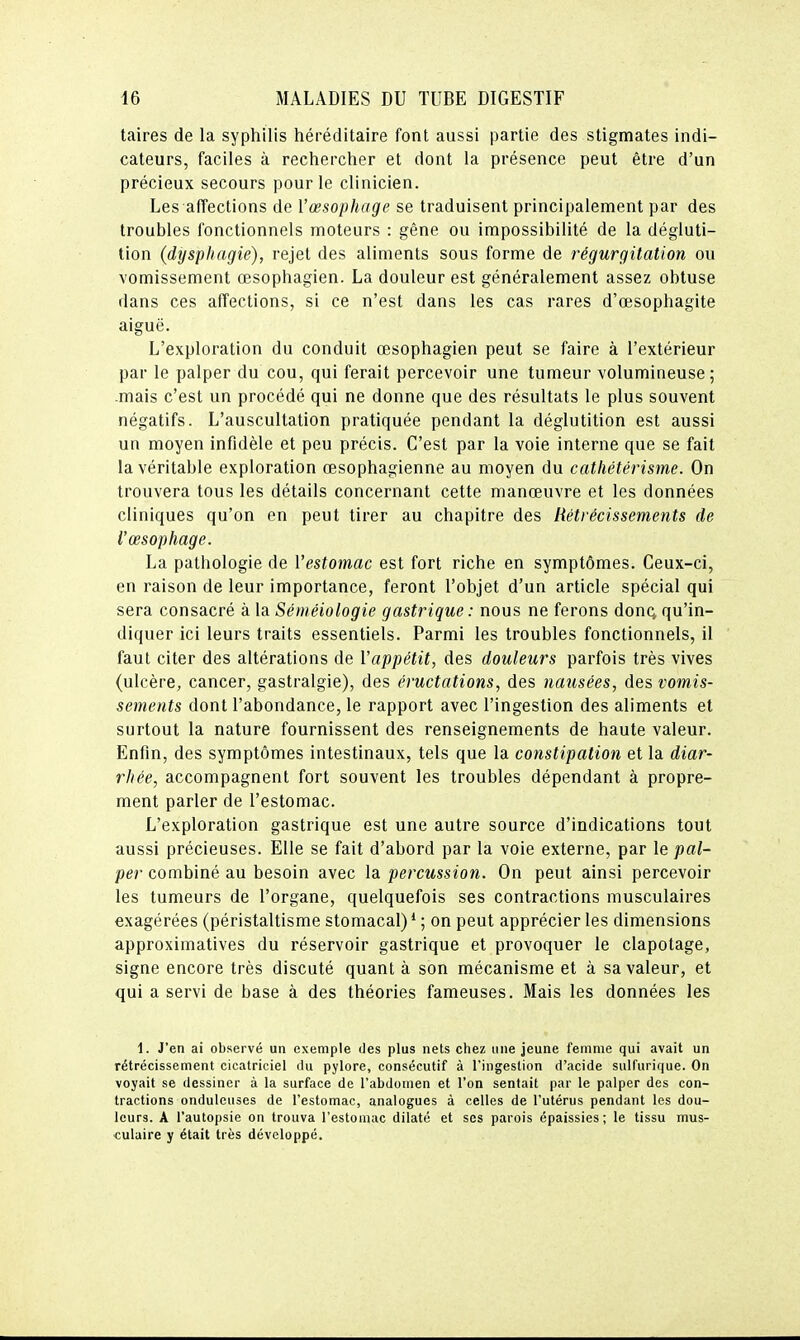 taires de la syphilis héréditaire font aussi partie des stigmates indi- cateurs, faciles à rechercher et dont la présence peut être d'un précieux secours pour le clinicien. Les affections de l'œsophage se traduisent principalement par des troubles fonctionnels moteurs : gêne ou impossibilité de la dégluti- lion (dysphagie), rejet des aliments sous forme de régurgitation ou vomissement œsophagien. La douleur est généralement assez obtuse dans ces affections, si ce n'est dans les cas rares d'œsophagite aiguë. L'exploration du conduit œsophagien peut se faire à l'extérieur par le palper du cou, qui ferait percevoir une tumeur volumineuse; .mais c'est un procédé qui ne donne que des résultats le plus souvent négatifs. L'auscultation pratiquée pendant la déglutition est aussi un moyen infidèle et peu précis. C'est par la voie interne que se fait la véritable exploration œsophagienne au moyen du catliétérisme. On trouvera tous les détails concernant cette manœuvre et les données cliniques qu'on en peut tirer au chapitre des Hétrécissemetits de l'œsophage. La pathologie de l'estomac est fort riche en symptômes. Ceux-ci, en raison de leur importance, feront l'objet d'un article spécial qui sera consacré à la Séinéiologie gastrique: nous ne ferons donq, qu'in- diquer ici leurs traits essentiels. Parmi les troubles fonctionnels, il faut citer des altérations de Vappétit, des douleurs parfois très vives (ulcère, cancer, gastralgie), des éructations, des nausées, des vomis- sements dont l'abondance, le rapport avec l'ingestion des aliments et surtout la nature fournissent des renseignements de haute valeur. Enfin, des symptômes intestinaux, tels que la constipation et la diar- rhée, accompagnent fort souvent les troubles dépendant à propre- ment parler de l'estomac. L'exploration gastrique est une autre source d'indications tout aussi précieuses. Elle se fait d'abord par la voie externe, par le pal- per combiné au besoin avec la percussion. On peut ainsi percevoir les tumeurs de l'organe, quelquefois ses contractions musculaires exagérées (péristaltisme stomacal) * ; on peut apprécier les dimensions approximatives du réservoir gastrique et provoquer le clapotage, signe encore très discuté quant à son mécanisme et à sa valeur, et qui a servi de base à des théories fameuses. Mais les données les 1. J'en ai observé un exemple des plus nets chez une jeune femme qui avait un rétrécissement cicatriciel du pylore, consécutif à l'ingestion d'acide sulfurique. On voyait se dessiner à la surface de l'abdomen et l'on sentait par le palper des con- tractions onduleuses de l'estomac, analogues à celles de l'utérus pendant les dou- leurs. A l'autopsie on trouva l'estomuc dilaté et ses parois épaissies; le tissu mus- culaire y était très développé.