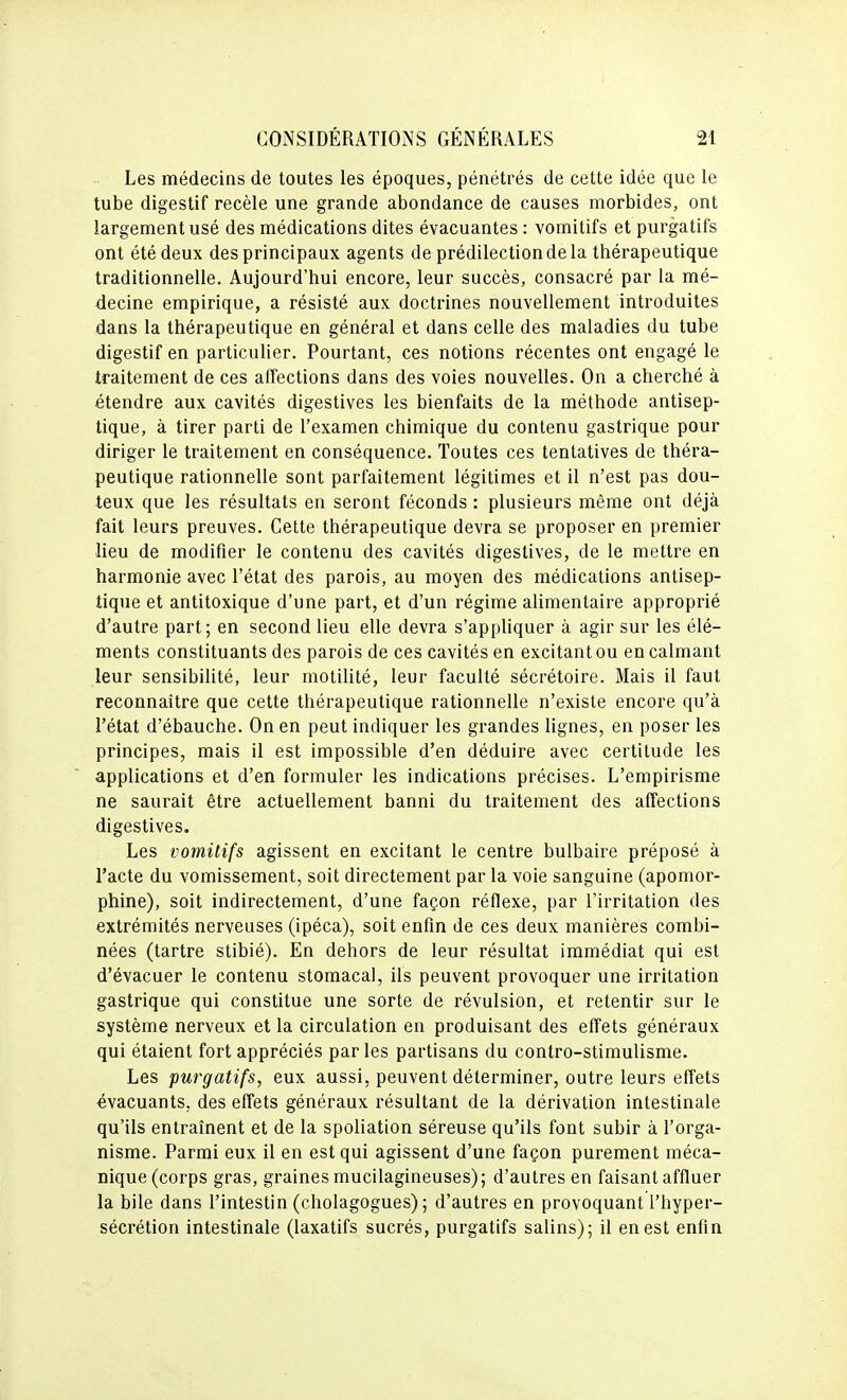 Les médecins de toutes les époques, pénétrés de cette idée que le tube digestif recèle une grande abondance de causes morbides, ont largement usé des médications dites évacuantes : vomitifs et purgatifs ont été deux des principaux agents de prédilection de la thérapeutique traditionnelle. Aujourd'hui encore, leur succès, consacré par la mé- decine empirique, a résisté aux doctrines nouvellement introduites dans la thérapeutique en général et dans celle des maladies du tube digestif en particulier. Pourtant, ces notions récentes ont engagé le traitement de ces affections dans des voies nouvelles. On a cherché à étendre aux cavités digestives les bienfaits de la méthode antisep- tique, à tirer parti de l'examen chimique du contenu gastrique pour diriger le traitement en conséquence. Toutes ces tentatives de théra- peutique rationnelle sont parfaitement légitimes et il n'est pas dou- teux que les résultats en seront féconds : plusieurs même ont déjà fait leurs preuves. Cette thérapeutique devra se proposer en premier lieu de modifier le contenu des cavités digestives, de le mettre en harmonie avec l'état des parois, au moyen des médications antisep- tique et antitoxique d'une part, et d'un régime alimentaire approprié d'autre part; en second lieu elle devra s'appUquer à agir sur les élé- ments constituants des parois de ces cavités en excitant ou en calmant leur sensibilité, leur motilité, leur faculté sécrétoire. Mais il faut reconnaître que cette thérapeutique rationnelle n'existe encore qu'à l'état d'ébauche. On en peut indiquer les grandes lignes, en poser les principes, mais il est impossible d'en déduire avec certitude les applications et d'en formuler les indications précises. L'empirisme ne saurait être actuellement banni du traitement des affections digestives. Les vomitifs agissent en excitant le centre bulbaire préposé à l'acte du vomissement, soit directement par la voie sanguine (apomor- phine), soit indirectement, d'une façon réflexe, par l'irritation des extrémités nerveuses (ipéca), soit enfin de ces deux manières combi- nées (tartre stibié). En dehors de leur résultat immédiat qui est d'évacuer le contenu stomacal, ils peuvent provoquer une irritation gastrique qui constitue une sorte de révulsion, et retentir sur le système nerveux et la circulation en produisant des effets généraux qui étaient fort appréciés parles partisans du contro-stimulisme. Les purgatifs, eux aussi, peuvent déterminer, outre leurs effets évacuants,, des effets généraux résultant de la dérivation intestinale qu'ils entraînent et de la spoliation séreuse qu'ils font subir à l'orga- nisme. Parmi eux il en est qui agissent d'une façon purement méca- nique (corps gras, graines mucilagineuses); d'autres en faisant affluer la bile dans l'intestin (cholagogues) ; d'autres en provoquant l'hyper- sécrétion intestinale (laxatifs sucrés, purgatifs salins); il en est enfin