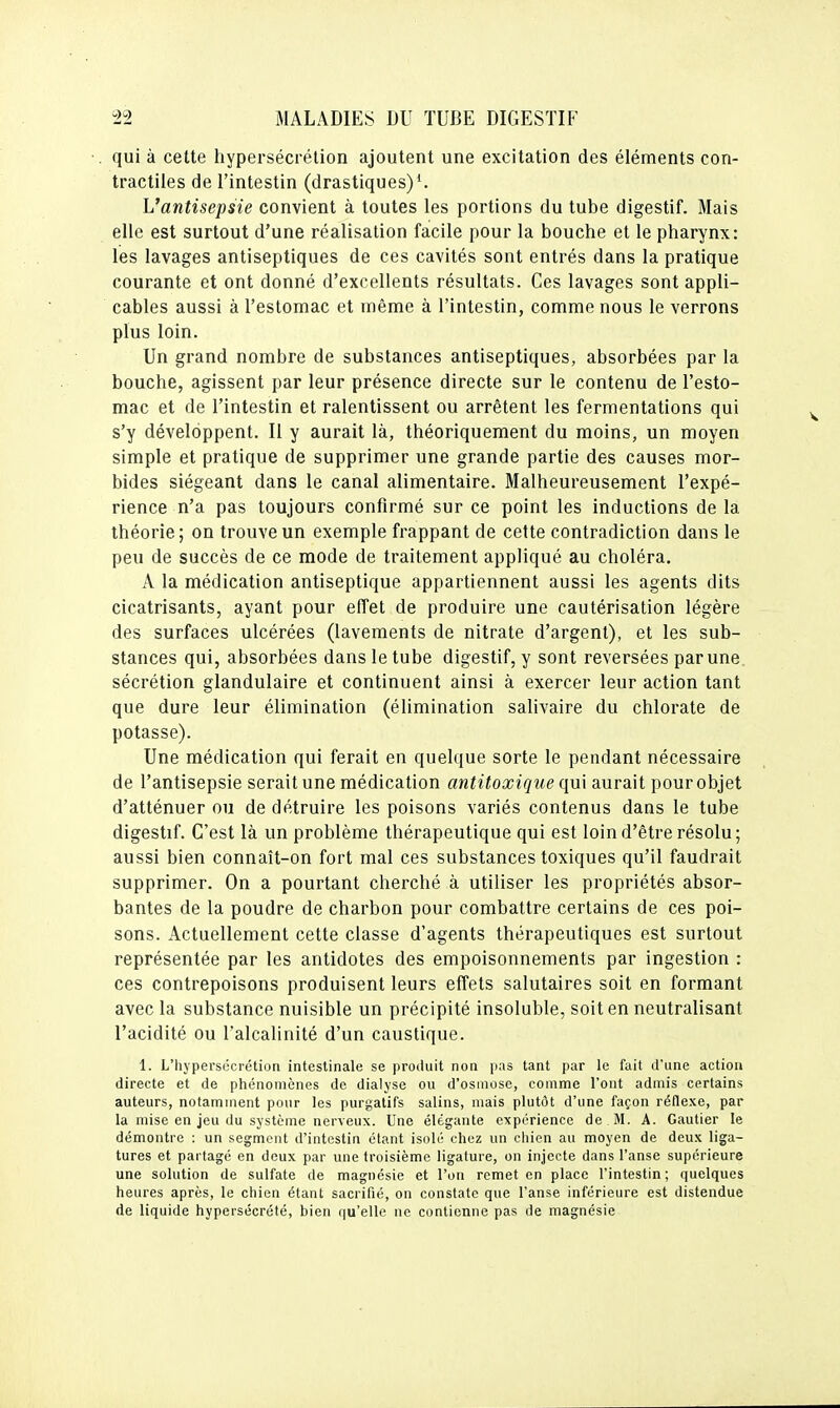 qui à cette hypersécrétion ajoutent une excitation des éléments con- tractiles de l'intestin (drastiques)'. L'antisepsie convient à toutes les portions du tube digestif. Mais elle est surtout d'une réalisation facile pour la bouche et le pharynx: les lavages antiseptiques de ces cavités sont entrés dans la pratique courante et ont donné d'excellents résultats. Ces lavages sont appli- cables aussi à l'estomac et même à l'intestin, comme nous le verrons plus loin. Un grand nombre de substances antiseptiques, absorbées par la bouche, agissent par leur présence directe sur le contenu de l'esto- mac et de l'intestin et ralentissent ou arrêtent les fermentations qui s'y développent. Il y aurait là, théoriquement du moins, un moyen simple et pratique de supprimer une grande partie des causes mor- bides siégeant dans le canal alimentaire. Malheureusement l'expé- rience n'a pas toujours confirmé sur ce point les inductions de la théorie; on trouve un exemple frappant de cette contradiction dans le peu de succès de ce mode de traitement appliqué au choléra. A la médication antiseptique appartiennent aussi les agents dits cicatrisants, ayant pour effet de produire une cautérisation légère des surfaces ulcérées (lavements de nitrate d'argent), et les sub- stances qui, absorbées dans le tube digestif, y sont reversées par une sécrétion glandulaire et continuent ainsi à exercer leur action tant que dure leur élimination (élimination salivaire du chlorate de potasse). Une médication qui ferait en quelque sorte le pendant nécessaire de l'antisepsie serait une médication antitoxique qui aurait pour objet d'atténuer ou de détruire les poisons variés contenus dans le tube digestif. C'est là un problème thérapeutique qui est loin d'être résolu; aussi bien connaît-on fort mal ces substances toxiques qu'il faudrait supprimer. On a pourtant cherché à utiliser les propriétés absor- bantes de la poudre de charbon pour combattre certains de ces poi- sons. Actuellement cette classe d'agents thérapeutiques est surtout représentée par les antidotes des empoisonnements par ingestion : ces contrepoisons produisent leurs effets salutaires soit en formant avec la substance nuisible un précipité insoluble, soit en neutralisant l'acidité ou l'alcalinité d'un caustique. 1. L'hypersécrétion intestinale se produit non pas tant par le fuit d'une action directe et de phénomènes de dialyse ou d'osjnose, comme l'ont admis certains auteurs, notamment pour les purgatifs salins, mais plutôt d'une façon réflexe, par la mise en jeu du système nerveux. Une élégante expérience de . M. A. Gautier le démontre : un segment d'intestin étant isolé chez un chien au moyen de deux liga- tures et partagé en deux par une troisième ligature, on injecte dans l'anse supérieure une solution de sulfate de magnésie et l'on remet en place l'intestin ; quelques heures après, le chien étant sacrifié, on constate que l'anse inférieure est distendue de liquide hypersécrété, bien qu'elle ne contienne pas de magnésie