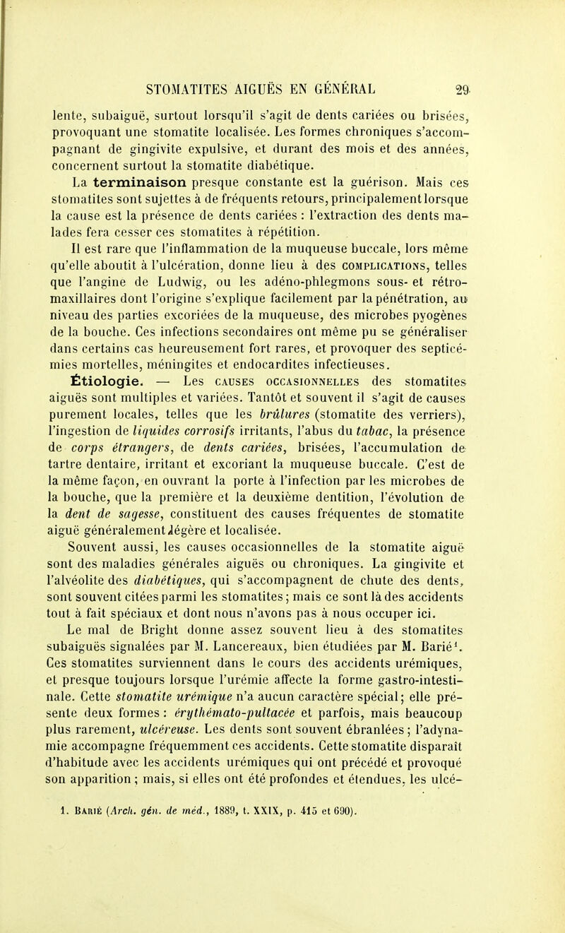 lente, subaiguë, surtout lorsqu'il s'agit de dents cariées ou brisées, provoquant une stomatite localisée. Les formes chroniques s'accom- pagnant de gingivite expulsive, et durant des mois et des années, concernent surtout la stomatite diabétique. La terminaison presque constante est la guérison. Mais ces stomatites sont sujettes à de fréquents retours, principalement lorsque la cause est la présence de dents cariées : l'extraction des dents ma- lades fera cesser ces stomatites à répétition. Il est rare que l'inflammation de la muqueuse buccale, lors même qu'elle aboutit à l'ulcération, donne lieu à des complications, telles que l'angine de Ludwig, ou les adéno-phlegmons sous- et rétro- maxillaires dont l'origine s'explique facilement par la pénétration, au niveau des parties excoriées de la muqueuse, des microbes pyogènes de la bouche. Ces infections secondaires ont même pu se généraliser dans certains cas heureusement fort rares, et provoquer des septicé- mies mortelles, méningites et endocardites infectieuses. Étiologie. — Les causes occasionnklles des stomatites aiguës sont multiples et variées. Tantôt et souvent il s'agit de causes purement locales, telles que les brûlures (stomatite des verriers), l'ingestion de liquides corrosifs irritants, l'abus du tabac, la présence de corps étrangers, de dents cariées, brisées, l'accumulation de tartre dentaire, irritant et excoriant la muqueuse buccale. C'est de la même façon, en ouvrant la porte à l'infection par les microbes de la bouche, que la première et la deuxième dentition, l'évolution de la dent de sagesse, constituent des causes fréquentes de stomatite aiguë généralement ^légère et localisée. Souvent aussi, les causes occasionnelles de la stomatite aiguë sont des maladies générales aiguës ou chroniques. La gingivite et l'alvéolite des diabétiques, qui s'accompagnent de chute des dents, sont souvent citées parmi les stomatites ; mais ce sont là des accidents tout à fait spéciaux et dont nous n'avons pas à nous occuper ici. Le mal de Bright donne assez souvent lieu à des stomatites subaiguës signalées par M. Lancereaux, bien étudiées par M. Barié^ Ces stomatites surviennent dans le cours des accidents urémiques, et presque toujours lorsque l'urémie affecte la forme gastro-intesti- nale. Cette stomatite urémique n'a aucun caractère spécial; elle pré- sente deux formes : érythémato-pultacée et parfois, mais beaucoup plus rarement, ulcéreuse. Les dents sont souvent ébranlées ; l'adyna- mie accompagne fréquemment ces accidents. Cette stomatite disparaît d'habitude avec les accidents urémiques qui ont précédé et provoqué son apparition ; mais, si elles ont été profondes et étendues, les ulcé- 1. Barié {Arch. gén. de méd., 1889, t. XXIX, p. 415 et 690).