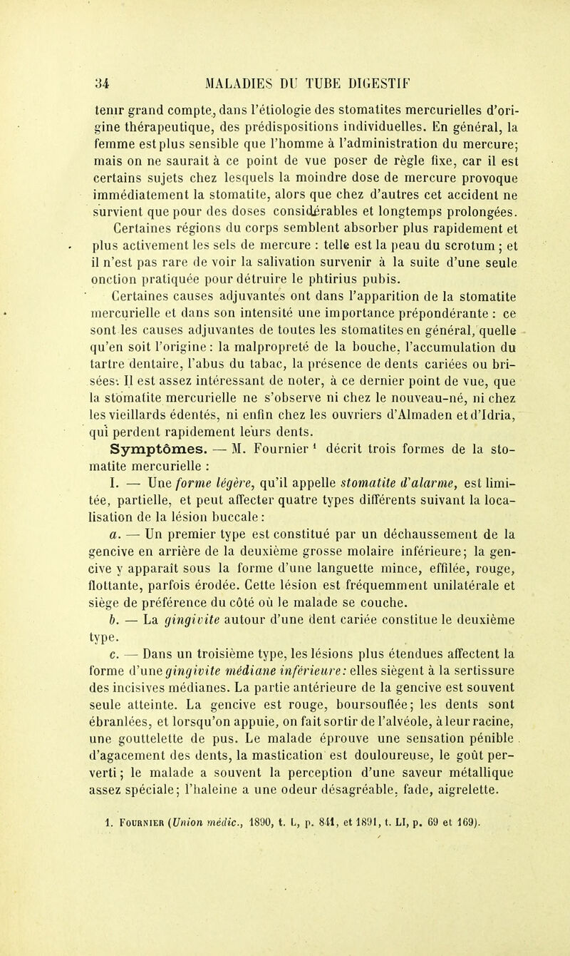 tenir grand compte, dans l'étiologie des stomatites mercurielles d'ori- gine thérapeutique, des prédispositions individuelles. En général, la femme est plus sensible que l'homme à l'administration du mercure; mais on ne saurait à ce point de vue poser de règle fixe, car il est certains sujets chez lesquels la moindre dose de mercure provoque immédiatement la stomatite, alors que chez d'autres cet accident ne survient que pour des doses considérables et longtemps prolongées. Certaines régions du corps semblent absorber plus rapidement et plus activement les sels de mercure : telle est la peau du scrotum ; et il n'est pas rare de voir la salivation survenir à la suite d'une seule onction pratiquée pour détruire le phtirius pubis. Certaines causes adjuvantes ont dans l'apparition de la stomatite mercurielle et dans son intensité une importance prépondérante : ce sont les causes adjuvantes de toutes les stomatites en général, quelle qu'en soit l'origine : la malpropreté de la bouche, l'accumulation du tartre dentaire, l'abus du tabac, la présence de dents cariées ou bri- sées-. Il est assez intéressant de noter, à ce dernier point de vue, que la stomatite mercurielle ne s'observe ni chez le nouveau-né, nichez les vieillards édentés, ni enfin chez les ouvriers d'Almaden etd'Idria, qui perdent rapidement leurs dents. Symptômes. — M. Fournier * décrit trois formes de la sto- matite mercurielle : I. — Une forme légère, qu'il appelle stomatite d'alarme, est limi- tée, partielle, et peut affecter quatre types différents suivant la loca- lisation de la lésion buccale : a. — Un premier type est constitué par un déchaussement de la gencive en arrière de la deuxième grosse molaire inférieure; la gen- cive y apparaît sous la forme d'une languette mince, effilée, rouge, flottante, parfois érodée. Cette lésion est fréquemment unilatérale et siège de préférence du côté où le malade se couche. b. — La gingivite autour d'une dent cariée constitue le deuxième type. c. — Dans un troisième type, les lésions plus étendues affectent la forme d'une gingivite médiane inférieure: elles siègent à la sertissure des incisives médianes. La partie antérieure de la gencive est souvent seule atteinte. La gencive est rouge, boursouflée; les dents sont ébranlées, et lorsqu'on appuie, on fait sortir de l'alvéole, à leur racine, une gouttelette de pus. Le malade éprouve une sensation pénible . d'agacement des dents, la mastication est douloureuse, le goût per- verti ; le malade a souvent la perception d'une saveur métallique assez spéciale; l'haleine a une odeur désagréable, fade, aigrelette. 1. Fournier {Union médic, 1890, t. L, p. 811, et 18'Jl, t. LI, p. 69 et 169).