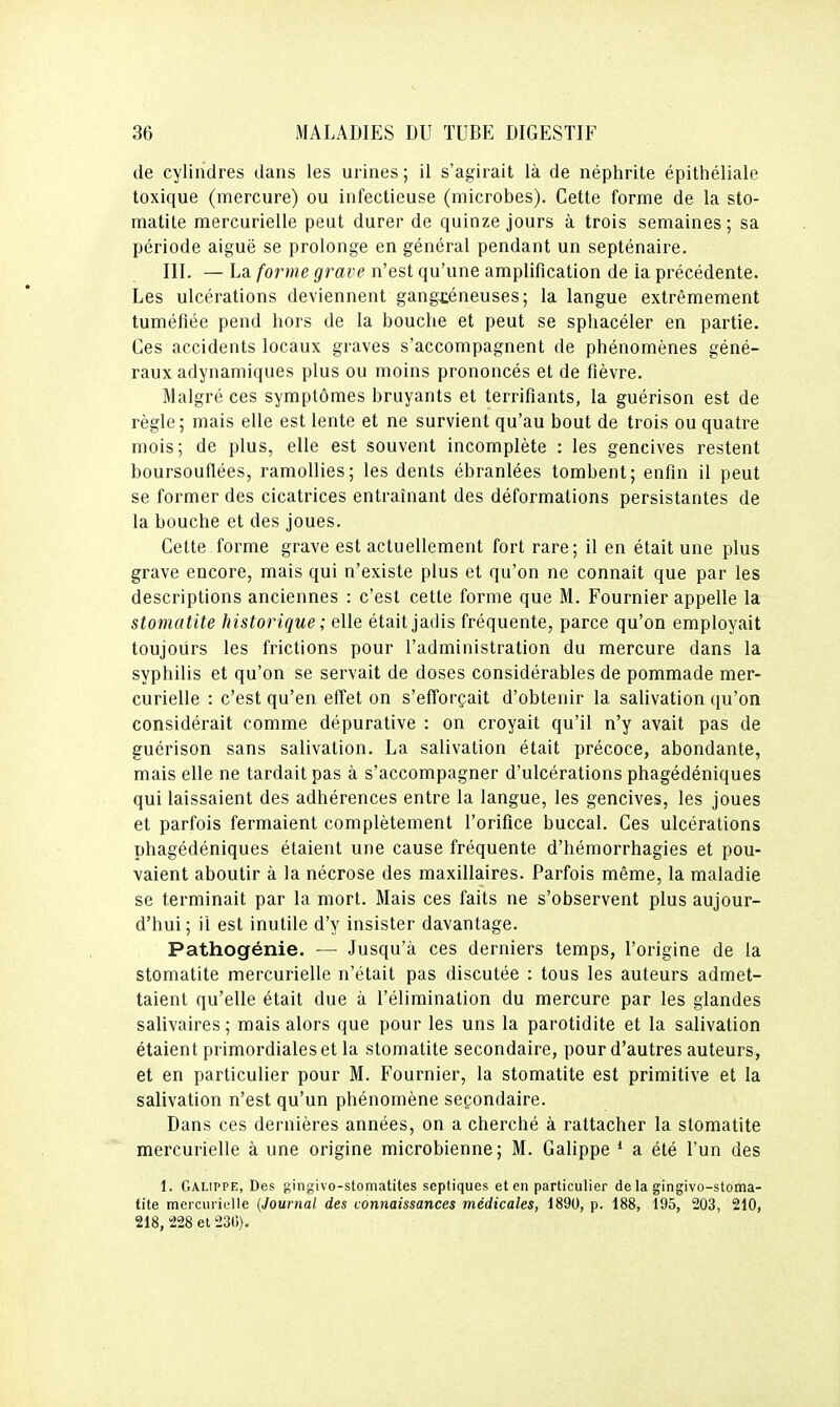 de cylindres dans les urines ; il s'agirait là de néphrite épithéliale toxique (mercure) ou infectieuse (microbes). Cette forme de la sto- matite mercurielle peut durer de quinze jours à trois semaines; sa période aiguë se prolonge en général pendant un septénaire. III. — La forme grave n'est qu'une amplification de la précédente. Les ulcérations deviennent gangxéneuses; la langue extrêmement tuméfiée pend hors de la bouche et peut se sphacéler en partie. Ces accidents locaux graves s'accompagnent de phénomènes géné- raux adynamiques plus ou moins prononcés et de fièvre. Malgré ces symptômes bruyants et terrifiants, la guérison est de règle; mais elle est lente et ne survient qu'au bout de trois ou quatre mois; de plus, elle est souvent incomplète : les gencives restent boursouflées, ramollies; les dents ébranlées tombent; enfin il peut se former des cicatrices entraînant des déformations persistantes de la bouche et des joues. Cette forme grave est actuellement fort rare; il en était une plus grave encore, mais qui n'existe plus et qu'on ne connaît que par les descriptions anciennes : c'est cette forme que M. Fournier appelle la stomatite historique ; elle était jadis fréquente, parce qu'on employait toujours les frictions pour l'administration du mercure dans la syphilis et qu'on se servait de doses considérables de pommade mer- curielle : c'est qu'en effet on s'efforçait d'obtenir la salivation qu'on considérait comme dépurative : on croyait qu'il n'y avait pas de guérison sans salivation. La salivation était précoce, abondante, mais elle ne tardait pas à s'accompagner d'ulcérations phagédéniques qui laissaient des adhérences entre la langue, les gencives, les joues et parfois fermaient complètement l'orifice buccal. Ces ulcérations phagédéniques étaient une cause fréquente d'hémorrhagies et pou- vaient aboutir à la nécrose des maxillaires. Parfois même, la maladie se terminait par la mort. Mais ces faits ne s'observent plus aujour- d'hui ; il est inutile d'y insister davantage. Pathogénie. •— Jusqu'à ces derniers temps, l'origine de la stomatite mercurielle n'était pas discutée : tous les auteurs admet- taient qu'elle était due à l'élimination du mercure par les glandes salivaires ; mais alors que pour les uns la parotidite et la salivation étaient primordiales et la stomatite secondaire, pour d'autres auteurs, et en particulier pour M. Fournier, la stomatite est primitive et la salivation n'est qu'un phénomène secondaire. Dans ces dernières années, on a cherché à rattacher la stomatite mercurielle à une origine microbienne; M. Galippe * a été l'un des 1. Galippe, Des ingivo-stomatites septiques et en particulier de la gingivo-stoma- tite mercurielle (Journal des connaissances médicales, 1890, p. 188, 195, 203, 210, 218, 228 et 230).