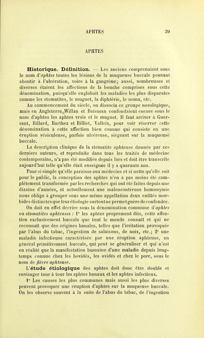 APHTES Historique. Définition. — Les anciens comprenaient sous le nom d'aphtes toutes les lésions de la muqueuse buccale pouvant aboutir à l'ulcération, voire à la gangrène; aussi, nombreuses et diverses étaient les affections de la bouche comprises sous cette dénomination, puisqu'elle englobait les maladies les plus disparates comme les stomatites, le muguet, la diphtérie, le noma, etc. Au commencement du siècle, on dissocia ce groupe nosologique, mais en Angleterre . Willan et Bateman confondaient encore sous le nom d'aphtes les aphtes vrais et le muguet. Il faut arriver à Guer- sant. Billard, Barthez et Rilliet, Valleix, pour voir réserver cette dénomination à cette affection bien connue qui consiste en une éruption vésiculeuse, parfois ulcéreuse, siégeant sur la muqueuse buccale. La description clinique de la stomatite aphteuse donnée par ces derniers auteurs, et reproduite dans tous les traités de médecine contemporains, n'a pas été modifiée depuis lors et doit être transcrite aujourd'hui telle qu'elle était enseignée il y a quarante ans. Pour si simple qu'elle paraisse aux médecins et si nette qu'elle soit pour le public, la conception des aphtes n'en a pas moins été com- plètement transformée parles recherches qui ont été faites depuis une dizaine d'années, et actuellement une malencontreuse homonymie nous oblige à grouper sous une même appellation deux entités mor- bides distinctes que leur étiologie surtoutnepermetguèredeconfondre. On doit en effet décrire sous la dénomination commune d'aphtes ou stomatites aphteuses : 1° les aphtes proprement dits, cette affec- tion exclusivement buccale que tout le monde connaît et qui ne reconnaît que des origines banales, telles que l'irritation provoquée par l'abus du tabac, l'ingestion de salaisons, de noix, etc.; 2° une maladie infectieuse caractérisée par une éruption aphteuse, en général primitivement buccale, qui peut se généraliser et qui n'est en réalité que la manifestation humaine d'une maladie depuis long- temps connue chez les bovidés, les ovidés et chez le porc, sous le nom de fièvre aphteuse. L'étude étiologique des aphtes doit donc être double et envisager tour à tour les aphtes banaux et les aphtes infectieux. 1° Les causes les plus communes mais aussi les plus diverses peuvent provoquer une éruption d'aphtes sur la muqueuse buccale. On les observe souvent à la suite de l'abus du tabac, de l'ingestion