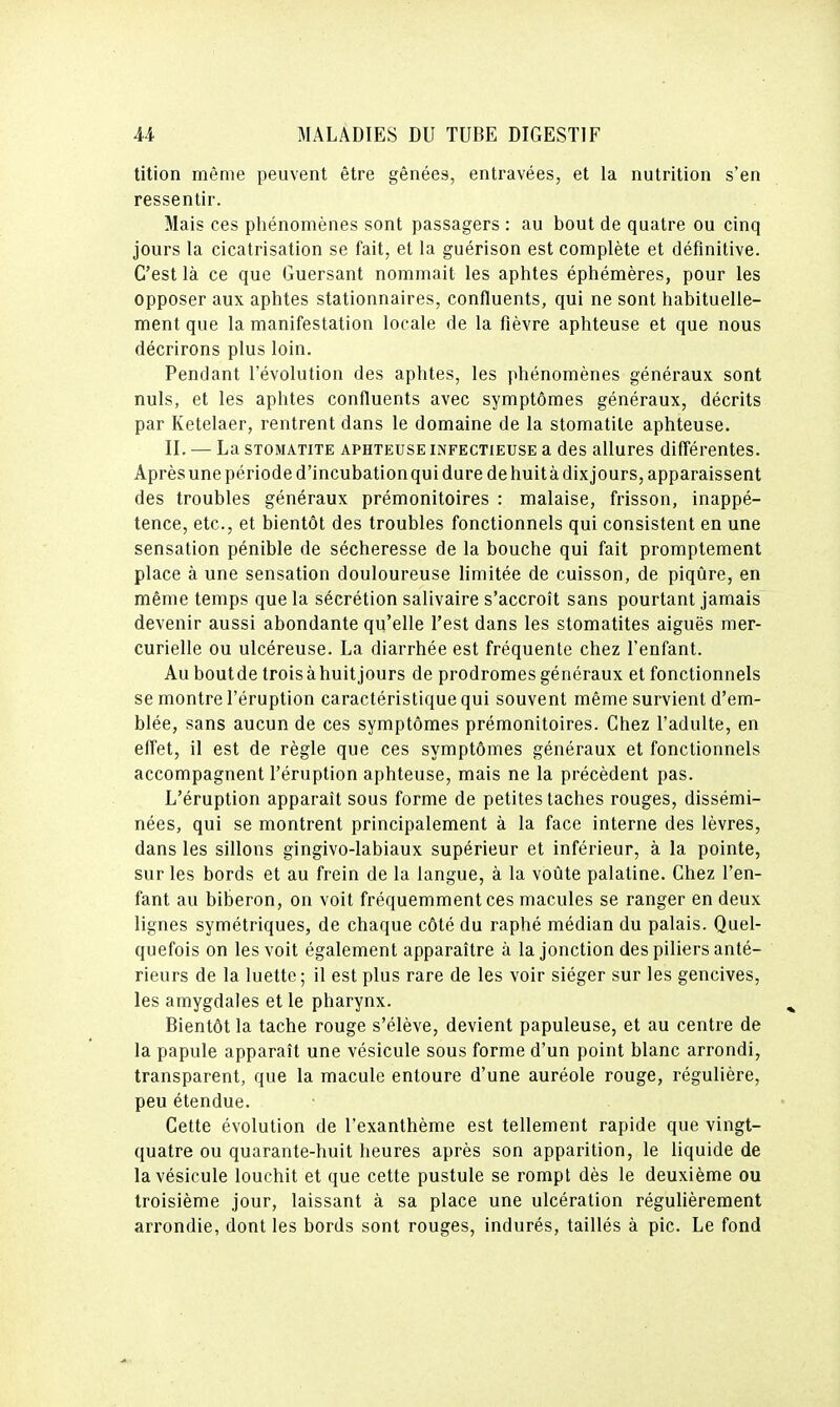 tition même peuvent être gênées, entravées, et la nutrition s'en ressentir. Mais ces phénomènes sont passagers : au bout de quatre ou cinq jours la cicatrisation se fait, et la guérison est complète et définitive. C'est là ce que Guersant nommait les aphtes éphémères, pour les opposer aux aphtes stationnaires, confluents, qui ne sont habituelle- ment que la manifestation locale de la fièvre aphteuse et que nous décrirons plus loin. Pendant l'évolution des aphtes, les phénomènes généraux sont nuls, et les aphtes confluents avec symptômes généraux, décrits par Ketelaer, rentrent dans le domaine de la stomatite aphteuse. II. — La STOMATITE APHTEUSE INFECTIEUSE a dcs allurcs différentes. Après une période d'incubation qui dure de huit à dixjours, apparaissent des troubles généraux prémonitoires : malaise, frisson, inappé- tence, etc., et bientôt des troubles fonctionnels qui consistent en une sensation pénible de sécheresse de la bouche qui fait promptement place à une sensation douloureuse limitée de cuisson, de piqûre, en même temps que la sécrétion salivaire s'accroît sans pourtant jamais devenir aussi abondante qu'elle l'est dans les stomatites aiguës mer- curielle ou ulcéreuse. La diarrhée est fréquente chez l'enfant. Au bout de trois à huit jours de prodromes généraux et fonctionnels se montre l'éruption caractéristique qui souvent même survient d'em- blée, sans aucun de ces symptômes prémonitoires. Chez l'adulte, en effet, il est de règle que ces symptômes généraux et fonctionnels accompagnent l'éruption aphteuse, mais ne la précèdent pas. L'éruption apparaît sous forme de petites taches rouges, dissémi- nées, qui se montrent principalement à la face interne des lèvres, dans les sillons gingivo-labiaux supérieur et inférieur, à la pointe, sur les bords et au frein de la langue, à la voiite palatine. Chez l'en- fant au biberon, on voit fréquemment ces macules se ranger en deux lignes symétriques, de chaque côté du raphé médian du palais. Quel- quefois on les voit également apparaître à la jonction des piliers anté- rieurs de la luette; il est plus rare de les voir siéger sur les gencives, les amygdales et le pharynx. Bientôt la tache rouge s'élève, devient papuleuse, et au centre de la papule apparaît une vésicule sous forme d'un point blanc arrondi, transparent, que la macule entoure d'une auréole rouge, régulière, peu étendue. Cette évolution de l'exanthème est tellement rapide que vingt- quatre ou quarante-huit heures après son apparition, le liquide de la vésicule louchit et que cette pustule se rompt dès le deuxième ou troisième jour, laissant à sa place une ulcération régulièrement arrondie, dont les bords sont rouges, indurés, taillés à pic. Le fond