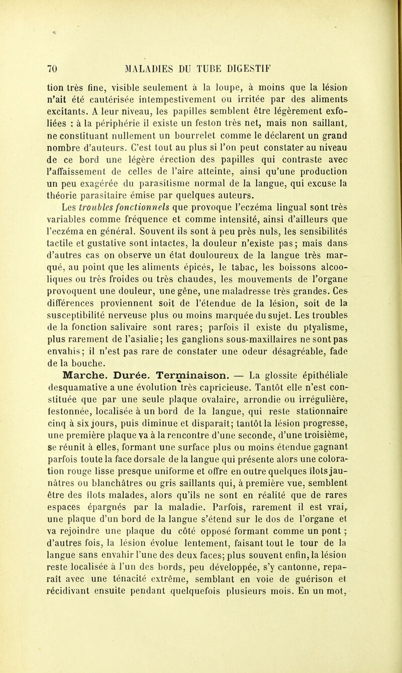 tion très fine, visible seulement à la loupe, à moins que la lésion n'ait été cautérisée inlempestivement ou irritée par des aliments excitants. A leur niveau, les papilles semblent être légèrement exfo- liées : à la périphérie il existe un feston très net, mais non saillant, ne constituant nullement un bourrelet comme le déclarent un grand nombre d'auteurs. C'est tout au plus si l'on peut constater au niveau de ce bord une légère érection des papilles qui contraste avec l'affaissement de celles de l'aire atteinte, ainsi qu'une production un peu exagérée du parasitisme normal de la langue, qui excuse la théorie parasitaire émise par quelques auteurs. Les troubles fonctionnels que provoque l'eczéma lingual sont très variables comme fréquence et comme intensité, ainsi d'ailleurs que l'eczéma en général. Souvent ils sont à peu près nuls, les sensibilités tactile et gustative sont intactes, la douleur n'existe pas; mais dans- d'autres cas on observe un état douloureux de la langue très mar- qué, au point que les aliments épicés, le tabac, les boissons alcoo- liques ou très froides ou très chaudes, les mouvements de l'organe provoquent une douleur, une gêne, une maladresse très grandes. Ces- différences proviennent soit de l'étendue de la lésion, soit de la susceptibilité nerveuse plus ou moins marquée du sujet. Les troubles de la fonction salivaire sont rares; parfois il existe du ptyalisme, plus rarement de l'asialie; les ganglions sous-maxillaires ne sontpa& envahis; il n'est pas rare de constater une odeur désagréable, fade de la bouche. Marche. Durée. Terminaison. — La glossite épithéliale desquamative aune évolution très capricieuse. Tantôt elle n'est con- stituée que par une seule plaque ovalaire, arrondie ou irrégulière,, festonnée, localisée à un bord de la langue, qui reste stationnaire cinq à six jours, puis diminue et disparaît; tantôt la lésion progresse, une première plaque va à la rencontre d'une seconde, d'une troisième, se réunit à elles, formant une surface plus ou moins étendue gagnant parfois toute la face dorsale de la langue qui présente alors une colora- tion rouge lisse presque uniforme et ofl're en outre quelques îlots jau- nâtres ou blanchâtres ou gris saillants qui, à première vue, semblent être des îlots malades, alors qu'ils ne sont en réalité que de rares espaces épargnés par la maladie. Parfois, rarement il est vrai^ une plaque d'un bord de la langue s'étend sur le dos de l'organe et va rejoindre une plaque du côté opposé formant comme un pont ; d'autres fois, la lésion évolue lentement, faisant tout le tour de la langue sans envahir l'une des deux faces; plus souvent enfin, la lésion reste localisée à l'un des bords, peu développée, s'y cantonne, repa- raît avec une ténacité extrême, semblant en voie de guérison et récidivant ensuite pendant quelquefois plusieurs mois. En un moty