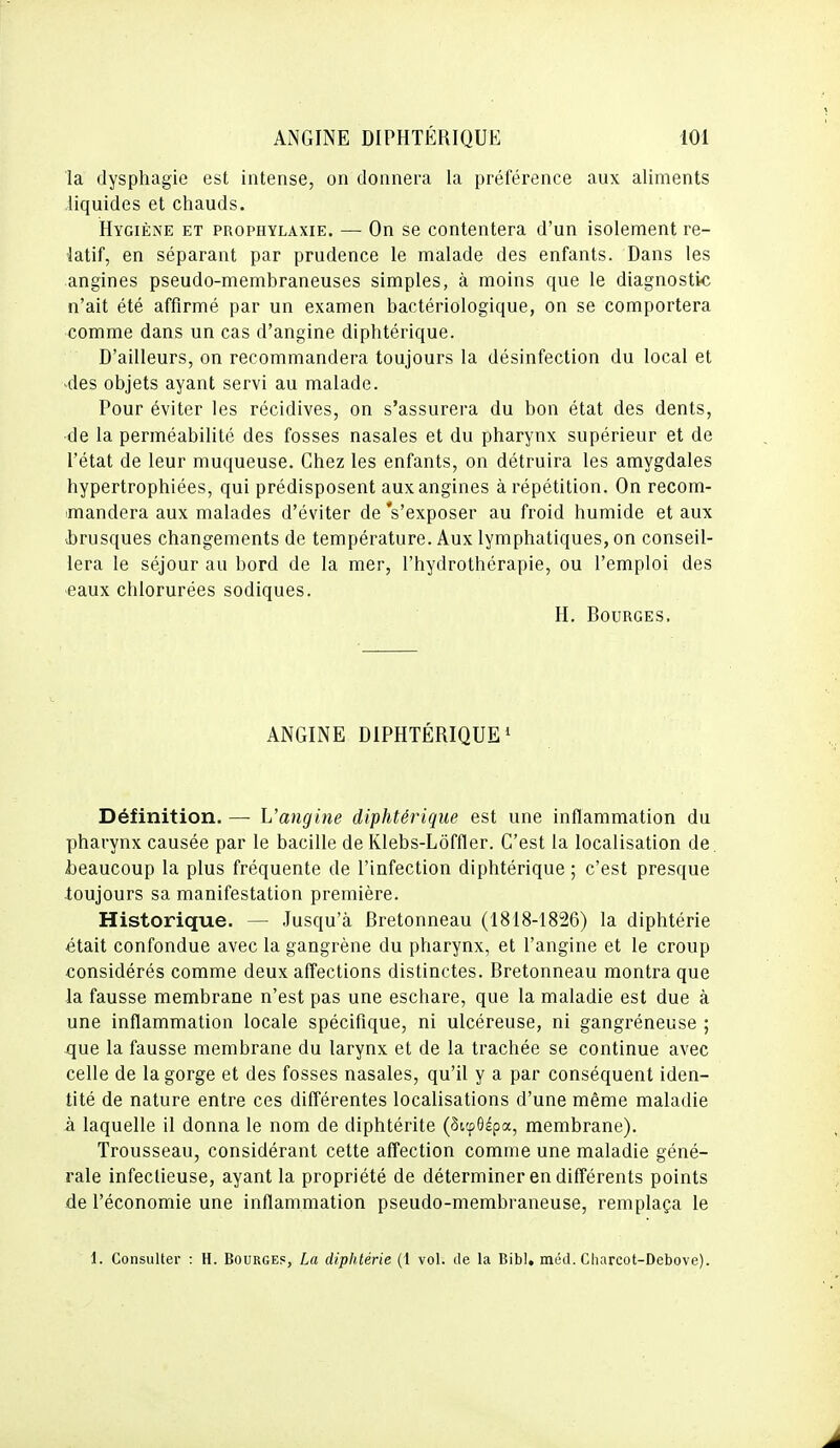 la dysphagie est intense, on donnera la préférence aux aliments liquides et chauds. Hygiène et prophylaxie. — On se contentera d'un isolement re- latif, en séparant par prudence le malade des enfants. Dans les angines pseudo-membraneuses simples, à moins que le diagnostic n'ait été affirmé par un examen bactériologique, on se comportera comme dans un cas d'angine diphtérique. D'ailleurs, on recommandera toujours la désinfection du local et des objets ayant servi au malade. Pour éviter les récidives, on s'assurera du bon état des dents, ■de la perméabilité des fosses nasales et du pharynx supérieur et de l'état de leur muqueuse. Chez les enfants, on détruira les amygdales hypertrophiées, qui prédisposent aux angines à répétition. On recom- mandera aux malades d'éviter de 's'exposer au froid humide et aux vbrusques changements de température. Aux lymphatiques, on conseil- lera le séjour au bord de la mer, l'hydrothérapie, ou l'emploi des eaux chlorurées sodiques. H. Bourges. ANGINE DIPHTÉRIQUE 1 Définition. — L'angine diphtérique est une inflammation du pharynx causée par le bacille de Klebs-Lôffler. C'est la localisation de. beaucoup la plus fréquente de l'infection diphtérique ; c'est presque toujours sa manifestation première. Historique. — Jusqu'à Bretonneau (1818-1826) la diphtérie était confondue avec la gangrène du pharynx, et l'angine et le croup considérés comme deux affections distinctes. Bretonneau montra que la fausse membrane n'est pas une eschare, que la maladie est due à une inflammation locale spécifique, ni ulcéreuse, ni gangréneuse ; xjue la fausse membrane du larynx et de la trachée se continue avec celle de la gorge et des fosses nasales, qu'il y a par conséquent iden- tité de nature entre ces différentes localisations d'une même maladie à laquelle il donna le nom de diphtérite (Sitpôépa, membrane). Trousseau, considérant cette affection comme une maladie géné- rale infectieuse, ayant la propriété de déterminer en différents points de l'économie une inflammation pseudo-membraneuse, remplaça le i. Consulter : H. Bourges, La diphtérie (1 vol. de la Bibl. méd. Cliarcot-Debove).