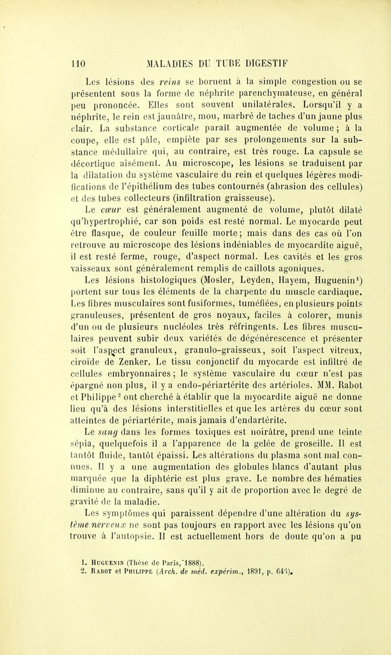 Les lésions des reins se bornent à la simple congestion ou se présentent sous la forme de néphrite parenchyniateuse, en général peu prononcée. Elles sont souvent unilatérales. Lorsqu'il y a néphrite, le rein est jaunâtre, mou, marbré de taches d'un jaune plus clair. La substance corticale paraît augmentée de volume ; à la coupe, elle est pâle, empiète par ses prolongements sur la sub- stance médullaire qui, au contraire, est très rouge. La capsule se décortique aisément. Au microscope, les lésions se traduisent par la dilatation du système vasculaire du rein et quelques légères modi- fications de l'épithélium des tubes contournés (abrasion des cellules) et des tubes collecteurs (infiltration graisseuse). Le cœur est généralement augmenté de volume, plutôt dilaté qu'hypertrophié, car son poids est resté normal. Le myocarde peut être flasque, de couleur feuille morte; mais dans des cas où l'on retrouve au microscope des lésions indéniables de myocardite aiguë, il est resté ferme, rouge, d'aspect normal. Les cavités et les gros vaisseaux sont généralement remplis de caillots agoniques. Les lésions histologiques (Mosler, Leyden, Hayem, Huguenin*) portent sur tous les éléments de la charpente du muscle cardiaque. Les fibres musculaires sont fusiformes, tuméfiées, en plusieurs points granuleuses, présentent de gros noyaux, faciles à colorer, munis d'un ou de plusieurs nucléoles très réfringents. Les fibres muscu- laires peuvent subir deux variétés de dégénérescence et présenter soit l'aspect granuleux, granulo-graisseux, soit l'aspect vitreux, ciroïde de Zenker. Le tissu conjonctif du myocarde est infiltré de cellules embryonnaires ; le système vasculaire du cœur n'est pas épargné non plus, il y a endo-périartérite des artérioles. MM. Rabot et Philippe^ ont cherché à établir que la myocardite aiguë ne donne lieu qu'à des lésions interstitielles et que les artères du cœur sont atteintes de périartérite, mais jamais d'endartérite. Le sang dans les formes toxiques est noirâtre, prend une teinte sépia, quelquefois il a l'apparence de la gelée de groseille. Il est tantôt fluide, tantôt épaissi. Les altérations du plasma sont mal con- nues. Il y a une augmentation des globules blancs d'autant plus marquée que la diphtérie est plus grave. Le nombre des hématies diminue au contraire, sans qu'il y ait de proportion avec le degré de gravité de la maladie. Les symptômes qui paraissent dépendre d'une altération du sys- tème nerveux ne sont pas toujours en rapport avec les lésions qu'on trouve à l'autopsie. Il est actuellement hors de doute qu'on a pu 1. HuGUENiN (Thùse de Paris,1888).