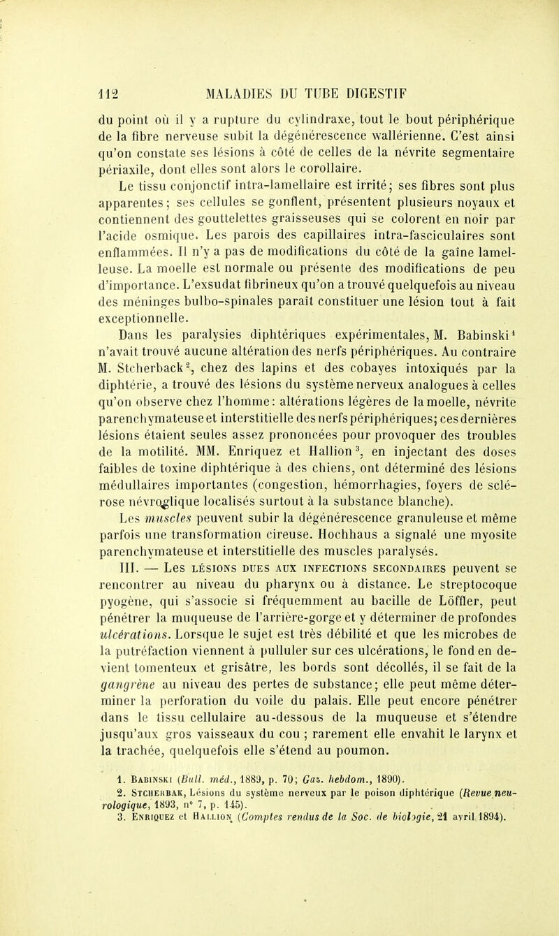 du point où il y a rupture du cylindraxe, tout le bout périphérique de la fibre nerveuse subit la dégénérescence wallérienne. C'est ainsi qu'on constate ses lésions à côté de celles de la névrite segmentaire périaxile, dont elles sont alors le corollaire. Le tissu conjonctif intra-lamellaire est irrité; ses fibres sont plus apparentes; ses cellules se gonflent, présentent plusieurs noyaux et contiennent des gouttelettes graisseuses qui se colorent en noir par l'acide osmique. Les parois des capillaires intra-fasciculaires sont enflammées. Il n'y a pas de modifications du côté de la gaîne lamel- leuse. La moelle est normale ou présente des modifications de peu d'importance. L'exsudat fibrineux qu'on a trouvé quelquefois au niveau des méninges bulbo-spinales paraît constituer une lésion tout à fait exceptionnelle. Dans les paralysies diphtériques expérimentales, M. Babinski* n'avait trouvé aucune altération des nerfs périphériques. Au contraire M. Stcherback^, chez des lapins et des cobayes intoxiqués par la diphtérie, a trouvé des lésions du système nerveux analogues à celles qu'on observe chez l'homme: altérations légères de la moelle, névrite parenchymateuse et interstitielle des nerfs périphériques; ces dernières lésions étaient seules assez prononcées pour provoquer des troubles de la motilité. MM. Enriquez et Hallion^, en injectant des doses faibles de toxine diphtérique à des chiens, ont déterminé des lésions médullaires importantes (congestion, hémorrhagies, foyers de sclé- rose névro^lique localisés surtout à la substance blanche). Les muscles peuvent subir la dégénérescence granuleuse et même parfois une transformation cireuse. Hochhaus a signalé une myosite parenchymateuse et interstitielle des muscles paralysés. III. — Les LÉSIONS DUES AUX mFECTIONS SECONDAIRES pCUVCnt Se rencontrer au niveau du pharynx ou à distance. Le streptocoque pyogène, qui s'associe si fréquemment au bacille de Lôffler, peut pénétrer la muqueuse de l'arrière-gorge et y déterminer de profondes ulcérations. Lorsque le sujet est très débilité et que les microbes de la putréfaction viennent à pulluler sur ces ulcérations, le fond en de- vient tomenteux et grisâtre, les bords sont décollés, il se fait de la gangrène au niveau des pertes de substance; elle peut même déter- miner la perforation du voile du palais. Elle peut encore pénétrer dans le tissu cellulaire au-dessous de la muqueuse et s'étendre jusqu'aux gros vaisseaux du cou ; rarement elle envahit le larynx et la trachée, quelquefois elle s'étend au poumon. 1. Babinski {Bull, méd., 188'J, p. 70; Gaz. hebdom., 1890). 2. Stchekbak, Lésions du système nerveux par le poison diphtérique (Revue neu- rologique, 1893, n° 7, p. Ii5). 3. Enriquez et Hai.lion {Comptes rendus de la Soc. de biologie, H avril 1894).