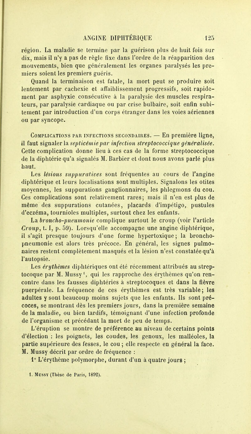 région. La maladie se termine par la guérison plus de huit fois sur dix, mais il n'y a pas de règle fixe dans l'ordre de la réapparition des mouvements, bien que généralement les organes paralysés les pre- miers soient les premiers guéris. Quand la terminaison est fatale, la mort peut se produire soit lentement par cachexie et affaiblissement progressifs, soit rapide- ment par asphyxie consécutive à la paralysie des muscles respira- teurs, par paralysie cardiaque ou par crise bulbaire, soit enfin subi- tement par introduction d'un corps étranger dans les voies aériennes ou par syncope. Complications par infections secondaires. — En première ligne, il faut signalev la. septicémie par infection streptococcique généralisée. Cette complication donne lieu à ces cas de la forme streptococcique de la diphtérie qu'a signalés M. Barbier et dont nous avons parlé plus haut. Les lésions suppuratives sont fréquentes au cours de l'angine diphtérique et leurs localisations sont multiples. Signalons les otites moyennes, les suppurations ganghonnaires, les phlegmons du cou. Ces complications sont relativement rares; mais il n'en est plus de même des suppurations cutanées, placards d'impétigo, pustules d'eczéma, tournioles multiples, surtout chez les enfants. La broncho-pneumonie complique surtout le croup (voir l'article Croup, 1.1, p. 59). Lorsqu'elle accompagne une angine diphtérique, il s'agit presque toujours d'une forme hypertoxique ; la broncho- pneumonie est alors très précoce. En général, les signes pulmo- naires restent complètement masqués et la lésion n'est constatée qu'à l'autopsie. Les érythèmes diphtériques ont été récemment attribués au strep- tocoque par M. MussyS qui les rapproche des érythèmes qu'on ren- contre dans les fausses diphtéries à streptocoques et dans la fièvre puerpérale. La fréquence de ces érythèmes est très variable; les adultes y sont beaucoup moins sujets que les enfants. Ils sont pré- coces, se montrant dès les premiers jours, dans la première semaine de la maladie, ou bien tardifs, témoignant d'une infection profonde de l'organisme et précédant la mort de peu de temps. L'éruption se montre de préférence au niveau de certains points d'élection : les poignets, les coudes, les genoux, les malléoles, la partie supérieure des fesses, le cou ; elle respecte en général la face. M. Mussy décrit par ordre de fréquence : 1° L'érythème polymorphe, durant d'un à quatre jours ; 1. Mussy (Thèse de Paris, 1892).