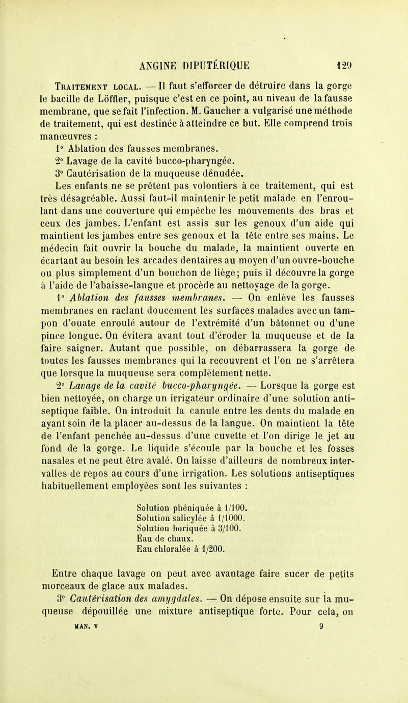 Traitement local. — Il faut s'efforcer de détruire dans la gorge le bacille de Lôffler, puisque c'est en ce point, au niveau de la fausse membrane, que se fait l'infection. M. Gaucher a vulgarisé une méthode de traitement, qui est destinée à atteindre ce but. Elle comprend trois manœuvres : 1° Ablation des fausses membranes. 2° Lavage de la cavité bucco-pharyngée. 3 Cautérisation de la muqueuse dénudée. Les enfants ne se prêtent pas volontiers à ce traitement, qui est très désagréable. Aussi faut-il maintenir le petit malade en l'enrou- lant dans une couverture qui empêche les mouvements des bras et ceux des jambes. L'enfant est assis sur les genoux d'un aide qui maintient les jambes entre ses genoux et la tête entre ses mains. Le médecin fait ouvrir la bouche du malade, la maintient ouverte en écartant au besoin les arcades dentaires au moyen d'un ouvre-bouche ou plus simplement d'un bouchon de liège; puis il découvre la gorge à l'aide de l'abaisse-langue et procède au nettoyage de la gorge. 1° Ablation des fausses membranes. — On enlève les fausses membranes en raclant doucement les surfaces malades avec un tam- pon d'ouate enroulé autour de l'extrémité d'un bâtonnet ou d'une pince longue. On évitera avant tout d'éroder la muqueuse et de la faire saigner. Autant que possible, on débarrassera la gorge de toutes les fausses membranes qui la recouvrent et l'on ne s'arrêtera que lorsque la muqueuse sera complètement nette. 2° Lavage de la cavité bucco-pharyngée. — Lorsque la gorge est bien nettoyée, on charge un irrigateur ordinaire d'une solution anti- septique faible. On introduit la canule entre les dents du malade en ayant soin de la placer au-dessus de la langue. On maintient la tête de l'enfant penchée au-dessus d'une cuvette et l'on dirige le jet au fond de la gorge. Le liquide s'écoule par la bouche et les fosses nasales et ne peut être avalé. On laisse d'ailleurs de nombreux inter- valles de repos au cours d'une irrigation. Les solutions antiseptiques habituellement employées sont les suivantes : Solution phéniquée à 1/100. Solution salicylée à 1/1000. Solution boriquée à 3/100. Eau de chaux. Eau chloralée à 1/200. Entre chaque lavage on peut avec avantage faire sucer de petits morceaux de glace aux malades. 3° Cautérisation des amygdales. — On dépose ensuite sur ia mu- queuse dépouillée une mixture antiseptique forte. Pour cela, on