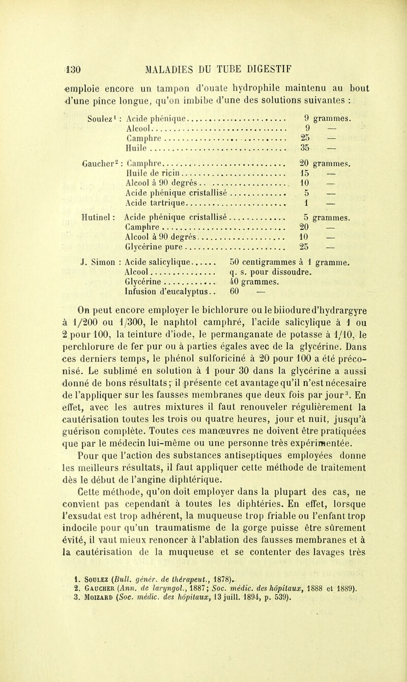 «mploie encore un tampon d'ouate hydrophile maintenu au bout d'une pince longue, qu'on imbibe d'une des solutions suivantes : Soulez* : Acide phénique 9 grammes. Alcool 9 — Camphre 25 — Huile 35 — Gaucher^: Camphre 20 grammes. Huile de ricin 15 — Alcool à 90 degrés .. 10 — Acide phénique cristallisé 5 — Acide tartrique 1 — Hutinel : Acide phénique cristallisé 5 grammes. Camphre 20 — Alcool à 90 degrés 10 — Glycérine pure 25 — J. Simon : Acide salicylique 50 centigrammes à 1 gramme. Alcool q. s. pour dissoudre. Glycérine 40 grammes. Infusion d'eucalyptus.. 60 — On peut encore employer le bichlorure ou lebiiodured'hydrargyre à 1/200 ou 1/300, le naphtol camphré, l'acide salicylique à 1 ou 2 pour 100, la teinture d'iode, le permanganate de potasse à 1/10, le perchlorure de fer pur ou à parties égales avec de la glycérine. Dans ces derniers temps, le phénol sulforiciné à 20 pour 100 a été préco- nisé. Le sublimé en solution à 1 pour 30 dans la glycérine a aussi donné de bons résultats; il présente cet avantage qu'il n'est nécesaire de l'appliquer sur les fausses membranes que deux fois par jour^. En effet, avec les autres mixtures il faut renouveler réguUèrement la cautérisation toutes les trois ou quatre heures, jour et nuit, jusqu'à guérison complète. Toutes ces manœuvres ne doivent être pratiquées que par le médecin lui-même ou une personne très expérimentée. Pour que l'action des substances antiseptiques employées donne les meilleurs résultats, il faut appliquer cette méthode de traitement dès le début de l'angine diphtérique. Cette méthode, qu'on doit employer dans la plupart des cas, ne convient pas cependant à toutes les diphtéries. En effet, lorsque l'exsudat est trop adhérent, la muqueuse trop friable ou l'enfant trop indocile pour qu'un traumatisme de la gorge puisse être sûrement évité, il vaut mieux renoncer à l'ablation des fausses membranes et à la cautérisation de la muqueuse et se contenter des lavages très 1. SouLEZ {Bull, génér. de thérapeut., 1878). 2. Gaucher (Ann. de laryngoL, 1887; Soc. médic. des hôpitaux, 1888 et 1889). 3. MoiZARD {Soc. médic. des hôpitaux, 13 juill. 1894, p. 539).