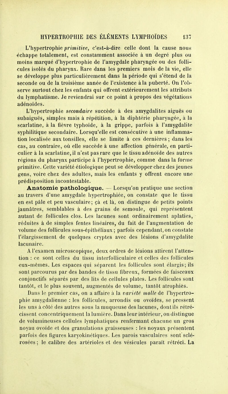 L'hypertrophie primitive, c'est-à-dire celle dont la cause nous échappe totalement, est constamment associée à un degré plus ou moins marqué d'hypertrophie de l'amygdale pharyngée ou des folli- cules isolés du pharynx. Rare dans les premiers mois de la vie, elle se développe plus particulièrement dans la période qui s'étend de la seconde ou de la troisième année de l'existence à la puberté. On l'ob- serve surtout chez les enfants qui offrent extérieurement les attributs du lymphatisme. Je reviendrai sur ce point à propos des végétations adénoïdes. L'hypertrophie secondaire succède à des amygdalites aiguës ou subaiguës, simples mais à répétition, à la diphtérie pharyngée, à la scarlatine, à la fièvre typhoïde, à la grippe, parfois à l'amygdalite syphilitique secondaire. Lorsqu'elle est consécutive à une inflamma- tion localisée aux tonsilles, elle se limite à ces dernières ; dans les cas, au contraire, où elle succède à une affection générale, en parti- culier à la scarlatine, il n'est pas rare que le tissu adénoïde des autres régions du pharynx participe à l'hypertrophie, comme dans la forme primitive. Cette variété étiologique peut se développer chez des jeunes gens, voire chez des adultes, mais les enfants y offrent encore une prédisposition incontestable. Anatomie pathologique. — Lorsqu'on pratique une section au travers d'une amygdale hypertrophiée, on constate que le tissu en est pâle et peu vasculaire; çà et là, on distingue de petits points jaunâtres, semblables à des grains de semoule, qui représentent autant de follicules clos. Les lacunes sont ordinairement aplaties, réduites à de simples fentes linéaires, du fait de l'augmentation de volume des follicules sous-épithéliaux ; parfois cependant, on constate l'élargissement de quelques cryptes avec des lésions d'amygdalite lacunaire. A l'examen microscopique, deux ordres de lésions attirent l'atten- tion : ce sont celles du tissu interfolliculaire et celles des follicules eux-mêmes. Les espaces qui séparent les follicules sont élargis; ils sont parcourus par des bandes de tissu fibreux, formées de faisceaux conjonctifs séparés par des lits de cellules plates. Les follicules sont tantôt, et le plus souvent, augmentés de volume, tantôt atrophiés. Dans le premier cas, on a affaire à la variété molle de l'hypertro- phie amygdalienne : les follicules, arrondis ou ovoïdes, se pressent les uns à côté des autres sous la muqueuse des lacunes, dont ils rétré- cissent concentriquement la lumière. Dans leur intérieur, on distingue de volumineuses cellules lymphatiques renfermant chacune un gros noyau ovoïde et des granulations graisseuses : les noyaux présentent parfois des figures karyokinétiques. Les parois vasculaires sont sclé- rosées ; le calibre des artérioles et des vésicules paraît rétréci. La