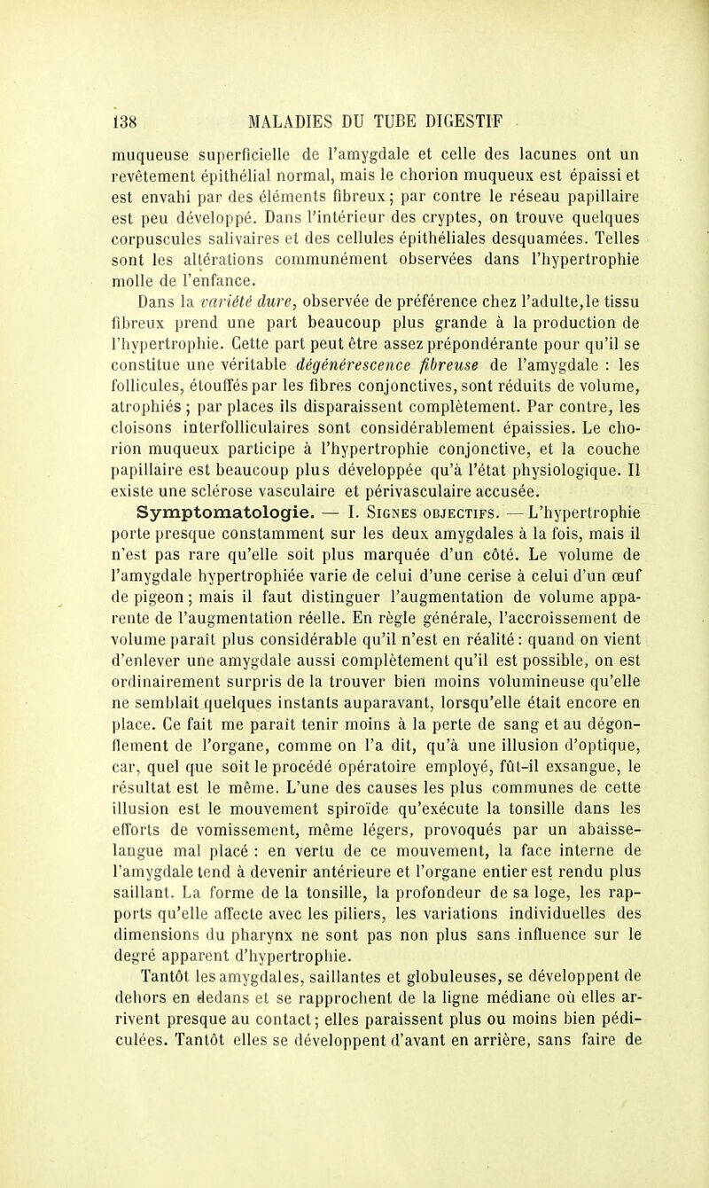 muqueuse superficielle de l'amygdale et celle des lacunes ont un revêtement épithélial normal, mais le chorion muqueux est épaissi et est envahi par des éléments fibreux ; par contre le réseau papillaire est peu développé. Dans l'intérieur des cryptes, on trouve quelques corpuscules salivaires et des cellules épithéliales desquamées. Telles sont les altérations communément observées dans l'hypertrophie molle de l'enfance. Dans la variété dure, observée de préférence chez l'adulte,le tissu fibreux prend une part beaucoup plus grande à la production de l'hypertrophie. Cette part peut être assez prépondérante pour qu'il se constitue une véritable dégénérescence fibreuse de l'amygdale : les follicules, étouffés par les fibres conjonctives, sont réduits de volume, atrophiés ; par places ils disparaissent complètement. Par contre, les cloisons interfolliculaires sont considérablement épaissies. Le cho- rion muqueux participe à l'hypertrophie conjonctive, et la couche papillaire est beaucoup plus développée qu'à l'état physiologique. Il existe une sclérose vasculaire et périvasculaire accusée. Symptomatologie. — I. Signes objectifs. — L'hypertrophie porte presque constamment sur les deux amygdales à la fois, mais il n'est pas rare qu'elle soit plus marquée d'un côté. Le volume de l'amygdale hypertrophiée varie de celui d'une cerise à celui d'un œuf de pigeon ; mais il faut distinguer l'augmentation de volume appa- rente de l'augmentation réelle. En règle générale, l'accroissement de volume paraît plus considérable qu'il n'est en réalité : quand on vient d'enlever une amygdale aussi complètement qu'il est possible, on est ordinairement surpris de la trouver bien moins volumineuse qu'elle ne semblait quelques instants auparavant, lorsqu'elle était encore en place. Ce fait me parait tenir moins à la perte de sang et au dégon- flement de l'organe, comme on l'a dit, qu'à une illusion d'optique, car, quel que soit le procédé opératoire employé, fût-il exsangue, le résultat est le même. L'une des causes les plus communes de cette illusion est le mouvement spiroïde qu'exécute la tonsille dans les efforts de vomissement, même légers, provoqués par un abaisse- langue mal placé : en vertu de ce mouvement, la face interne de l'amygdale tend à devenir antérieure et l'organe entier est rendu plus saillant. La forme de la tonsille, la profondeur de sa loge, les rap- ports qu'elle affecte avec les piliers, les variations individuelles des dimensions du pharynx ne sont pas non plus sans influence sur le degré apparent d'hypertrophie. Tantôt les amygdales, saillantes et globuleuses, se développent de dehors en dedans et se rapprochent de la ligne médiane où elles ar- rivent presque au contact; elles paraissent plus ou moins bien pédi- culées. Tantôt elles se développent d'avant en arrière, sans faire de