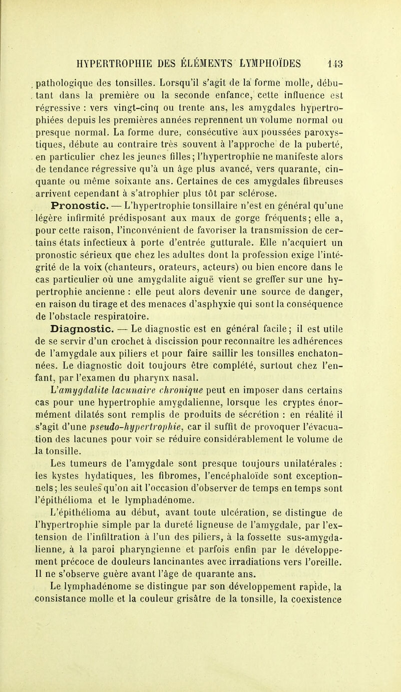 , pathologique des tonsilles. Lorsqu'il s'agit de la forme molle, débu- , tant dans la première ou la seconde enfance, cette influence est régressive : vers vingt-cinq ou trente ans, les amygdales hypertro- phiées depuis les premières années reprennent un volume normal ou presque normal. La forme dure, consécutive aux poussées paroxys- tiques, débute au contraire très souvent à l'approche de la puberté, - en particulier chez les jeunes filles ; l'hypertrophie ne manifeste alors de tendance régressive qu'à un âge plus avancé, vers quarante, cin- quante ou même soixante ans. Certaines de ces amygdales fibreuses arrivent cependant à s'atrophier plus tôt par sclérose. Pronostic. — L'hypertrophie tonsillaire n'est en général qu'une légère infirmité prédisposant aux maux de gorge fréquents; elle a, pour cette raison, l'inconvénient de favoriser la transmission de cer- tains états infectieux à porte d'entrée gutturale. Elle n'acquiert un pronostic sérieux que chez les adultes dont la profession exige l'inté- grité de la voix (chanteurs, orateurs, acteurs) ou bien encore dans le cas particulier où une amygdalite aiguë vient se greffer sur une hy- pertrophie ancienne : elle peut alors devenir une source de danger, en raison du tirage et des menaces d'asphyxie qui sont la conséquence de l'obstacle respiratoire. Diagnostic. — Le diagnostic est en général facile ; il est utile de se servir d'un crochet à discission pour reconnaître les adhérences de l'amygdale aux piliers et pour faire saillir les tonsilles enchaton- nées. Le diagnostic doit toujours être complété, surtout chez l'en- fant, par l'examen du pharynx nasal. L'amygdalite lacunaire chronique peut en imposer dans certains cas pour une hypertrophie amygdalienne, lorsque les cryptes énor- mément dilatés sont remplis de produits de sécrétion : en réalité il s'agit d'une pseudo-hypertrophie, car il suffit de provoquer l'évacua- tion des lacunes pour voir se réduire considérablement le volume de la tonsille. Les tumeurs de l'amygdale sont presque toujours unilatérales : les kystes hydatiques, les fibromes, l'encéphaloïde sont exception- nels; les seules qu'on ait l'occasion d'observer de temps en temps sont l'épithélioma et le lymphadénome. L'épithélioma au début, avant toute ulcération, se distingue de l'hypertrophie simple par la dureté ligneuse de l'amygdale, par l'ex- tension de l'infiltration à l'un des piliers, à la fossette sus-amygda- lienne, à la paroi pharyngienne et parfois enfin par le développe- ment précoce de douleurs lancinantes avec irradiations vers l'oreille. Il ne s'observe guère avant l'âge de quarante ans. Le lymphadénome se distingue par son développement rapide, la consistance molle et la couleur grisâtre de la tonsille, la coexistence