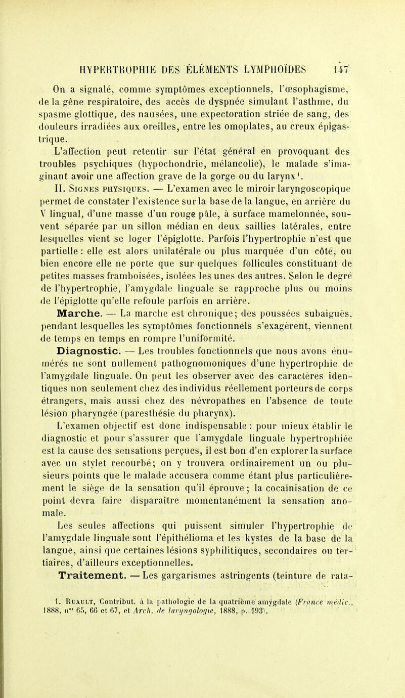 On a signalé, comme symptômes exceptionnels, l'œsopliagisme, (le la gène respiratoire, des accès de dyspnée simulant l'asthme, du spasme glottique, des nausées, une expectoration striée de sang, des douleurs irradiées aux oreilles, entre les omoplates, au creux é[)igas- Irique. L'affection peut retentir sur l'état général en provoquant des troubles psychiques (hypochondrie, mélancolie), le malade s'ima- ginant avoir une affection grave de la gorge ou du larynx'. II. Signes physiques. — L'examen avec le miroir laryngoscopique permet de constater l'existence sur la base de la langue, en arrière du Y lingual, d'une masse d'un rouge pâle, à surface mamelonnée, sou- vent séparée par un sillon médian en deux saillies latérales, entre lesquelles vient se loger l'épiglotte. Parfois l'hypertrophie n'est que partielle : elle est alors unilatérale ou plus marquée d'un côté, ou bien encore elle ne porte que sur quelques follicules constituant de petites masses frainboisées, isolées les unes des autres. Selon le degré de l'hypertrophie, l'amygdale linguale se rapproche plus ou moins de l'épiglotte qu'elle refoule parfois en arrière. Marche. — La marche est chronique; des poussées subaiguës, pendant lesquelles les symptômes fonctionnels s'exagèrent, viennent de temps en temps en rompre l'uniformité. Diagnostic. — Les troubles fonctionnels que nous avons énu- mérés ne sont nullement pathognonioniques d'une hypertrophie de l'amygdale linguale. On peut les observer avec des caractères iden- tiques non seulement chez des individus réellement porteurs de corps étrangers, mais aussi chez des névropathes en l'absence de toute lésion pharyngée (paresthésie du pharynx). L'examen objectif est donc indispensable : pour mieux établir le diagnostic et pour s'assurer que l'amygdale linguale hypertrophiée est la cause des sensations perçues, il est bon d'en explorer la surface avec un stylet recourbé; on y trouvera ordinairement un ou plu- sieurs points que le malade accusera comme étant plus particulière- ment le siège de la sensation qu'il éprouve; la cocaïnisation de ce point devra faire disparaître momentanément la sensation ano- male. Les seules affections qui puissent simuler l'hypertrophie de l'amygdale linguale sont l'épithélioma et les kystes de la base de la langue, ainsi que certaines lésions syphilitiques, secondaires ou ter- tiaires, d'ailleurs exceptionnelles. Traitement. — Les gargarismes astringents (teinture de rata- 1. RuAULT, Contribut. à la pathologie de la quatrième amygdale (France midic, 1888, 11 65, 66 et 67, et Arch. de Inrutigolofiie, 1888, p. m\ '