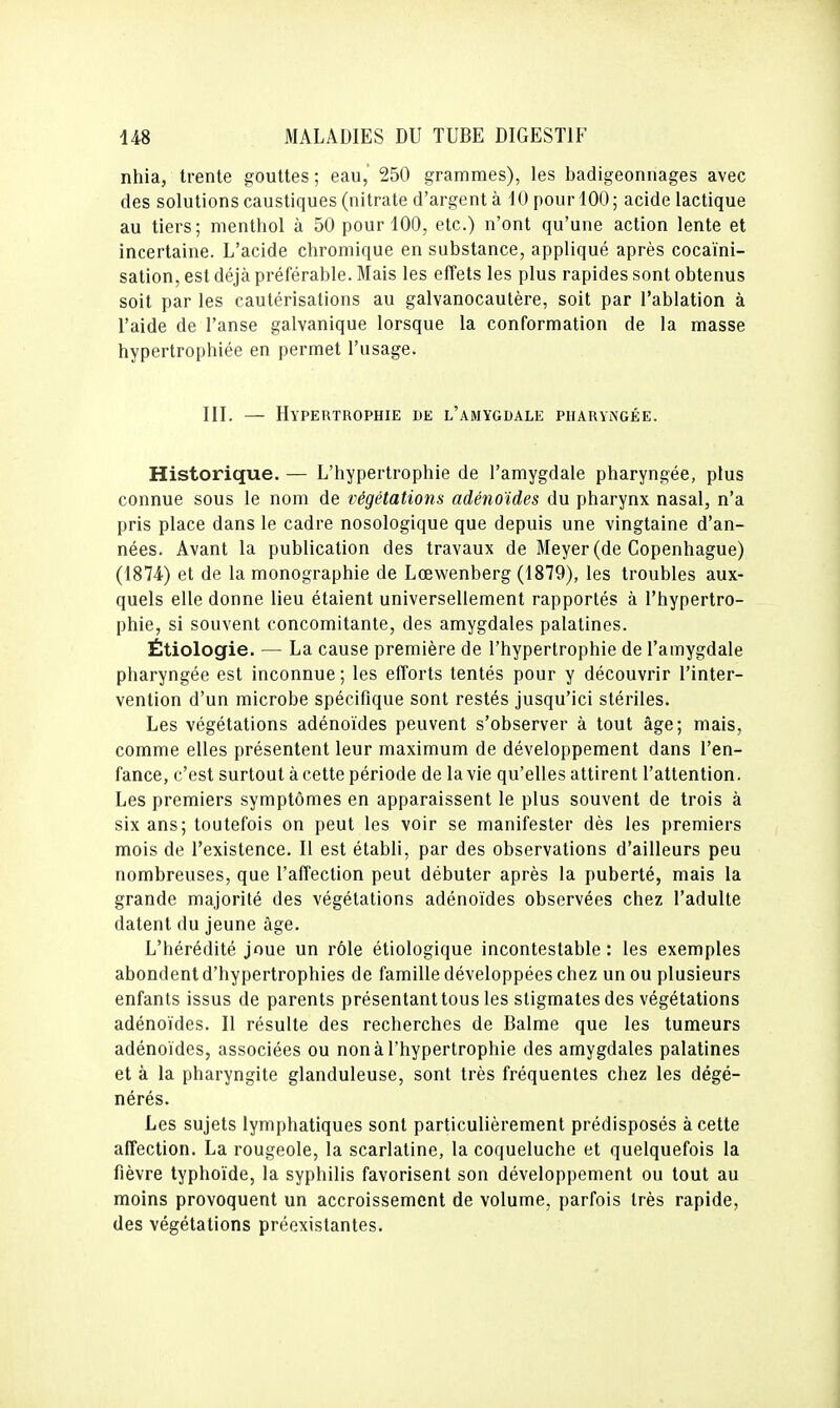 nhia, trente gouttes; eau, 250 grammes), les badigeonnages avec des solutions caustiques (nitrate d'argent à 10 pour 100 ; acide lactique au tiers; menthol à 50 pour 100, etc.) n'ont qu'une action lente et incertaine. L'acide chromique en substance, appliqué après cocaïni- sation, est déjà préférable. Mais les effets les plus rapides sont obtenus soit par les cautérisations au galvanocautère, soit par l'ablation à l'aide de l'anse galvanique lorsque la conformation de la masse hypertrophiée en permet l'usage. III. — Hypertrophie de l'amygdale pharyngée. Historique. — L'hypertrophie de l'amygdale pharyngée, plus connue sous le nom de végétations adénoïdes du pharynx nasal, n'a pris place dans le cadre nosologique que depuis une vingtaine d'an- nées. Avant la publication des travaux de Meyer (de Copenhague) (1874) et de la monographie de Lœwenberg (1879), les troubles aux- quels elle donne lieu étaient universellement rapportés à l'hypertro- phie, si souvent concomitante, des amygdales palatines. Étiologie. — La cause première de l'hypertrophie de l'amygdale pharyngée est inconnue; les efforts tentés pour y découvrir l'inter- vention d'un microbe spécifique sont restés jusqu'ici stériles. Les végétations adénoïdes peuvent s'observer à tout âge; mais, comme elles présentent leur maximum de développement dans l'en- fance, c'est surtout à cette période de la vie qu'elles attirent l'attention. Les premiers symptômes en apparaissent le plus souvent de trois à six ans; toutefois on peut les voir se manifester dès les premiers mois de l'existence. Il est établi, par des observations d'ailleurs peu nombreuses, que l'affection peut débuter après la puberté, mais la grande majorité des végétations adénoïdes observées chez l'adulte datent du jeune âge. L'hérédité joue un rôle étiologique incontestable: les exemples abondent d'hypertrophies de famille développées chez un ou plusieurs enfants issus de parents présentant tous les stigmates des végétations adénoïdes. Il résulte des recherches de Balme que les tumeurs adénoïdes, associées ou non à l'hypertrophie des amygdales palatines et à la pharyngite glanduleuse, sont très fréquentes chez les dégé- nérés. Les sujets lymphatiques sont particulièrement prédisposés à cette affection. La rougeole, la scarlatine, la coqueluche et quelquefois la fièvre typhoïde, la syphilis favorisent son développement ou tout au moins provoquent un accroissement de volume, parfois très rapide, des végétations préexistantes.