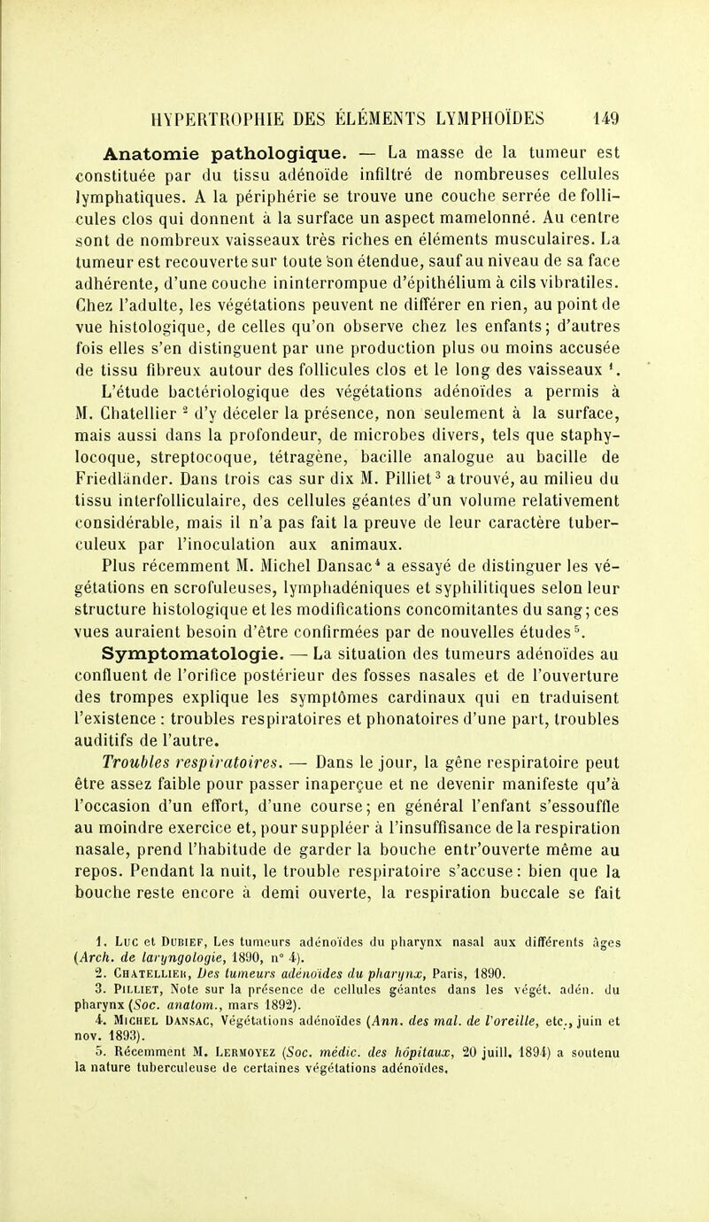 Anatomie pathologique. — La masse de la tumeur est constituée par du tissu adénoïde infiltré de nombreuses cellules lymphatiques. A la périphérie se trouve une couche serrée de folli- cules clos qui donnent à la surface un aspect mamelonné. Au centre sont de nombreux vaisseaux très riches en éléments musculaires. La tumeur est recouverte sur toute 'son étendue, sauf au niveau de sa face adhérente, d'une couche ininterrompue d'épithélium à cils vibratiles. Chez l'adulte, les végétations peuvent ne différer en rien, au point de vue histologique, de celles qu'on observe chez les enfants; d'autres fois elles s'en distinguent par une production plus ou moins accusée de tissu fibreux autour des follicules clos et le long des vaisseaux *. L'étude bactériologique des végétations adénoïdes a permis à M. Chatellier ^ d'y déceler la présence, non seulement à la surface, mais aussi dans la profondeur, de microbes divers, tels que staphy- locoque, streptocoque, tétragène, bacille analogue au bacille de Friedlander. Dans trois cas sur dix M. Pilliet^ a trouvé, au milieu du tissu interfolliculaire, des cellules géantes d'un volume relativement considérable, mais il n'a pas fait la preuve de leur caractère tuber- culeux par l'inoculation aux animaux. Plus récemment M. Michel Dansac* a essayé de distinguer les vé- gétations en scrofuleuses, lymphadéniques et syphilitiques selon leur structure histologique et les modifications concomitantes du sang; ces vues auraient besoin d'être confirmées par de nouvelles études^. Symptomatologie. — La situation des tumeurs adénoïdes au confluent de l'orifice postérieur des fosses nasales et de l'ouverture des trompes explique les symptômes cardinaux qui en traduisent l'existence : troubles respiratoires et phonatoires d'une part, troubles auditifs de l'autre. Troubles respiratoires. — Dans le jour, la gêne respiratoire peut être assez faible pour passer inaperçue et ne devenir manifeste qu'à l'occasion d'un effort, d'une course; en général l'enfant s'essouffle au moindre exercice et, pour suppléer à l'insuffisance de la respiration nasale, prend l'habitude de garder la bouche entr'ouverte même au repos. Pendant la nuit, le trouble respiratoire s'accuse: bien que la bouche reste encore à demi ouverte, la respiration buccale se fait 1. Luc et DUBIEF, Les tumours adénoïdes du pharynx nasal aux différents âges {Arch. de laryngologie, 1890, n 4). 2. Chatelliek, Des tumeurs adénoïdes du pharynx, Paris, 1890. 3. PiLLiET, Note sur la présence de cellules géantes dans les végét. adén. du pharynx (Soc. anatom., mars 1892). 4. Michel Dan.sac, Végétations adénoïdes {Ann. des mal. de l'oreille, etc., juin et nov. 1893). 5. Récemment M. Lermoyez {Soc. médic. des hôpitaux, 20 juill, 1894) a soutenu la nature tuberculeuse de certaines végétations adénoïdes.