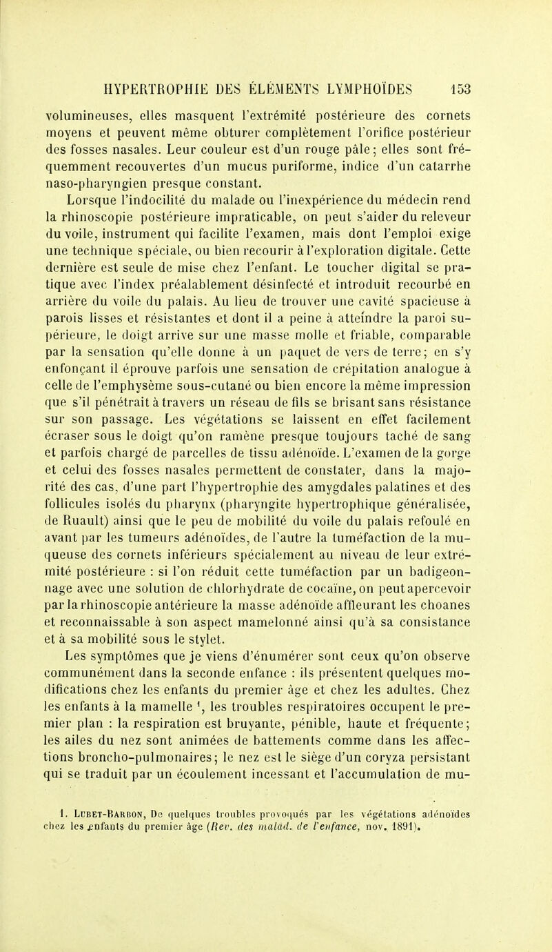 volumineuses, elles masquent l'extrémité postérieure des cornets moyens et peuvent même obturer complètement l'orifice postérieur des fosses nasales. Leur couleur est d'un rouge pâle; elles sont fré- quemment recouvertes d'un mucus puriforme, indice d'un catarrhe naso-pharyngien presque constant. Lorsque l'indocilité du malade ou l'inexpérience du médecin rend la rhinoscopie postérieure impraticable, on peut s'aider du releveur du voile, instrument qui facilite l'examen, mais dont l'emploi exige une technique spéciale, ou bien recourir à l'exploration digitale. Cette dernière est seule de mise chez l'enfant. Le toucher digital se pra- tique avec l'index préalablement désinfecté et introduit recourbé en arrière du voile du palais. Au lieu de trouver une cavité spacieuse à parois lisses et résistantes et dont il a peine à atteindre la paroi su- périeure, le doigt arrive sur une masse molle et friable, comparable par la sensation qu'elle donne à un iia([uet de vers de terre; en s'y enfonçant il éprouve parfois une sensation de crépitation analogue à celle de l'emphysème sous-cutané ou bien encore la même impression que s'il pénétrait à travers un réseau de fils se brisant sans résistance sur son passage. Les végétations se laissent en effet facilement écraser sous le doigt qu'on ramène presque toujours taché de sang et parfois chargé de parcelles de tissu adénoïde. L'examen de la gorge et celui des fosses nasales permettent de constater, dans la majo- rité des cas, d'une part l'hypertrophie des amygdales palatines et des follicules isolés du pharynx (pharyngite hypertrophique généralisée, de Ruault) ainsi que le peu de mobilité du voile du palais refoulé en avant par les tumeurs adénoïdes, de l'autre la tuméfaction de la mu- queuse des cornets inférieurs spécialement au niveau de leur extré- mité postérieure : si l'on réduit cette tuméfaction par un badigeon- nage avec une solution de chlorhydrate de cocaïne, on peut apercevoir par la rhinoscopie antérieure la masse adénoïde affleurant les choanes et reconnaissable à son aspect mamelonné ainsi qu'à sa consistance et à sa mobilité sous le stylet. Les symptômes que je viens d'énumérer sont ceux qu'on observe communément dans la seconde enfance : ils présentent quelques mo- difications chez les enfants du premier âge et chez les adultes. Chez les enfants à la mamelle les troubles respiratoires occupent le pre- mier plan : la respiration est bruyante, pénible, haute et fréquente; les ailes du nez sont animées de battements comme dans les affec- tions broncho-pulmonaires; le nez est le siège d'un coryza persistant qui se traduit par un écoulement incessant et l'accumulation de mu- 1. Lubet-Barbon, De quelques troubles provoqués par les végétations arlénoïdes chez les enfants du premier âge (Rer. des tnalad. de l'enfance, nov. 1891).