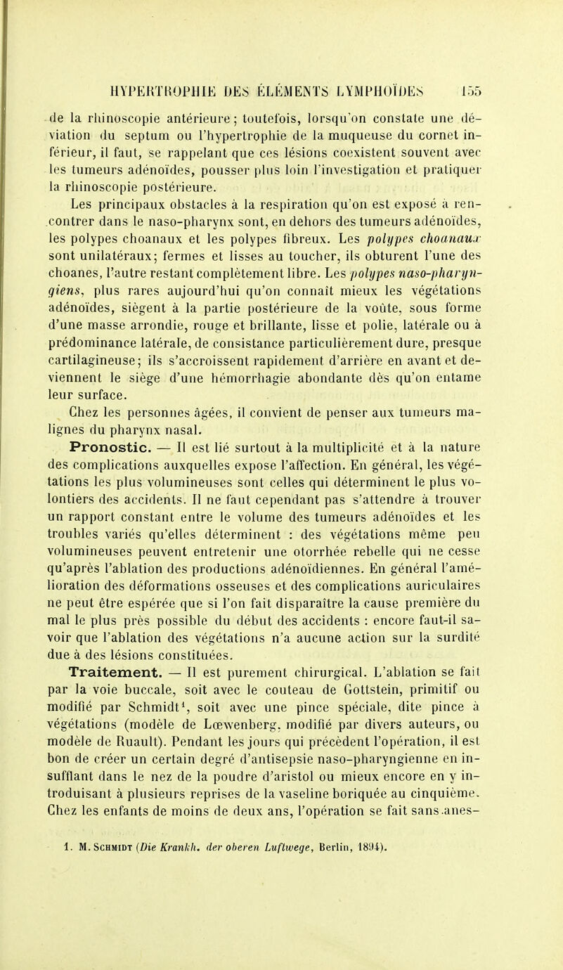 de la rhinoscopie antérieure; toutefois, lorsqu'on constate une dé- viation du septum ou l'hypertrophie de la muqueuse du cornet in- férieur, il faut, se rappelant que ces lésions coexistent souvent avec les tumeurs adénoïdes, pousser pins loin l'investigation et pratiquer la rhinoscopie postérieure. Les principaux obstacles à la respiration qu'on est exposé à ren- contrer dans le naso-pharynx sont, en dehors des tumeurs adénoïdes, les polypes choanaux et les polypes fibreux. Les polypes choanaua' sont unilatéraux; fermes et lisses au toucher, ils obturent l'une des choanes, l'autre restant complètement libre. Les polypes naso-pharyn- giensy plus rares aujourd'hui qu'on connaît mieux les végétations adénoïdes, siègent à la partie postérieure de la voûte, sous forme d'une masse arrondie, rouge et brillante, lisse et polie, latérale ou à prédominance latérale, de consistance particulièrement dure, presque cartilagineuse; ils s'accroissent rapidement d'arrière en avant et de- viennent le siège d'une hémorrhagie abondante dès qu'on entame leur surface. Chez les personues âgées, il convient de penser aux tumeurs ma- lignes du pharynx nasal. Pronostic. — Il est lié surtout à la multiplicité et à la nature des complications auxquelles expose l'affection. En général, les végé- tations les plus volumineuses sont celles qui déterminent le plus vo- lontiers des accidents. Il ne faut cependant pas s'attendre à trouver un rapport constant entre le volume des tumeurs adénoïdes et les troubles variés qu'elles déterminent : des végétations même peu volumineuses peuvent entretenir une otorrhée rebelle qui ne cesse qu'après l'ablation des productions adénoïdiennes. En général l'amé- lioration des déformations osseuses et des complications auriculaires ne peut être espérée que si l'on fait disparaître la cause première du mal le plus près possible du début des accidents : encore faut-il sa- voir que l'ablation des végétations n'a aucune action sur la surdité due à des lésions constituées. Traitement. — Il est purement chirurgical. L'ablation se fait par la voie buccale, soit avec le couteau de Gottstein, primitif ou modifié par SchmidtS soit avec une pince spéciale, dite pince à végétations (modèle de Lœwenberg, modifié par divers auteurs, ou modèle de Ruault). Pendant les jours qui précèdent l'opération, il est bon de créer un certain degré d'antisepsie naso-pharyngienne en in- sufflant dans le nez de la poudre d'aristol ou mieux encore en y in- troduisant à plusieurs reprises de la vaseline boriquée au cinquième. Chez les enfants de moins de deux ans, l'opération se fait sans.anes- 1. M. SCHMiDT (Z)ie &anA7(. der oheren Luflwege, Berlin, 1894).