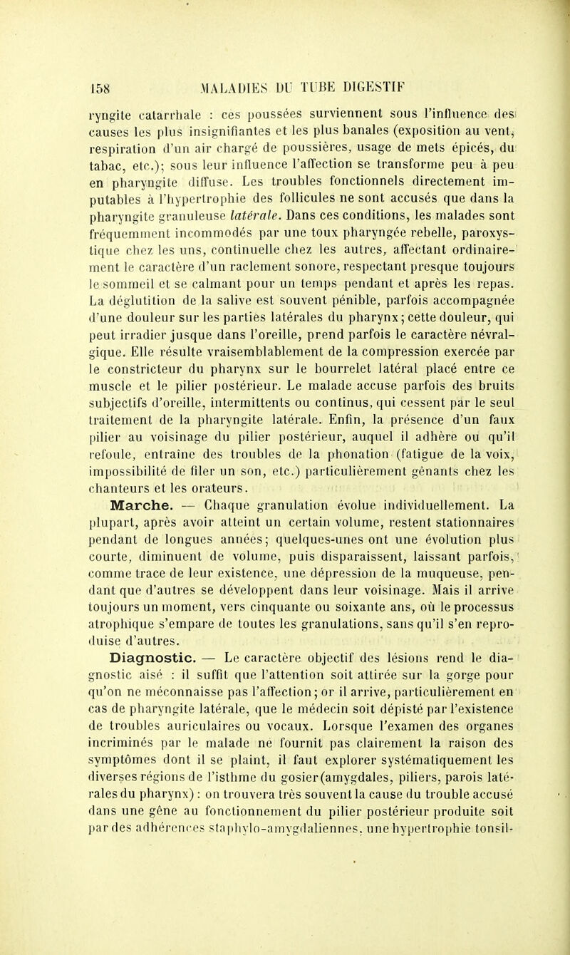 ryngite catarrhale : ces poussées surviennent sous l'influence desi causes les plus insignifiantes et les plus banales (exposition au vent, respiration d'un air chargé de poussières, usage de mets épicés, du tabac, etc.); sous leur influence l'affection se transforme peu à peu en pharyngite diffuse. Les troubles fonctionnels directement im- putables à l'hypertrophie des follicules ne sont accusés que dans la pharyngite granuleuse latérale. Dans ces conditions, les malades sont fréquemment incommodés par une toux pharyngée rebelle, paroxys- tique chez les uns, continuelle chez les autres, affectant ordinaire- ment le caractère d'un raclement sonore, respectant presque toujours le sommeil et se calmant pour un temps pendant et après les repas. La déglutition de la salive est souvent pénible, parfois accompagnée d'une douleur sur les parties latérales du pharynx; cette douleur, qui peut irradier jusque dans l'oreille, prend parfois le caractère névral- gique. Elle résulte vraisemblablement de la compression exercée par le constricteur du pharynx sur le bourrelet latéral placé entre ce muscle et le pilier postérieur. Le malade accuse parfois des bruits subjectifs d'oreille, intermittents ou continus, qui cessent par le seul traitement de la pharyngite latérale. Enfin, la présence d'un faux pilier au voisinage du pilier postérieur, auquel il adhère ou qu'il refoule, entraîne des troubles de la phonation (fatigue de la voix, impossibilité de filer un son, etc.) particulièrement gênants chez les chanteurs et les orateurs. Marche. — Chaque granulation évolue individuellement. La plupart, après avoir atteint un certain volume, restent stationnaires pendant de longues années; quelques-unes ont une évolution plus courte, diminuent de volume, puis disparaissent, laissant parfois, comme trace de leur existence, une dépression de la muqueuse, pen- dant que d'autres se développent dans leur voisinage. Mais il arrive toujours un moment, vers cinquante ou soixante ans, où le processus atrophique s'empare de toutes les granulations, sans qu'il s'en repro- duise d'autres. Diagnostic. — Le caractère objectif des lésions rend le dia- gnostic aisé : il suffit que l'attention soit attirée sur la gorge pour qu'on ne méconnaisse pas l'affection; or il arrive, particulièrement en cas de pharyngite latérale, que le médecin soit dépisté par l'existence de troubles auriculaires ou vocaux. Lorsque l'examen des organes incriminés par le malade ne fournit pas clairement la raison des symptômes dont il se plaint, il faut explorer systématiquement les diverses régions de l'isthme du gosier(amygdales, piliers, parois laté- rales du pharynx) : on trouvera très souvent la cause du trouble accusé dans une gêne au fonctionnement du pilier postérieur produite soit par des adhérences slapliyIo-amyg(hUiennes, une hypertrophie tonsil-