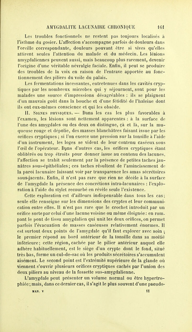 Les troubles fonctionnels ne restent pas toujours localisés à l'isthme du gosier. L'affection s'accompagne parfois de douleurs dans l'oreille correspondante, douleurs pouvant être si vives qu'elles attirent seules l'attention du malade et du médecin. Les lésions amygdaliennes peuvent aussi, mais beaucoup plus rarement, devenir l'origine d'une véritable névralgie faciale. Enfin, il peut se produire des troubles de la voix en raison de l'entrave apportée au fonc- tionnement des piliers du voile du palais. Les fermentations incessantes, entretenues dans les cavités cryp- tiques par les nombreux microbes qui y séjournent, sont pour les malades une source d'impressions désagréables : ils se plaignent d'un mauvais goût dans la bouche et d'une fétidité de l'haleine dont ils ont eux-mêmes conscience et qui les obsède. II. Signes physiques. — Dans les cas les plus favorables à l'examen, les lésions sont nettement apparentes : à la surface de l'une des amygdales ou des deux on distingue, çà et là, sur la mu- queuse rouge et dépolie, des masses blanchâtres faisant issue par les orifices cryptiques ; si l'on exerce une pression sur la tonsille à l'aide d'un instrument, les loges se vident de leur contenu caséeux sous l'œil de l'opérateur. Djins d'autres cas, les orifices cryptiques étant oblitérés ou trop étroits pour donner issue au contenu des lacunes, l'affection se trahit seulement par la présence de petites taches jau- nâtres sous-épithéliales ; ces taches résultent de l'amincissement de la paroi lacunaire laissant voir par transparence les amas sécrétoires sous-jacents. Enfin, il n'est pas rare que rien ne décèle à la surface de l'amygdale la présence des concrétions intra-lacunaires : l'explo- ration à l'aide du stylet recourbé en révèle seule l'existence. Cette exploration est d'ailleurs indispensable dans tous les cas; seule elle renseigne sur les dimensions des cryptes et leur communi- cation entre elles. Il n'est pas rare que le crochet introduit par un orifice sortepar celui d'une lacune voisine ou même éloignée: en rom- pant le pont de tissu amygdalien qui unit les deux orifices, on permet parfois l'évacuation de masses caséeuses relativement énormes. Il est surtout deux points de l'amygdale qu'il faut explorer avec soin ; le premier répond au bord antérieur de la tonsille dans sa moitié inférieure; cette région, cachée par le pilier antérieur auquel elle adhère habituellement, est le siège d'un crypte dont le fond, situé très bas, forme un cul-de-sac où les produits sécrétoires s'accumulent aisément. Le second point est l'extrémité supérieure de la glande où viennent s'ouvrir plusieurs orifices cryptiques cachés par l'union des deux piliers au niveau de la fossette sus-amygdalienne. L'amygdale peut présenter un volume normal ou être hypertro- phiée ; mais, dans ce dernier cas, il s'agit le plus souvent d'une pseudo- MAN. V il