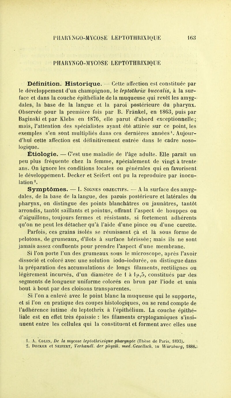 l'IIARViNGO-MYGOSE LEPTOTHRIXIQUE 153 PHARYNGO-MYCOSE LEPTOTHRIXPQUE Définition. Historique. — Cette affection est constituée par le développement d'un ciiampignon, le leptothrix buccalis, à la sur- face et dans la couche épithéliale de la muqueuse qui revêt les amyg-' dales, la base de la langue et la paroi postérieure du pharynx. Observée pour la première fois par R. Frànkel, en 1863, puis par Baginski et par Klebs en 1876, elle parut d'abord exceptionnelle; mais, l'attention des spécialistes ayant été attirée sur ce point, les exemples s'en sont multipliés dans ces dernières années *. Aujour- d'hui cette affection est définitivement entrée dans le cadre noso- logique. Étiologie. — C'est une maladie de l'âge adulte. Elle paraît un peu plus fréquente chez la femme, spécialement de vingt à trente ans. On ignore les conditions locales ou générales qui en favorisent le développement. Decker et Seifert ont pu la reproduire par inocu- lation^. Symptômes. — I. Signes objectifs. — A la surface des amyg- dales, de la base de la langue, des parois postérieure et latérales du pharynx, on distingue des points blanchâtres ou jaunâtres, tantôt arrondis, tantôt saillants et pointus, offrant l'aspect de houppes ou d'aiguillons, toujours fermes et résistants, si fortement adhérents qu'on ne peut les détacher qu'à l'aide d'une pince ou d'une curette. Parfois, ces grains isolés se réunissent çà et là sous forme de pelotons, de grumeaux, d'îlots à surface hérissée; mais ils ne sont jamais assez confluents pour prendre l'aspect d'une membrane. Si l'on porte l'un des grumeaux sous le microscope, après l'avoir dissocié et coloré avec une solution iodo-iodurée, on distingue dans la préparation des accumulations de longs filaments, rectilignes ou légèrement incurvés, d'un diamètre de 1 àl[A,5, constitués par des segments de longueur uniforme colorés en brun par l'iode et unis bout à bout par des cloisons transparentes. Si l'on a enlevé avec le point blanc la muqueuse qui le supporte, et si l'on en pratique des coupes histologiques, on se rend compte de l'adhérence intime du leptothrix à l'épithélium. La couche épithé- liale est en effet très épaissie : les filaments cryptogamiques s'insi- nuent entre les cellules qui la constituent et forment avec elles une 1. A. Colin, De la mycose leptothrixique pharyngée (Thèse de Paris, 1893). ' 2. Decker et Seifert, Verhandl. der physih. rned. Gesellsch. sm Wiinburg, 1888.i