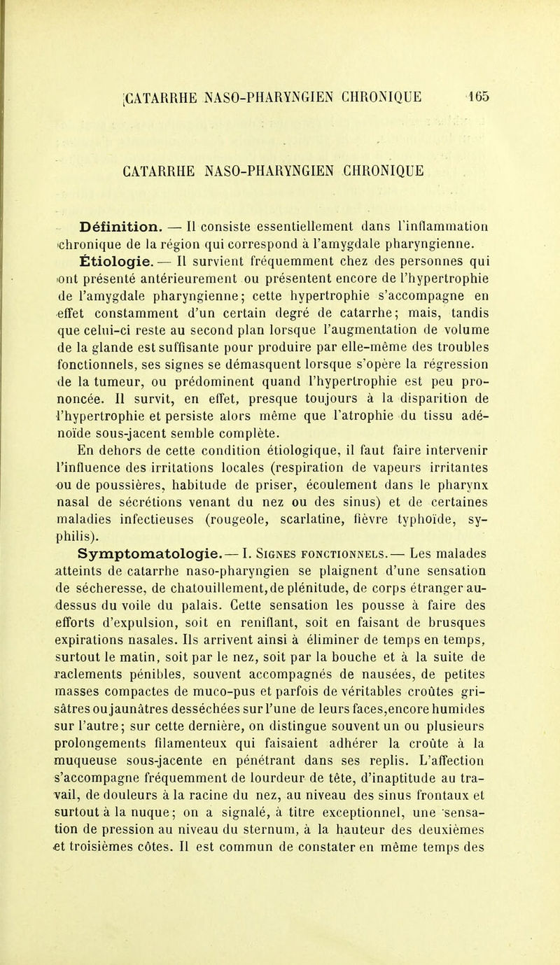 CATARRHE NASO-PHARYNGIEN CHRONIQUE Définition. — Il consiste essentiellement dans rinflamniation ■chronique de la région qui correspond à l'amygdale pharyngienne. Étiologie.— Il survient fréquemment chez des personnes qui lont présenté antérieurement ou présentent encore de l'hypertrophie de l'amygdale pharyngienne; cette hypertrophie s'accompagne en effet constamment d'un certain degré de catarrhe; mais, tandis que celui-ci reste au second plan lorsque l'augmentation de volume de la glande est suffisante pour produire par elle-même des troubles fonctionnels, ses signes se démasquent lorsque s'opère la régression de la tumeur, ou prédominent quand l'hypertrophie est peu pro- noncée. Il survit, en effet, presque toujours à la disparition de l'hypertrophie et persiste alors même que l'atrophie du tissu adé- noïde sous-jacent semble complète. En dehors de cette condition étiologique, il faut faire intervenir l'influence des irritations locales (respiration de vapeurs irritantes ou de poussières, habitude de priser, écoulement dans le pharynx nasal de sécrétions venant du nez ou des sinus) et de certaines maladies infectieuses (rougeole, scarlatine, fièvre typhoïde, sy- philis). Symptomatologie.— I. Signes fonctionnels.— Les malades a,tteints de catarrhe naso-pharyngien se plaignent d'une sensation de sécheresse, de chatouillement,de plénitude, de corps étranger au- dessus du voile du palais. Cette sensation les pousse à faire des efforts d'expulsion, soit en reniflant, soit en faisant de brusques expirations nasales. Ils arrivent ainsi à éliminer de temps en temps, surtout le matin, soit par le nez, soit par la bouche et à la suite de raclements pénibles, souvent accompagnés de nausées, de petites masses compactes de muco-pus et parfois de véritables croûtes gri- sâtres ou jaunâtres desséchées sur l'une de leurs faces,encore humides sur l'autre; sur cette dernière, on distingue souvent un ou plusieurs prolongements filamenteux qui faisaient adhérer la croûte à la muqueuse sous-jacente en pénétrant dans ses replis. L'affection s'accompagne fréquemment de lourdeur de tête, d'inaptitude au tra- vail, de douleurs à la racine du nez, au niveau des sinus frontaux et surtout à la nuque ; on a signalé, à titre exceptionnel, une sensa- tion de pression au niveau du sternum, à la hauteur des deuxièmes et troisièmes côtes. Il est commun de constater en même temps des