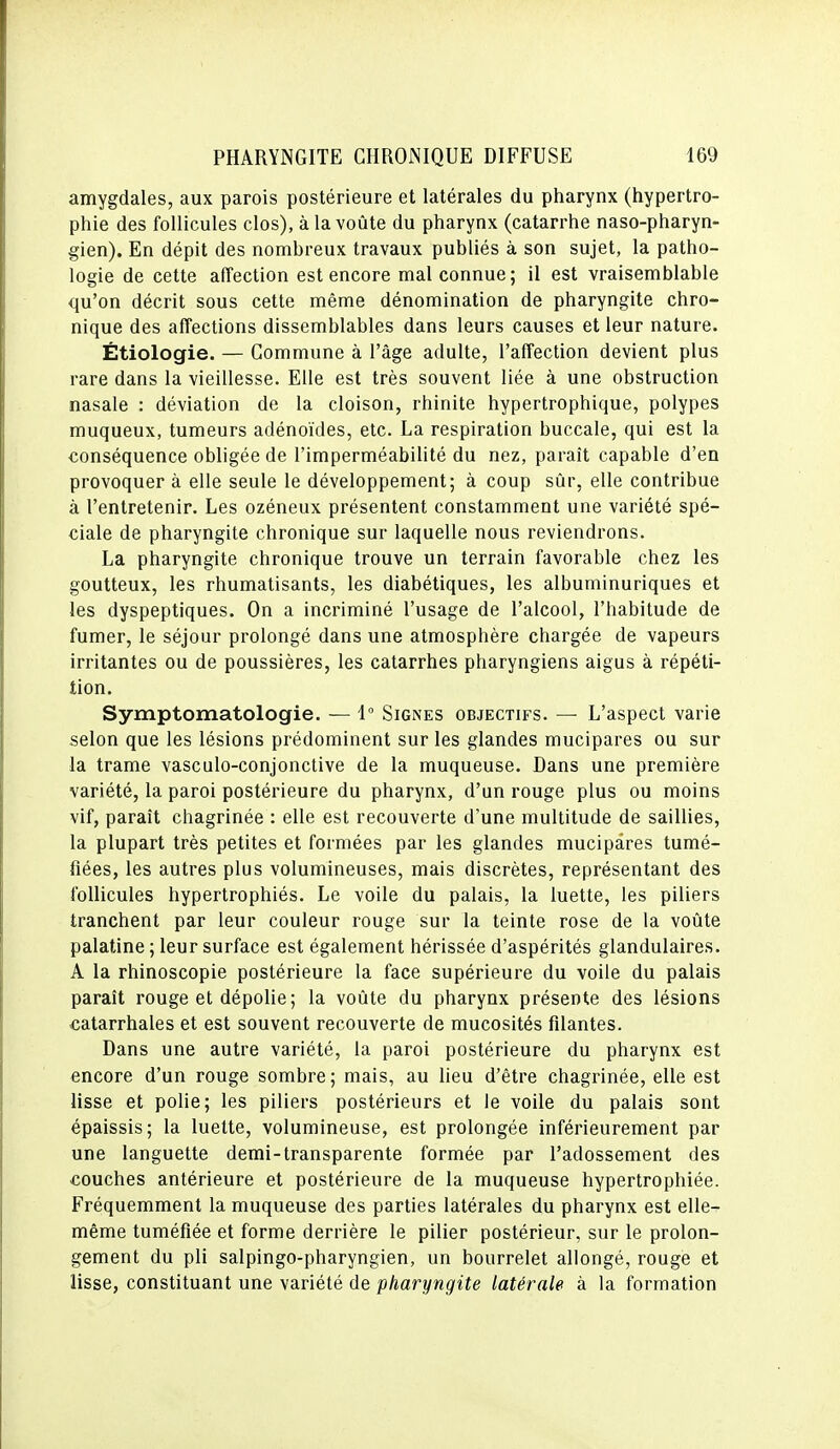 amygdales, aux parois postérieure et latérales du pharynx (hypertro- phie des follicules clos), à la voûte du pharynx (catarrhe naso-pharyn- gien). En dépit des nombreux travaux publiés à son sujet, la patho- logie de cette affection est encore mal connue; il est vraisemblable qu'on décrit sous cette même dénomination de pharyngite chro- nique des affections dissemblables dans leurs causes et leur nature. Étiologie. — Commune à l'âge adulte, l'affection devient plus rare dans la vieillesse. Elle est très souvent liée à une obstruction nasale : déviation de la cloison, rhinite hypertrophique, polypes muqueux, tumeurs adénoïdes, etc. La respiration buccale, qui est la conséquence obligée de l'imperméabilité du nez, paraît capable d'en provoquer à elle seule le développement; à coup sûr, elle contribue à l'entretenir. Les ozéneux présentent constamment une variété spé- ciale de pharyngite chronique sur laquelle nous reviendrons. La pharyngite chronique trouve un terrain favorable chez les goutteux, les rhumatisants, les diabétiques, les albuminuriques et les dyspeptiques. On a incriminé l'usage de l'alcool, l'habitude de fumer, le séjour prolongé dans une atmosphère chargée de vapeurs irritantes ou de poussières, les catarrhes pharyngiens aigus à répéti- tion. Symptomatologie. — 1° Signes objectifs. — L'aspect varie selon que les lésions prédominent sur les glandes mucipares ou sur la trame vasculo-conjonctive de la muqueuse. Dans une première variété, la paroi postérieure du pharynx, d'un rouge plus ou moins vif, paraît chagrinée : elle est recouverte d'une multitude de saillies, la plupart très petites et formées par les glandes mucipares tumé- fiées, les autres plus volumineuses, mais discrètes, représentant des follicules hypertrophiés. Le voile du palais, la luette, les piliers tranchent par leur couleur rouge sur la teinte rose de la voûte palatine ; leur surface est également hérissée d'aspérités glandulaires. A la rhinoscopie postérieure la face supérieure du voile du palais paraît rouge et dépolie; la voûte du pharynx présente des lésions catarrhales et est souvent recouverte de mucosités filantes. Dans une autre variété, la paroi postérieure du pharynx est encore d'un rouge sombre; mais, au lieu d'être chagrinée, elle est lisse et polie; les piliers postérieurs et le voile du palais sont épaissis; la luette, volumineuse, est prolongée inférieurement par une languette demi-transparente formée par l'adossement des couches antérieure et postérieure de la muqueuse hypertrophiée. Fréquemment la muqueuse des parties latérales du pharynx est elle- même tuméfiée et forme derrière le pilier postérieur, sur le prolon- gement du pli salpingo-pharyngien, un bourrelet allongé, rouge et lisse, constituant une variété de pharyngite latérale à la formation