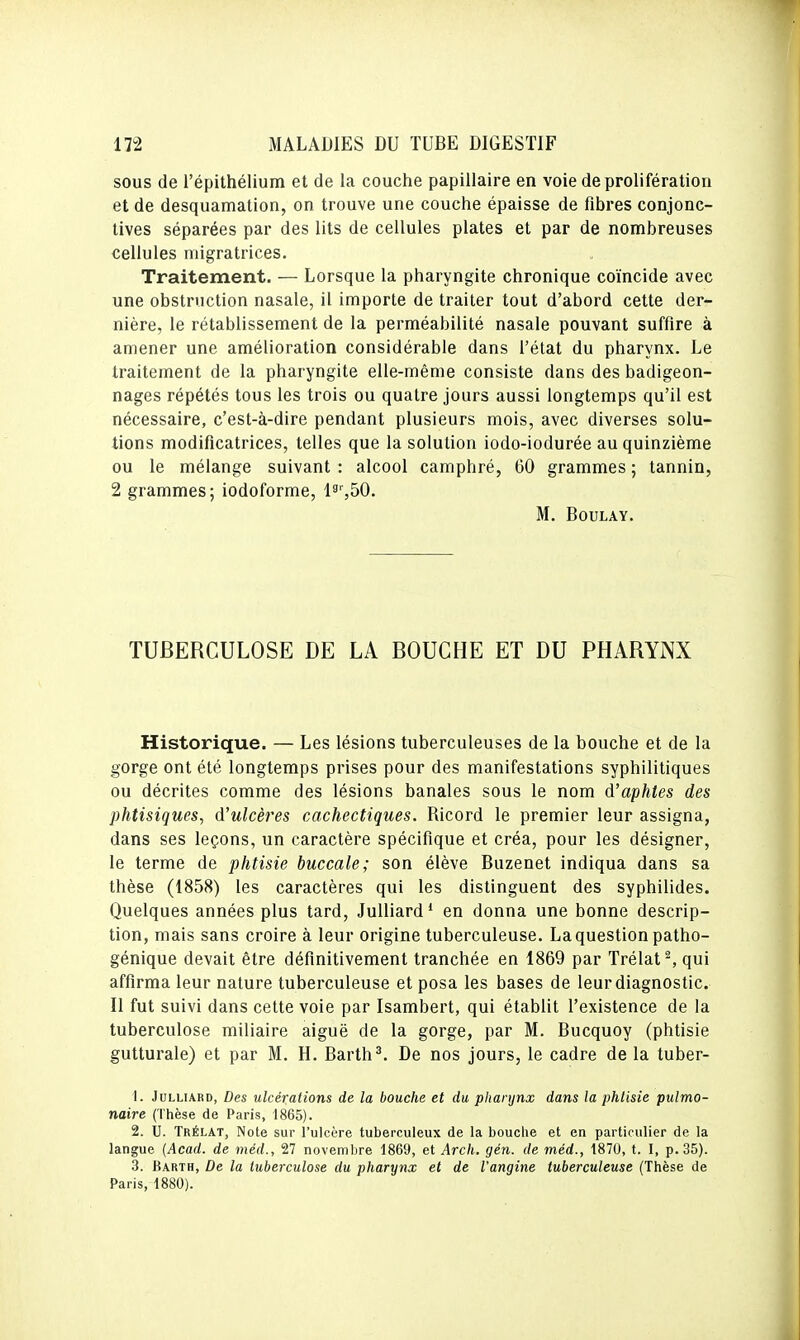 sous de l'épithélium et de la couche papillaire en voie de prolifération et de desquamation, on trouve une couche épaisse de fibres conjonc- tives séparées par des lits de cellules plates et par de nombreuses cellules migratrices. Traitement. — Lorsque la pharyngite chronique coïncide avec une obstruction nasale, il importe de traiter tout d'abord cette der- nière, le rétablissement de la perméabilité nasale pouvant suffire à amener une amélioration considérable dans fétat du pharynx. Le traitement de la pharyngite elle-même consiste dans des badigeon- nages répétés tous les trois ou quatre jours aussi longtemps qu'il est nécessaire, c'est-à-dire pendant plusieurs mois, avec diverses solu- tions modificatrices, telles que la solution iodo-iodurée au quinzième ou le mélange suivant : alcool camphré, 60 grammes ; tannin, 2 grammes; iodoforme, ls%50. M. BOULAY. TUBERCULOSE DE LA BOUCHE ET DU PHARYNX Historique. — Les lésions tuberculeuses de la bouche et de la gorge ont été longtemps prises pour des manifestations syphilitiques ou décrites comme des lésions banales sous le nom d'aphtes des phtisiques, d'ulcères cachectiques. Ricord le premier leur assigna, dans ses leçons, un caractère spécifique et créa, pour les désigner, le terme de phtisie buccale; son élève Buzenet indiqua dans sa thèse (1858) les caractères qui les distinguent des syphilides. Quelques années plus tard, JuUiard' en donna une bonne descrip- tion, mais sans croire à leur origine tuberculeuse. La question patho- génique devait être définitivement tranchée en 1869 par Trélat^ qui affirma leur nature tuberculeuse et posa les bases de leur diagnostic. Il fut suivi dans cette voie par Isambert, qui établit l'existence de la tuberculose miliaire aiguë de la gorge, par M. Bucquoy (phtisie gutturale) et par M. H. Barth^ De nos jours, le cadre de la tuber- 1. JuLLiARD, Des ulcérations de la bouche et du pharynx dans la phtisie pulmo- naire (Thèse de Paris, 1865). 2. U. Trélat, Note sur l'ulcère tuberculeux de la bouche et en particulier de la langue {Acad. de méd., 27 novembre 1869, et Arch. gén. de méd., 1870, t. I, p. 35). 3. Barth, De la tuberculose du pharynx et de l'angine tuberculeuse (Thèse de Paris, 1880).